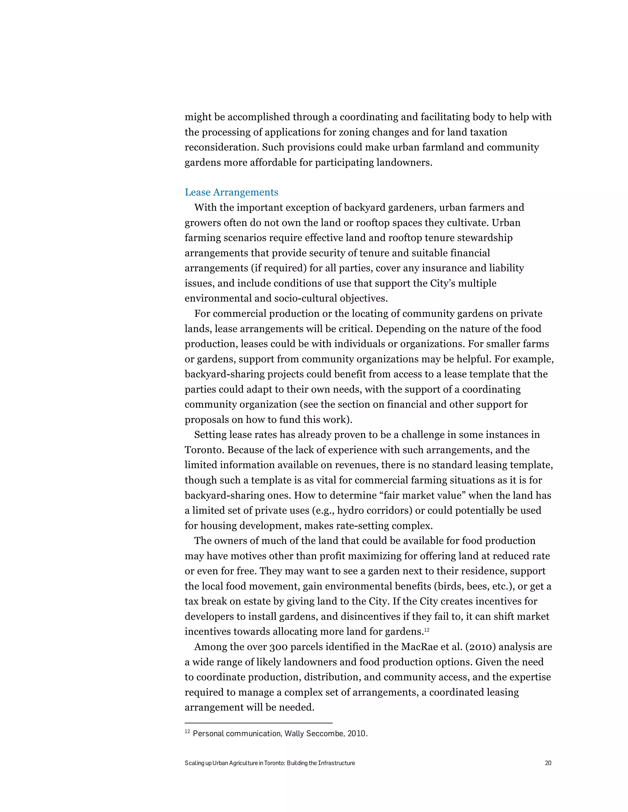 might be accomplished through a coordinating and facilitating body to help with
the processing of applications for zoning changes and for land taxation
reconsideration. Such provisions could make urban farmland and community
gardens more affordable for participating landowners.

Lease Arrangements
     With the important exception of backyard gardeners, urban farmers and
growers often do not own the land or rooftop spaces they cultivate. Urban
farming scenarios require effective land and rooftop tenure stewardship
arrangements that provide security of tenure and suitable financial
arrangements (if required) for all parties, cover any insurance and liability
issues, and include conditions of use that support the City’s multiple
environmental and socio-cultural objectives.
     For commercial production or the locating of community gardens on private
lands, lease arrangements will be critical. Depending on the nature of the food
production, leases could be with individuals or organizations. For smaller farms
or gardens, support from community organizations may be helpful. For example,
backyard-sharing projects could benefit from access to a lease template that the
parties could adapt to their own needs, with the support of a coordinating
community organization (see the section on financial and other support for
proposals on how to fund this work).
  Setting lease rates has already proven to be a challenge in some instances in
Toronto. Because of the lack of experience with such arrangements, and the
limited information available on revenues, there is no standard leasing template,
though such a template is as vital for commercial farming situations as it is for
backyard-sharing ones. How to determine “fair market value” when the land has
a limited set of private uses (e.g., hydro corridors) or could potentially be used
for housing development, makes rate-setting complex.
  The owners of much of the land that could be available for food production
may have motives other than profit maximizing for offering land at reduced rate
or even for free. They may want to see a garden next to their residence, support
the local food movement, gain environmental benefits (birds, bees, etc.), or get a
tax break on estate by giving land to the City. If the City creates incentives for
developers to install gardens, and disincentives if they fail to, it can shift market
incentives towards allocating more land for gardens.12
     Among the over 300 parcels identified in the MacRae et al. (2010) analysis are
a wide range of likely landowners and food production options. Given the need
to coordinate production, distribution, and community access, and the expertise
required to manage a complex set of arrangements, a coordinated leasing
arrangement will be needed.

12
     Personal communication, Wally Seccombe, 2010.


Scaling up Urban Agriculture in Toronto: Building the Infrastructure                20
 