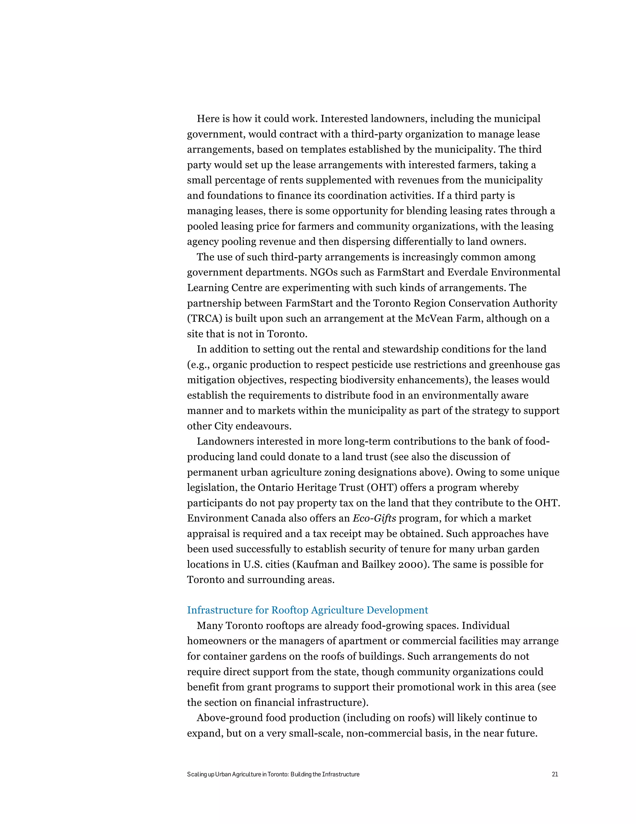 Here is how it could work. Interested landowners, including the municipal
government, would contract with a third-party organization to manage lease
arrangements, based on templates established by the municipality. The third
party would set up the lease arrangements with interested farmers, taking a
small percentage of rents supplemented with revenues from the municipality
and foundations to finance its coordination activities. If a third party is
managing leases, there is some opportunity for blending leasing rates through a
pooled leasing price for farmers and community organizations, with the leasing
agency pooling revenue and then dispersing differentially to land owners.
  The use of such third-party arrangements is increasingly common among
government departments. NGOs such as FarmStart and Everdale Environmental
Learning Centre are experimenting with such kinds of arrangements. The
partnership between FarmStart and the Toronto Region Conservation Authority
(TRCA) is built upon such an arrangement at the McVean Farm, although on a
site that is not in Toronto.
   In addition to setting out the rental and stewardship conditions for the land
(e.g., organic production to respect pesticide use restrictions and greenhouse gas
mitigation objectives, respecting biodiversity enhancements), the leases would
establish the requirements to distribute food in an environmentally aware
manner and to markets within the municipality as part of the strategy to support
other City endeavours.
  Landowners interested in more long-term contributions to the bank of food-
producing land could donate to a land trust (see also the discussion of
permanent urban agriculture zoning designations above). Owing to some unique
legislation, the Ontario Heritage Trust (OHT) offers a program whereby
participants do not pay property tax on the land that they contribute to the OHT.
Environment Canada also offers an Eco-Gifts program, for which a market
appraisal is required and a tax receipt may be obtained. Such approaches have
been used successfully to establish security of tenure for many urban garden
locations in U.S. cities (Kaufman and Bailkey 2000). The same is possible for
Toronto and surrounding areas.

Infrastructure for Rooftop Agriculture Development
  Many Toronto rooftops are already food-growing spaces. Individual
homeowners or the managers of apartment or commercial facilities may arrange
for container gardens on the roofs of buildings. Such arrangements do not
require direct support from the state, though community organizations could
benefit from grant programs to support their promotional work in this area (see
the section on financial infrastructure).
  Above-ground food production (including on roofs) will likely continue to
expand, but on a very small-scale, non-commercial basis, in the near future.


Scaling up Urban Agriculture in Toronto: Building the Infrastructure               21
 