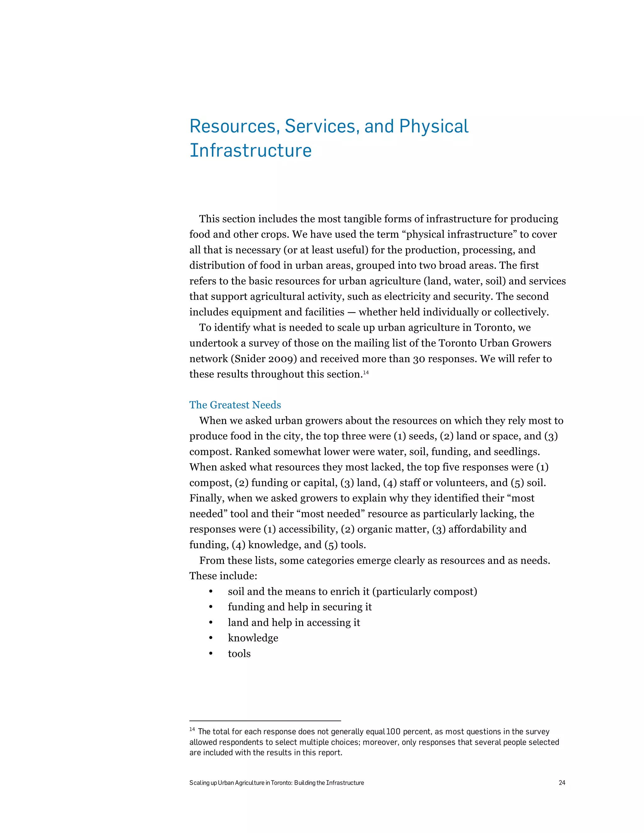 Resources, Services, and Physical
Infrastructure


  This section includes the most tangible forms of infrastructure for producing
food and other crops. We have used the term “physical infrastructure” to cover
all that is necessary (or at least useful) for the production, processing, and
distribution of food in urban areas, grouped into two broad areas. The first
refers to the basic resources for urban agriculture (land, water, soil) and services
that support agricultural activity, such as electricity and security. The second
includes equipment and facilities — whether held individually or collectively.
  To identify what is needed to scale up urban agriculture in Toronto, we
undertook a survey of those on the mailing list of the Toronto Urban Growers
network (Snider 2009) and received more than 30 responses. We will refer to
these results throughout this section.14

The Greatest Needs
  When we asked urban growers about the resources on which they rely most to
produce food in the city, the top three were (1) seeds, (2) land or space, and (3)
compost. Ranked somewhat lower were water, soil, funding, and seedlings.
When asked what resources they most lacked, the top five responses were (1)
compost, (2) funding or capital, (3) land, (4) staff or volunteers, and (5) soil.
Finally, when we asked growers to explain why they identified their “most
needed” tool and their “most needed” resource as particularly lacking, the
responses were (1) accessibility, (2) organic matter, (3) affordability and
funding, (4) knowledge, and (5) tools.
  From these lists, some categories emerge clearly as resources and as needs.
These include:
       •       soil and the means to enrich it (particularly compost)
       •       funding and help in securing it
       •       land and help in accessing it
       •       knowledge
       •       tools




14
   The total for each response does not generally equal 100 percent, as most questions in the survey
allowed respondents to select multiple choices; moreover, only responses that several people selected
are included with the results in this report.


Scaling up Urban Agriculture in Toronto: Building the Infrastructure                                24
 