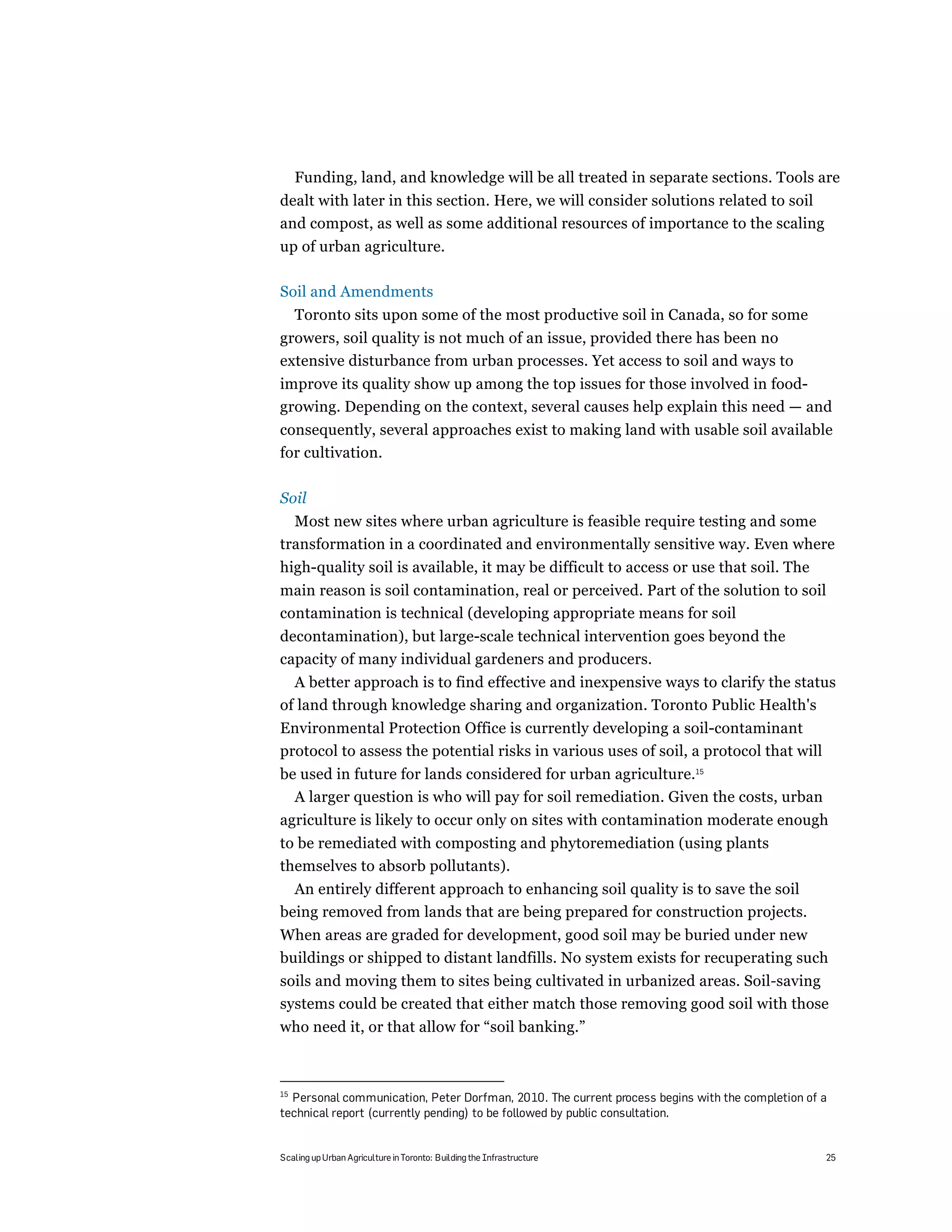 Funding, land, and knowledge will be all treated in separate sections. Tools are
dealt with later in this section. Here, we will consider solutions related to soil
and compost, as well as some additional resources of importance to the scaling
up of urban agriculture.

Soil and Amendments
     Toronto sits upon some of the most productive soil in Canada, so for some
growers, soil quality is not much of an issue, provided there has been no
extensive disturbance from urban processes. Yet access to soil and ways to
improve its quality show up among the top issues for those involved in food-
growing. Depending on the context, several causes help explain this need — and
consequently, several approaches exist to making land with usable soil available
for cultivation.

Soil
  Most new sites where urban agriculture is feasible require testing and some
transformation in a coordinated and environmentally sensitive way. Even where
high-quality soil is available, it may be difficult to access or use that soil. The
main reason is soil contamination, real or perceived. Part of the solution to soil
contamination is technical (developing appropriate means for soil
decontamination), but large-scale technical intervention goes beyond the
capacity of many individual gardeners and producers.
  A better approach is to find effective and inexpensive ways to clarify the status
of land through knowledge sharing and organization. Toronto Public Health's
Environmental Protection Office is currently developing a soil-contaminant
protocol to assess the potential risks in various uses of soil, a protocol that will
be used in future for lands considered for urban agriculture.15
  A larger question is who will pay for soil remediation. Given the costs, urban
agriculture is likely to occur only on sites with contamination moderate enough
to be remediated with composting and phytoremediation (using plants
themselves to absorb pollutants).
  An entirely different approach to enhancing soil quality is to save the soil
being removed from lands that are being prepared for construction projects.
When areas are graded for development, good soil may be buried under new
buildings or shipped to distant landfills. No system exists for recuperating such
soils and moving them to sites being cultivated in urbanized areas. Soil-saving
systems could be created that either match those removing good soil with those
who need it, or that allow for “soil banking.”



15
  Personal communication, Peter Dorfman, 2010. The current process begins with the completion of a
technical report (currently pending) to be followed by public consultation.


Scaling up Urban Agriculture in Toronto: Building the Infrastructure                             25
 