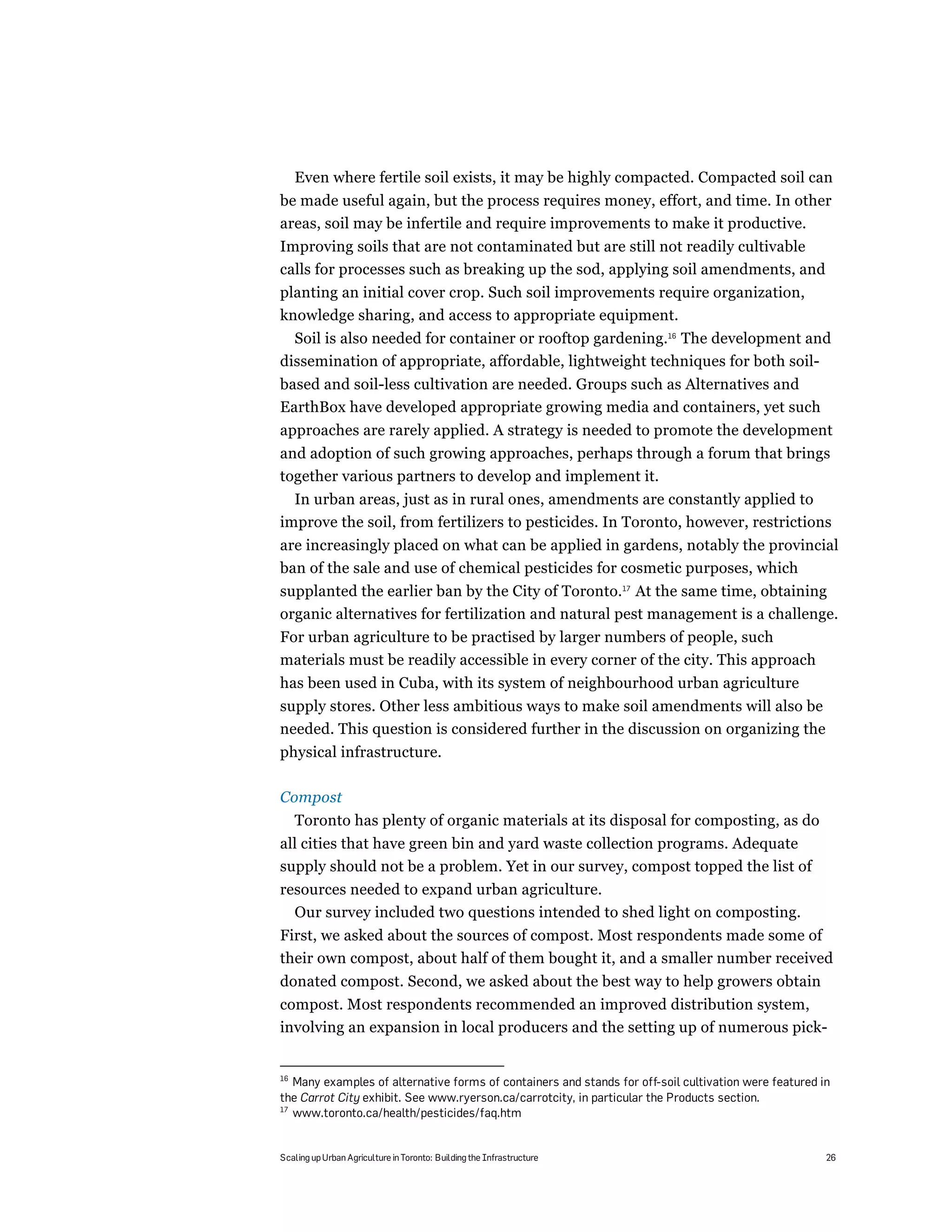 Even where fertile soil exists, it may be highly compacted. Compacted soil can
be made useful again, but the process requires money, effort, and time. In other
areas, soil may be infertile and require improvements to make it productive.
Improving soils that are not contaminated but are still not readily cultivable
calls for processes such as breaking up the sod, applying soil amendments, and
planting an initial cover crop. Such soil improvements require organization,
knowledge sharing, and access to appropriate equipment.
  Soil is also needed for container or rooftop gardening.16 The development and
dissemination of appropriate, affordable, lightweight techniques for both soil-
based and soil-less cultivation are needed. Groups such as Alternatives and
EarthBox have developed appropriate growing media and containers, yet such
approaches are rarely applied. A strategy is needed to promote the development
and adoption of such growing approaches, perhaps through a forum that brings
together various partners to develop and implement it.
  In urban areas, just as in rural ones, amendments are constantly applied to
improve the soil, from fertilizers to pesticides. In Toronto, however, restrictions
are increasingly placed on what can be applied in gardens, notably the provincial
ban of the sale and use of chemical pesticides for cosmetic purposes, which
supplanted the earlier ban by the City of Toronto.17 At the same time, obtaining
organic alternatives for fertilization and natural pest management is a challenge.
For urban agriculture to be practised by larger numbers of people, such
materials must be readily accessible in every corner of the city. This approach
has been used in Cuba, with its system of neighbourhood urban agriculture
supply stores. Other less ambitious ways to make soil amendments will also be
needed. This question is considered further in the discussion on organizing the
physical infrastructure.

Compost
     Toronto has plenty of organic materials at its disposal for composting, as do
all cities that have green bin and yard waste collection programs. Adequate
supply should not be a problem. Yet in our survey, compost topped the list of
resources needed to expand urban agriculture.
  Our survey included two questions intended to shed light on composting.
First, we asked about the sources of compost. Most respondents made some of
their own compost, about half of them bought it, and a smaller number received
donated compost. Second, we asked about the best way to help growers obtain
compost. Most respondents recommended an improved distribution system,
involving an expansion in local producers and the setting up of numerous pick-


16
   Many examples of alternative forms of containers and stands for off-soil cultivation were featured in
the Carrot City exhibit. See www.ryerson.ca/carrotcity, in particular the Products section.
17
   www.toronto.ca/health/pesticides/faq.htm


Scaling up Urban Agriculture in Toronto: Building the Infrastructure                                   26
 