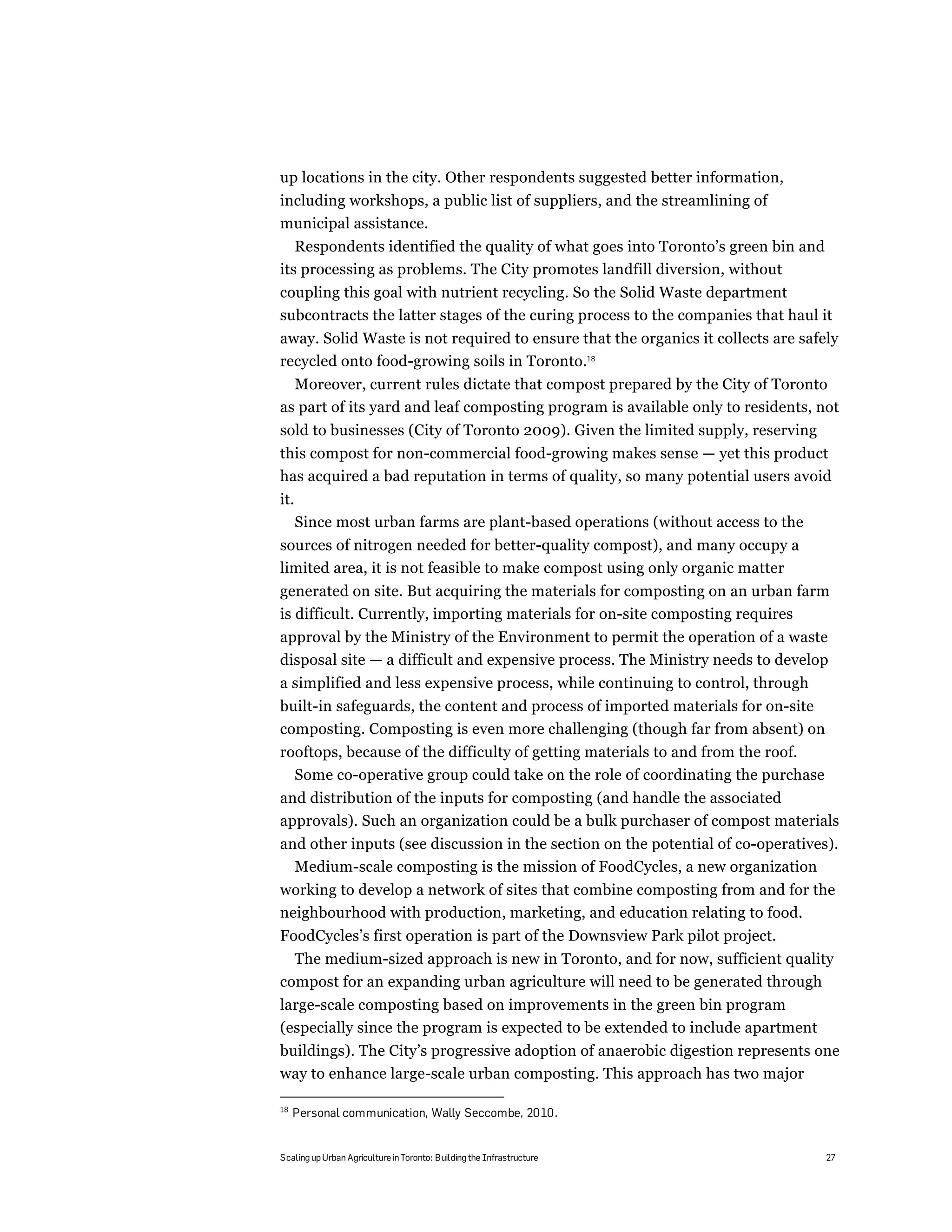 up locations in the city. Other respondents suggested better information,
including workshops, a public list of suppliers, and the streamlining of
municipal assistance.
   Respondents identified the quality of what goes into Toronto’s green bin and
its processing as problems. The City promotes landfill diversion, without
coupling this goal with nutrient recycling. So the Solid Waste department
subcontracts the latter stages of the curing process to the companies that haul it
away. Solid Waste is not required to ensure that the organics it collects are safely
recycled onto food-growing soils in Toronto.18
  Moreover, current rules dictate that compost prepared by the City of Toronto
as part of its yard and leaf composting program is available only to residents, not
sold to businesses (City of Toronto 2009). Given the limited supply, reserving
this compost for non-commercial food-growing makes sense — yet this product
has acquired a bad reputation in terms of quality, so many potential users avoid
it.
      Since most urban farms are plant-based operations (without access to the
sources of nitrogen needed for better-quality compost), and many occupy a
limited area, it is not feasible to make compost using only organic matter
generated on site. But acquiring the materials for composting on an urban farm
is difficult. Currently, importing materials for on-site composting requires
approval by the Ministry of the Environment to permit the operation of a waste
disposal site — a difficult and expensive process. The Ministry needs to develop
a simplified and less expensive process, while continuing to control, through
built-in safeguards, the content and process of imported materials for on-site
composting. Composting is even more challenging (though far from absent) on
rooftops, because of the difficulty of getting materials to and from the roof.
  Some co-operative group could take on the role of coordinating the purchase
and distribution of the inputs for composting (and handle the associated
approvals). Such an organization could be a bulk purchaser of compost materials
and other inputs (see discussion in the section on the potential of co-operatives).
  Medium-scale composting is the mission of FoodCycles, a new organization
working to develop a network of sites that combine composting from and for the
neighbourhood with production, marketing, and education relating to food.
FoodCycles’s first operation is part of the Downsview Park pilot project.
  The medium-sized approach is new in Toronto, and for now, sufficient quality
compost for an expanding urban agriculture will need to be generated through
large-scale composting based on improvements in the green bin program
(especially since the program is expected to be extended to include apartment
buildings). The City’s progressive adoption of anaerobic digestion represents one
way to enhance large-scale urban composting. This approach has two major

18
     Personal communication, Wally Seccombe, 2010.


Scaling up Urban Agriculture in Toronto: Building the Infrastructure              27
 