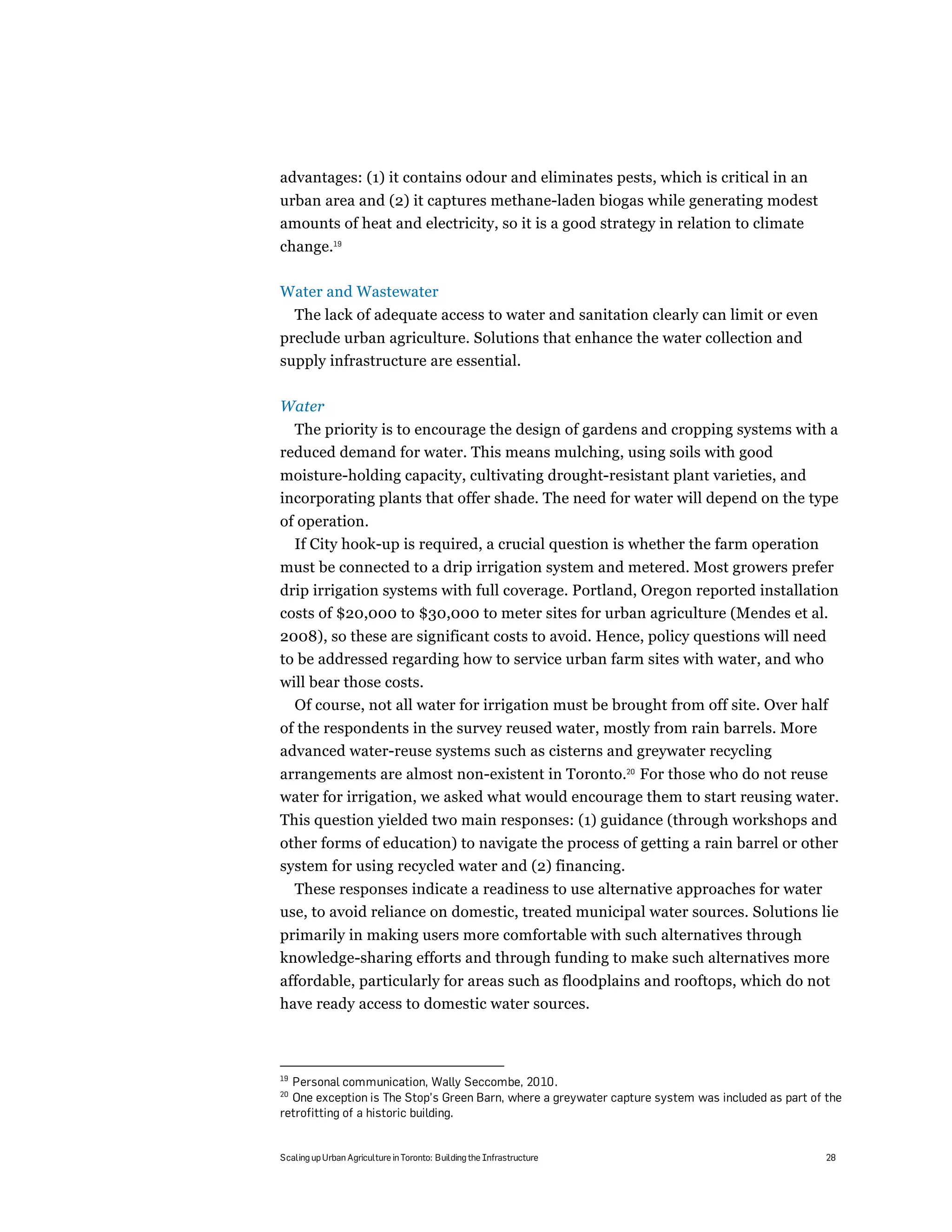 advantages: (1) it contains odour and eliminates pests, which is critical in an
urban area and (2) it captures methane-laden biogas while generating modest
amounts of heat and electricity, so it is a good strategy in relation to climate
change.19

Water and Wastewater
     The lack of adequate access to water and sanitation clearly can limit or even
preclude urban agriculture. Solutions that enhance the water collection and
supply infrastructure are essential.

Water
  The priority is to encourage the design of gardens and cropping systems with a
reduced demand for water. This means mulching, using soils with good
moisture-holding capacity, cultivating drought-resistant plant varieties, and
incorporating plants that offer shade. The need for water will depend on the type
of operation.
  If City hook-up is required, a crucial question is whether the farm operation
must be connected to a drip irrigation system and metered. Most growers prefer
drip irrigation systems with full coverage. Portland, Oregon reported installation
costs of $20,000 to $30,000 to meter sites for urban agriculture (Mendes et al.
2008), so these are significant costs to avoid. Hence, policy questions will need
to be addressed regarding how to service urban farm sites with water, and who
will bear those costs.
  Of course, not all water for irrigation must be brought from off site. Over half
of the respondents in the survey reused water, mostly from rain barrels. More
advanced water-reuse systems such as cisterns and greywater recycling
arrangements are almost non-existent in Toronto.20 For those who do not reuse
water for irrigation, we asked what would encourage them to start reusing water.
This question yielded two main responses: (1) guidance (through workshops and
other forms of education) to navigate the process of getting a rain barrel or other
system for using recycled water and (2) financing.
  These responses indicate a readiness to use alternative approaches for water
use, to avoid reliance on domestic, treated municipal water sources. Solutions lie
primarily in making users more comfortable with such alternatives through
knowledge-sharing efforts and through funding to make such alternatives more
affordable, particularly for areas such as floodplains and rooftops, which do not
have ready access to domestic water sources.



19
  Personal communication, Wally Seccombe, 2010.
20
  One exception is The Stop’s Green Barn, where a greywater capture system was included as part of the
retrofitting of a historic building.


Scaling up Urban Agriculture in Toronto: Building the Infrastructure                               28
 