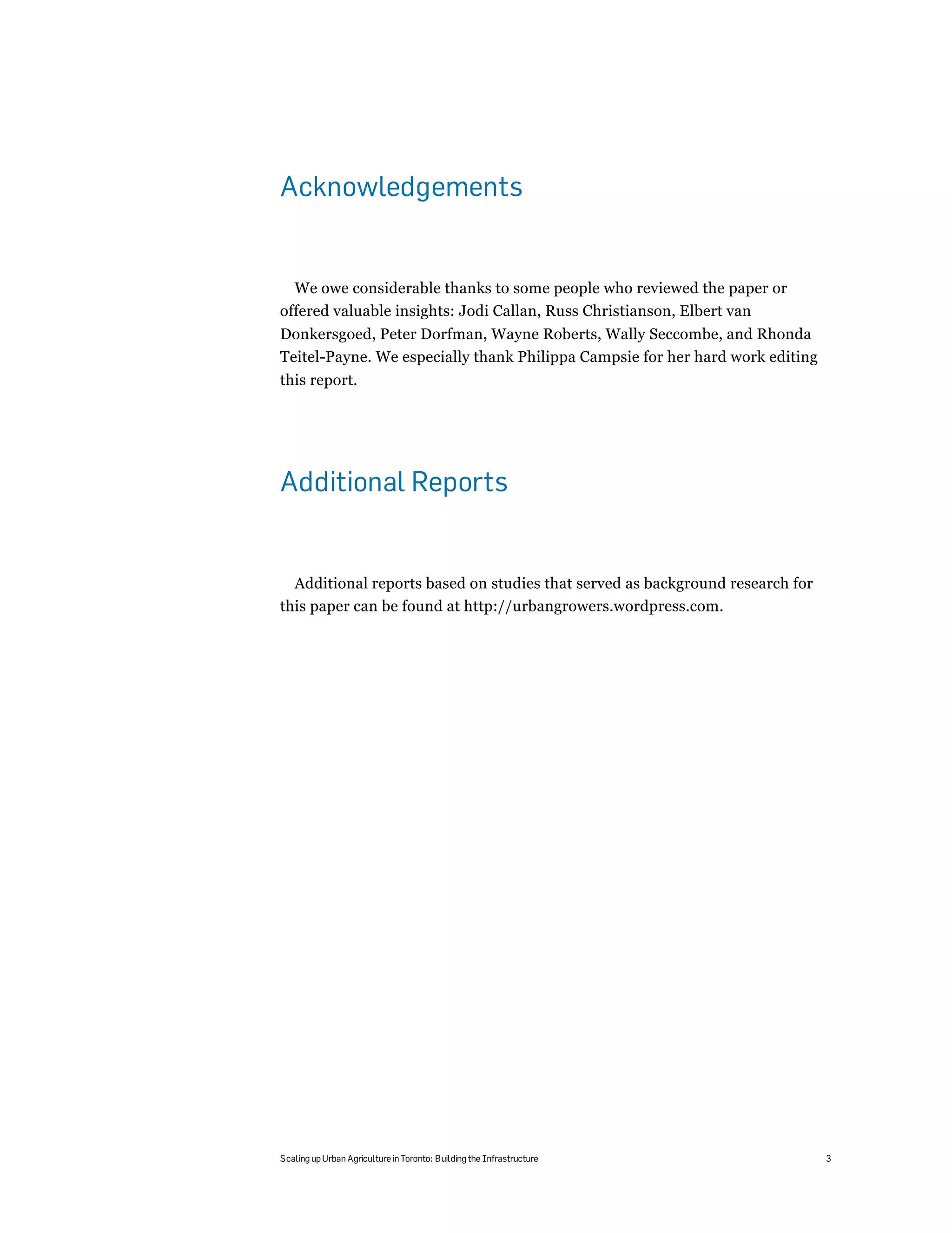 Acknowledgements


  We owe considerable thanks to some people who reviewed the paper or
offered valuable insights: Jodi Callan, Russ Christianson, Elbert van
Donkersgoed, Peter Dorfman, Wayne Roberts, Wally Seccombe, and Rhonda
Teitel-Payne. We especially thank Philippa Campsie for her hard work editing
this report.




Additional Reports


  Additional reports based on studies that served as background research for
this paper can be found at http://urbangrowers.wordpress.com.




Scaling up Urban Agriculture in Toronto: Building the Infrastructure           3
 