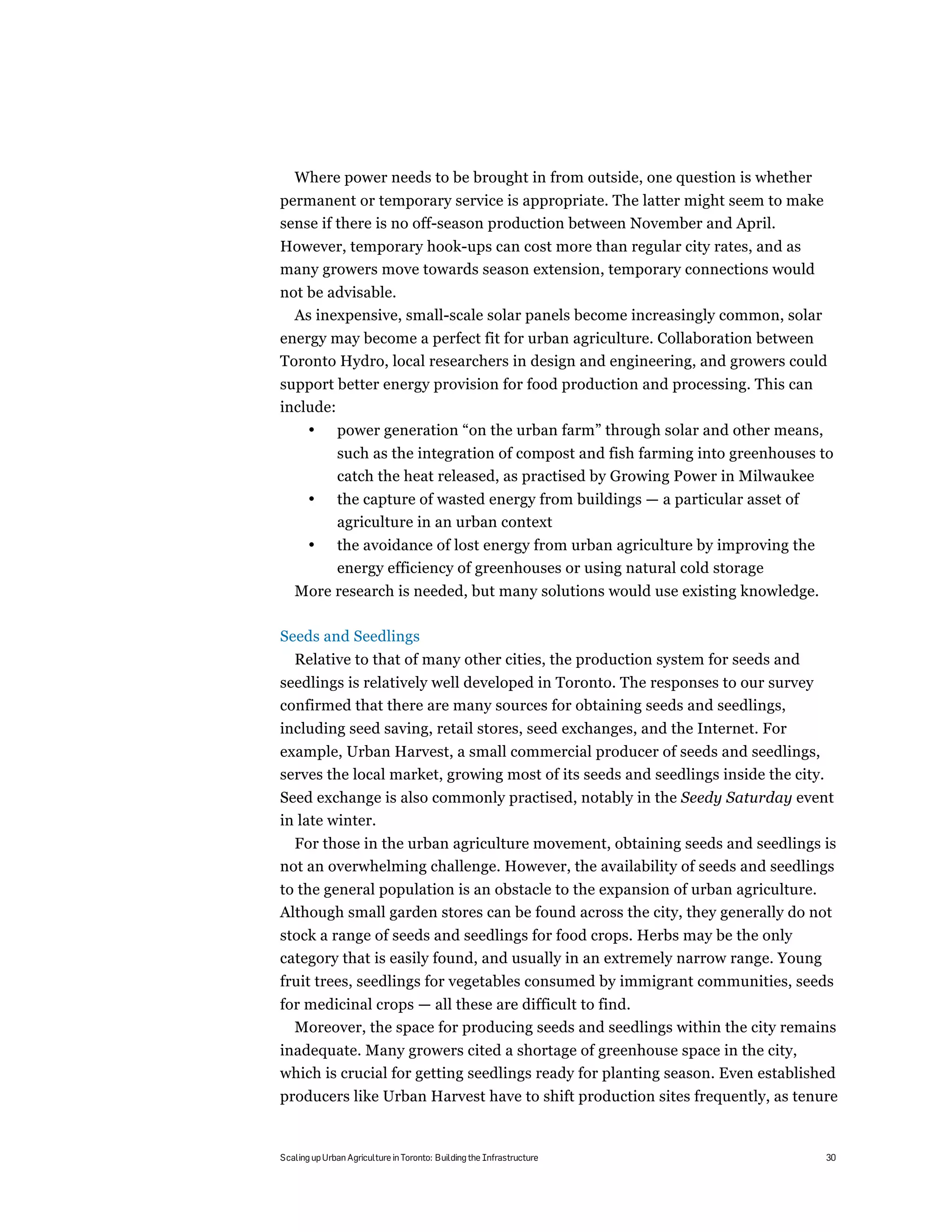 Where power needs to be brought in from outside, one question is whether
permanent or temporary service is appropriate. The latter might seem to make
sense if there is no off-season production between November and April.
However, temporary hook-ups can cost more than regular city rates, and as
many growers move towards season extension, temporary connections would
not be advisable.
  As inexpensive, small-scale solar panels become increasingly common, solar
energy may become a perfect fit for urban agriculture. Collaboration between
Toronto Hydro, local researchers in design and engineering, and growers could
support better energy provision for food production and processing. This can
include:
       •       power generation “on the urban farm” through solar and other means,
               such as the integration of compost and fish farming into greenhouses to
               catch the heat released, as practised by Growing Power in Milwaukee
       •       the capture of wasted energy from buildings — a particular asset of
               agriculture in an urban context
       •       the avoidance of lost energy from urban agriculture by improving the
               energy efficiency of greenhouses or using natural cold storage
   More research is needed, but many solutions would use existing knowledge.

Seeds and Seedlings
   Relative to that of many other cities, the production system for seeds and
seedlings is relatively well developed in Toronto. The responses to our survey
confirmed that there are many sources for obtaining seeds and seedlings,
including seed saving, retail stores, seed exchanges, and the Internet. For
example, Urban Harvest, a small commercial producer of seeds and seedlings,
serves the local market, growing most of its seeds and seedlings inside the city.
Seed exchange is also commonly practised, notably in the Seedy Saturday event
in late winter.
  For those in the urban agriculture movement, obtaining seeds and seedlings is
not an overwhelming challenge. However, the availability of seeds and seedlings
to the general population is an obstacle to the expansion of urban agriculture.
Although small garden stores can be found across the city, they generally do not
stock a range of seeds and seedlings for food crops. Herbs may be the only
category that is easily found, and usually in an extremely narrow range. Young
fruit trees, seedlings for vegetables consumed by immigrant communities, seeds
for medicinal crops — all these are difficult to find.
  Moreover, the space for producing seeds and seedlings within the city remains
inadequate. Many growers cited a shortage of greenhouse space in the city,
which is crucial for getting seedlings ready for planting season. Even established
producers like Urban Harvest have to shift production sites frequently, as tenure


Scaling up Urban Agriculture in Toronto: Building the Infrastructure                  30
 