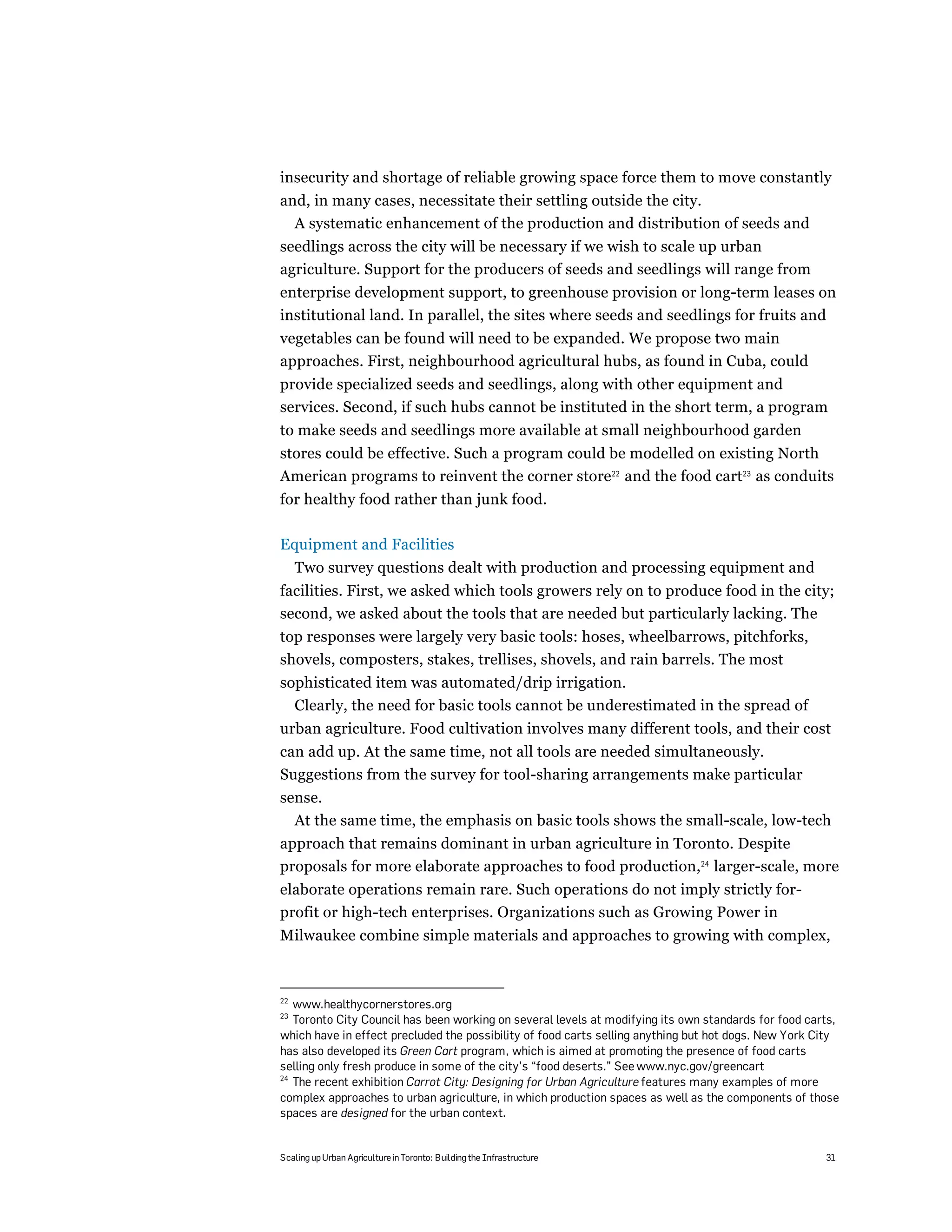 insecurity and shortage of reliable growing space force them to move constantly
and, in many cases, necessitate their settling outside the city.
  A systematic enhancement of the production and distribution of seeds and
seedlings across the city will be necessary if we wish to scale up urban
agriculture. Support for the producers of seeds and seedlings will range from
enterprise development support, to greenhouse provision or long-term leases on
institutional land. In parallel, the sites where seeds and seedlings for fruits and
vegetables can be found will need to be expanded. We propose two main
approaches. First, neighbourhood agricultural hubs, as found in Cuba, could
provide specialized seeds and seedlings, along with other equipment and
services. Second, if such hubs cannot be instituted in the short term, a program
to make seeds and seedlings more available at small neighbourhood garden
stores could be effective. Such a program could be modelled on existing North
American programs to reinvent the corner store22 and the food cart23 as conduits
for healthy food rather than junk food.

Equipment and Facilities
     Two survey questions dealt with production and processing equipment and
facilities. First, we asked which tools growers rely on to produce food in the city;
second, we asked about the tools that are needed but particularly lacking. The
top responses were largely very basic tools: hoses, wheelbarrows, pitchforks,
shovels, composters, stakes, trellises, shovels, and rain barrels. The most
sophisticated item was automated/drip irrigation.
  Clearly, the need for basic tools cannot be underestimated in the spread of
urban agriculture. Food cultivation involves many different tools, and their cost
can add up. At the same time, not all tools are needed simultaneously.
Suggestions from the survey for tool-sharing arrangements make particular
sense.
  At the same time, the emphasis on basic tools shows the small-scale, low-tech
approach that remains dominant in urban agriculture in Toronto. Despite
proposals for more elaborate approaches to food production,24 larger-scale, more
elaborate operations remain rare. Such operations do not imply strictly for-
profit or high-tech enterprises. Organizations such as Growing Power in
Milwaukee combine simple materials and approaches to growing with complex,



22
   www.healthycornerstores.org
23
   Toronto City Council has been working on several levels at modifying its own standards for food carts,
which have in effect precluded the possibility of food carts selling anything but hot dogs. New York City
has also developed its Green Cart program, which is aimed at promoting the presence of food carts
selling only fresh produce in some of the city’s “food deserts.” See www.nyc.gov/greencart
24
   The recent exhibition Carrot City: Designing for Urban Agriculture features many examples of more
complex approaches to urban agriculture, in which production spaces as well as the components of those
spaces are designed for the urban context.


Scaling up Urban Agriculture in Toronto: Building the Infrastructure                                  31
 