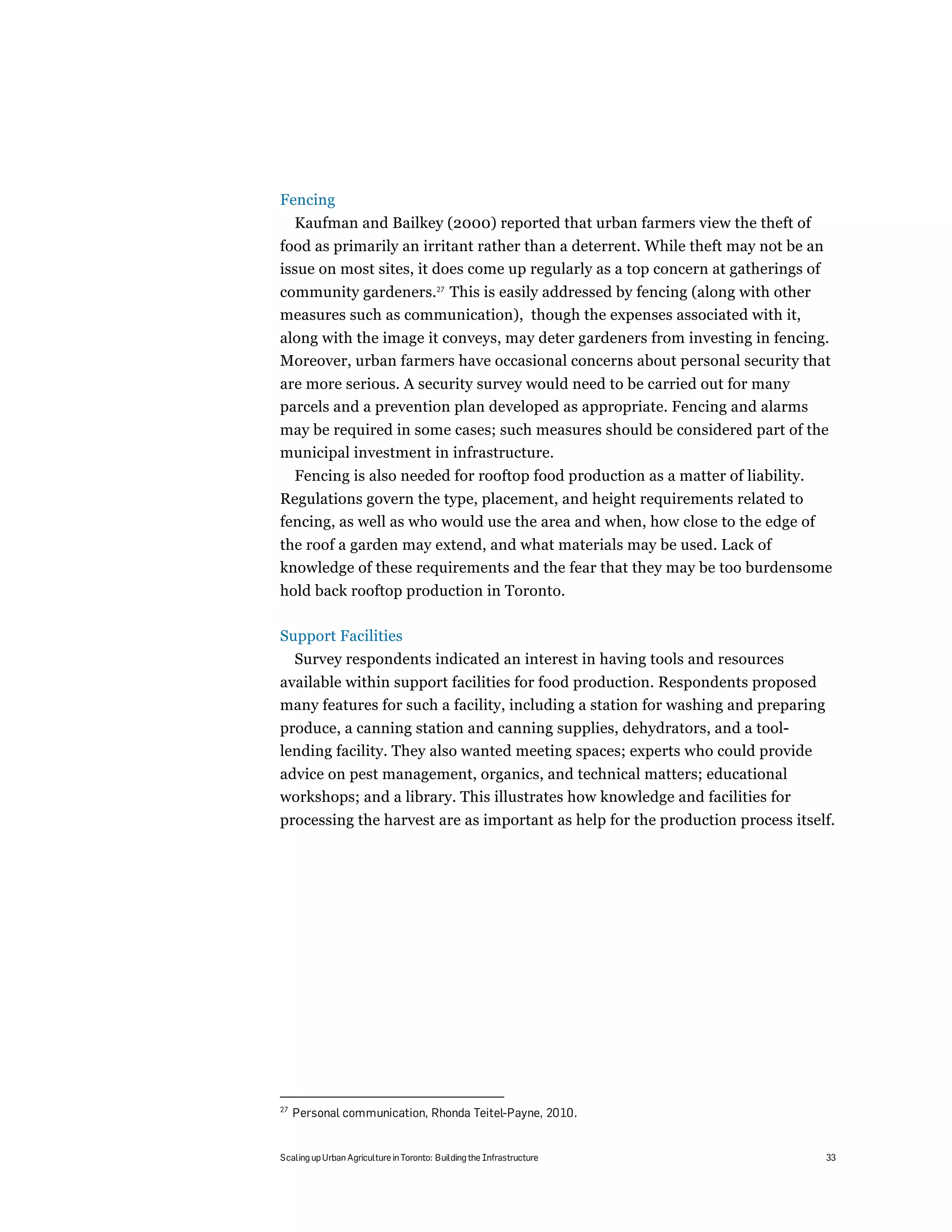 Fencing
     Kaufman and Bailkey (2000) reported that urban farmers view the theft of
food as primarily an irritant rather than a deterrent. While theft may not be an
issue on most sites, it does come up regularly as a top concern at gatherings of
community gardeners.27 This is easily addressed by fencing (along with other
measures such as communication), though the expenses associated with it,
along with the image it conveys, may deter gardeners from investing in fencing.
Moreover, urban farmers have occasional concerns about personal security that
are more serious. A security survey would need to be carried out for many
parcels and a prevention plan developed as appropriate. Fencing and alarms
may be required in some cases; such measures should be considered part of the
municipal investment in infrastructure.
     Fencing is also needed for rooftop food production as a matter of liability.
Regulations govern the type, placement, and height requirements related to
fencing, as well as who would use the area and when, how close to the edge of
the roof a garden may extend, and what materials may be used. Lack of
knowledge of these requirements and the fear that they may be too burdensome
hold back rooftop production in Toronto.

Support Facilities
     Survey respondents indicated an interest in having tools and resources
available within support facilities for food production. Respondents proposed
many features for such a facility, including a station for washing and preparing
produce, a canning station and canning supplies, dehydrators, and a tool-
lending facility. They also wanted meeting spaces; experts who could provide
advice on pest management, organics, and technical matters; educational
workshops; and a library. This illustrates how knowledge and facilities for
processing the harvest are as important as help for the production process itself.




27
     Personal communication, Rhonda Teitel-Payne, 2010.


Scaling up Urban Agriculture in Toronto: Building the Infrastructure                33
 