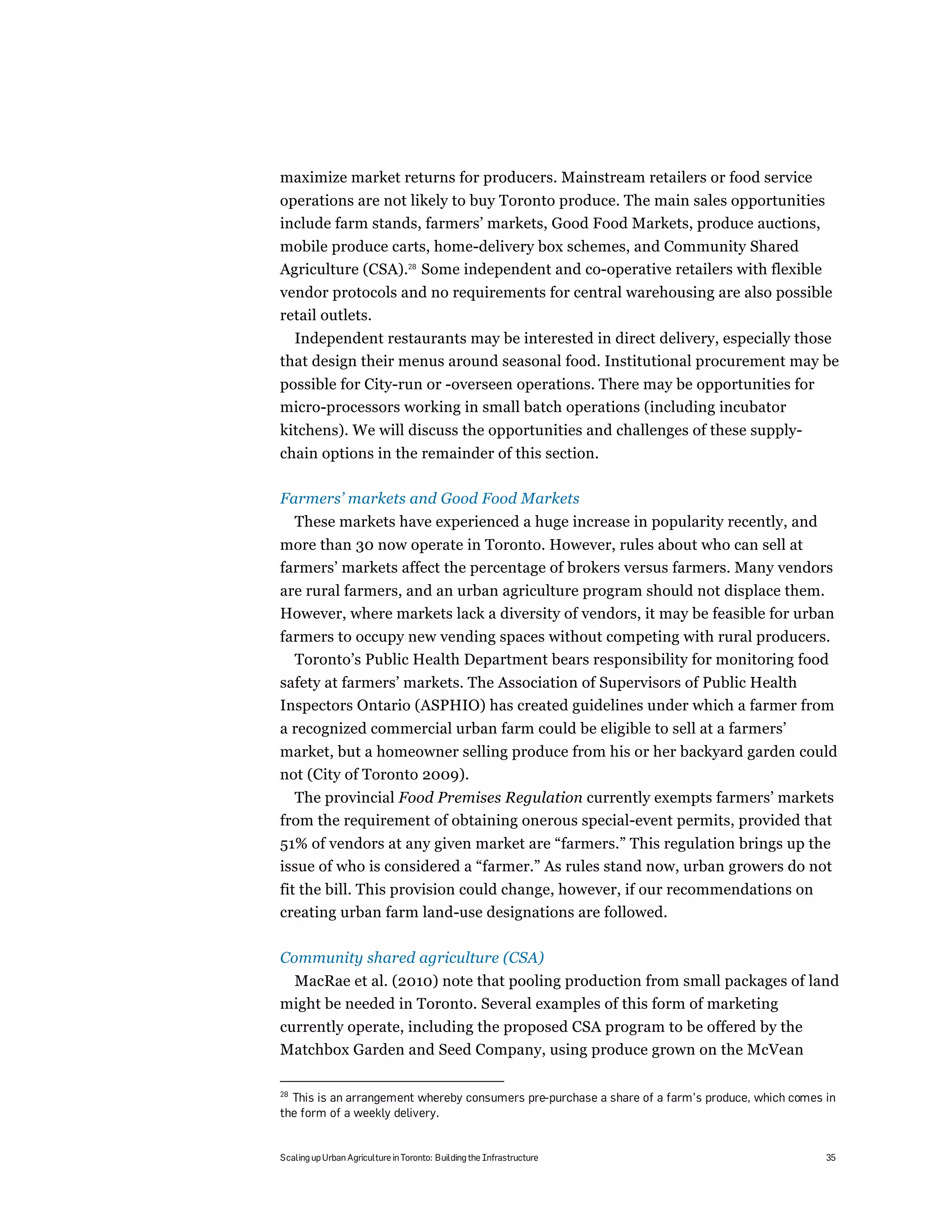 maximize market returns for producers. Mainstream retailers or food service
operations are not likely to buy Toronto produce. The main sales opportunities
include farm stands, farmers’ markets, Good Food Markets, produce auctions,
mobile produce carts, home-delivery box schemes, and Community Shared
Agriculture (CSA).28 Some independent and co-operative retailers with flexible
vendor protocols and no requirements for central warehousing are also possible
retail outlets.
  Independent restaurants may be interested in direct delivery, especially those
that design their menus around seasonal food. Institutional procurement may be
possible for City-run or -overseen operations. There may be opportunities for
micro-processors working in small batch operations (including incubator
kitchens). We will discuss the opportunities and challenges of these supply-
chain options in the remainder of this section.

Farmers’ markets and Good Food Markets
     These markets have experienced a huge increase in popularity recently, and
more than 30 now operate in Toronto. However, rules about who can sell at
farmers’ markets affect the percentage of brokers versus farmers. Many vendors
are rural farmers, and an urban agriculture program should not displace them.
However, where markets lack a diversity of vendors, it may be feasible for urban
farmers to occupy new vending spaces without competing with rural producers.
  Toronto’s Public Health Department bears responsibility for monitoring food
safety at farmers’ markets. The Association of Supervisors of Public Health
Inspectors Ontario (ASPHIO) has created guidelines under which a farmer from
a recognized commercial urban farm could be eligible to sell at a farmers’
market, but a homeowner selling produce from his or her backyard garden could
not (City of Toronto 2009).
  The provincial Food Premises Regulation currently exempts farmers’ markets
from the requirement of obtaining onerous special-event permits, provided that
51% of vendors at any given market are “farmers.” This regulation brings up the
issue of who is considered a “farmer.” As rules stand now, urban growers do not
fit the bill. This provision could change, however, if our recommendations on
creating urban farm land-use designations are followed.

Community shared agriculture (CSA)
 MacRae et al. (2010) note that pooling production from small packages of land
might be needed in Toronto. Several examples of this form of marketing
currently operate, including the proposed CSA program to be offered by the
Matchbox Garden and Seed Company, using produce grown on the McVean

28
  This is an arrangement whereby consumers pre-purchase a share of a farm’s produce, which comes in
the form of a weekly delivery.


Scaling up Urban Agriculture in Toronto: Building the Infrastructure                             35
 