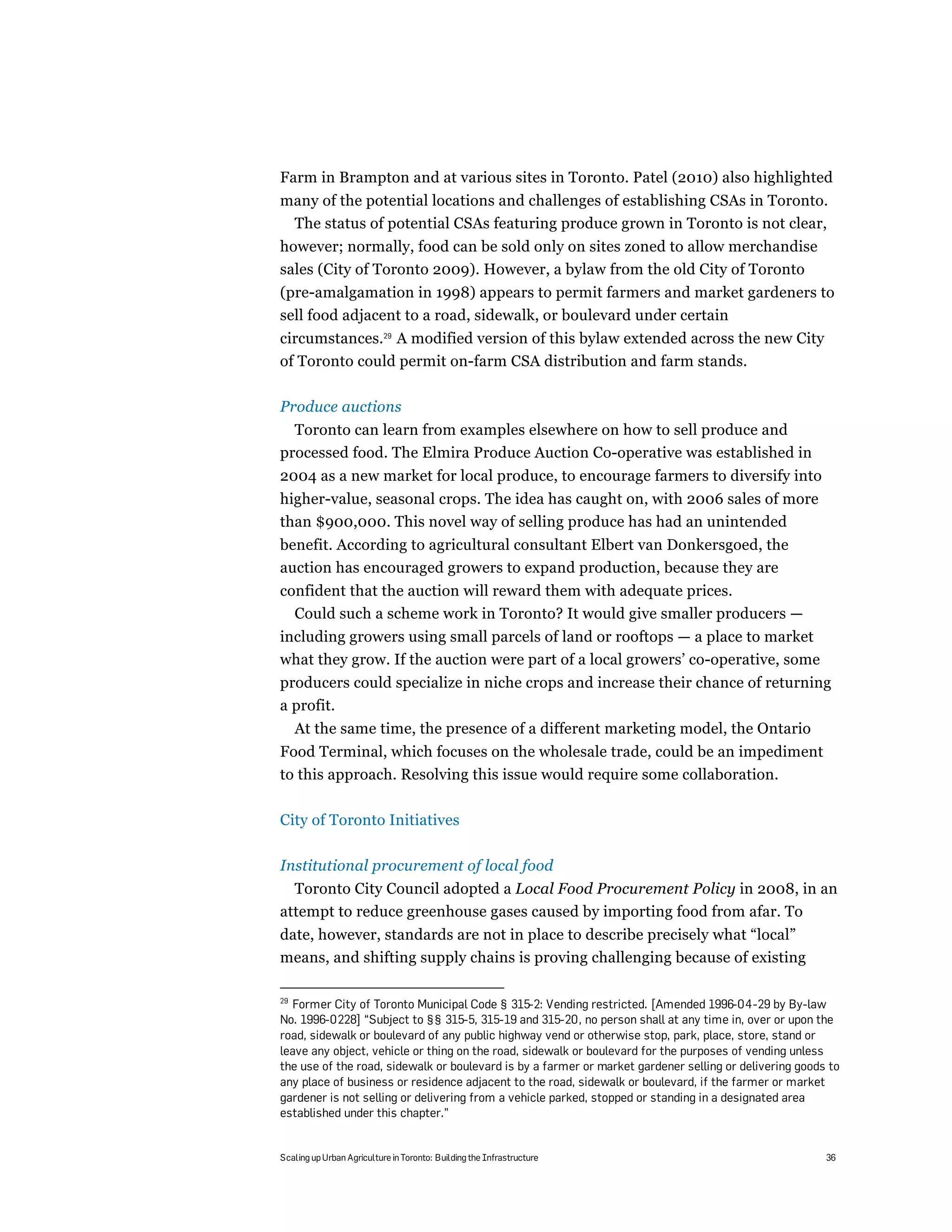 Farm in Brampton and at various sites in Toronto. Patel (2010) also highlighted
many of the potential locations and challenges of establishing CSAs in Toronto.
 The status of potential CSAs featuring produce grown in Toronto is not clear,
however; normally, food can be sold only on sites zoned to allow merchandise
sales (City of Toronto 2009). However, a bylaw from the old City of Toronto
(pre-amalgamation in 1998) appears to permit farmers and market gardeners to
sell food adjacent to a road, sidewalk, or boulevard under certain
circumstances.29 A modified version of this bylaw extended across the new City
of Toronto could permit on-farm CSA distribution and farm stands.

Produce auctions
  Toronto can learn from examples elsewhere on how to sell produce and
processed food. The Elmira Produce Auction Co-operative was established in
2004 as a new market for local produce, to encourage farmers to diversify into
higher-value, seasonal crops. The idea has caught on, with 2006 sales of more
than $900,000. This novel way of selling produce has had an unintended
benefit. According to agricultural consultant Elbert van Donkersgoed, the
auction has encouraged growers to expand production, because they are
confident that the auction will reward them with adequate prices.
  Could such a scheme work in Toronto? It would give smaller producers —
including growers using small parcels of land or rooftops — a place to market
what they grow. If the auction were part of a local growers’ co-operative, some
producers could specialize in niche crops and increase their chance of returning
a profit.
     At the same time, the presence of a different marketing model, the Ontario
Food Terminal, which focuses on the wholesale trade, could be an impediment
to this approach. Resolving this issue would require some collaboration.

City of Toronto Initiatives

Institutional procurement of local food
  Toronto City Council adopted a Local Food Procurement Policy in 2008, in an
attempt to reduce greenhouse gases caused by importing food from afar. To
date, however, standards are not in place to describe precisely what “local”
means, and shifting supply chains is proving challenging because of existing

29
  Former City of Toronto Municipal Code § 315-2: Vending restricted. [Amended 1996-04-29 by By-law
No. 1996-0228] “Subject to §§ 315-5, 315-19 and 315-20, no person shall at any time in, over or upon the
road, sidewalk or boulevard of any public highway vend or otherwise stop, park, place, store, stand or
leave any object, vehicle or thing on the road, sidewalk or boulevard for the purposes of vending unless
the use of the road, sidewalk or boulevard is by a farmer or market gardener selling or delivering goods to
any place of business or residence adjacent to the road, sidewalk or boulevard, if the farmer or market
gardener is not selling or delivering from a vehicle parked, stopped or standing in a designated area
established under this chapter.”


Scaling up Urban Agriculture in Toronto: Building the Infrastructure                                    36
 