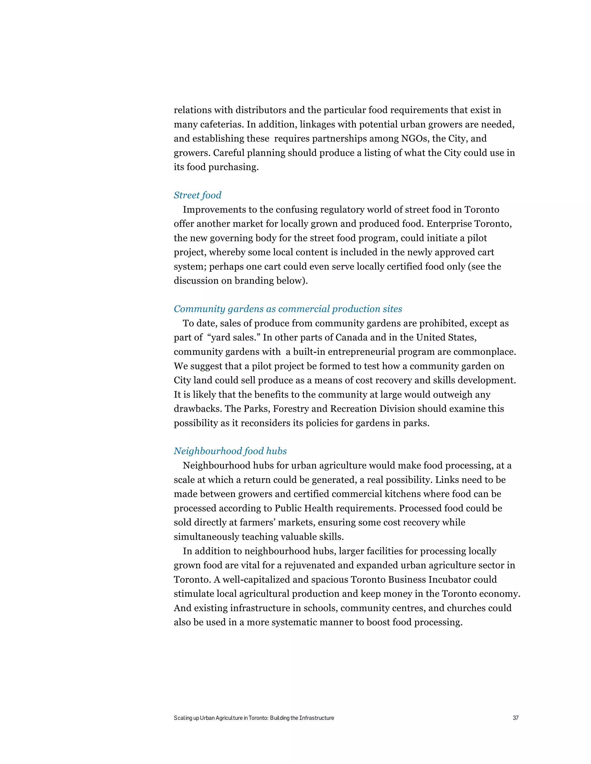 relations with distributors and the particular food requirements that exist in
many cafeterias. In addition, linkages with potential urban growers are needed,
and establishing these requires partnerships among NGOs, the City, and
growers. Careful planning should produce a listing of what the City could use in
its food purchasing.

Street food
  Improvements to the confusing regulatory world of street food in Toronto
offer another market for locally grown and produced food. Enterprise Toronto,
the new governing body for the street food program, could initiate a pilot
project, whereby some local content is included in the newly approved cart
system; perhaps one cart could even serve locally certified food only (see the
discussion on branding below).

Community gardens as commercial production sites
  To date, sales of produce from community gardens are prohibited, except as
part of “yard sales.” In other parts of Canada and in the United States,
community gardens with a built-in entrepreneurial program are commonplace.
We suggest that a pilot project be formed to test how a community garden on
City land could sell produce as a means of cost recovery and skills development.
It is likely that the benefits to the community at large would outweigh any
drawbacks. The Parks, Forestry and Recreation Division should examine this
possibility as it reconsiders its policies for gardens in parks.

Neighbourhood food hubs
   Neighbourhood hubs for urban agriculture would make food processing, at a
scale at which a return could be generated, a real possibility. Links need to be
made between growers and certified commercial kitchens where food can be
processed according to Public Health requirements. Processed food could be
sold directly at farmers’ markets, ensuring some cost recovery while
simultaneously teaching valuable skills.
  In addition to neighbourhood hubs, larger facilities for processing locally
grown food are vital for a rejuvenated and expanded urban agriculture sector in
Toronto. A well-capitalized and spacious Toronto Business Incubator could
stimulate local agricultural production and keep money in the Toronto economy.
And existing infrastructure in schools, community centres, and churches could
also be used in a more systematic manner to boost food processing.




Scaling up Urban Agriculture in Toronto: Building the Infrastructure               37
 