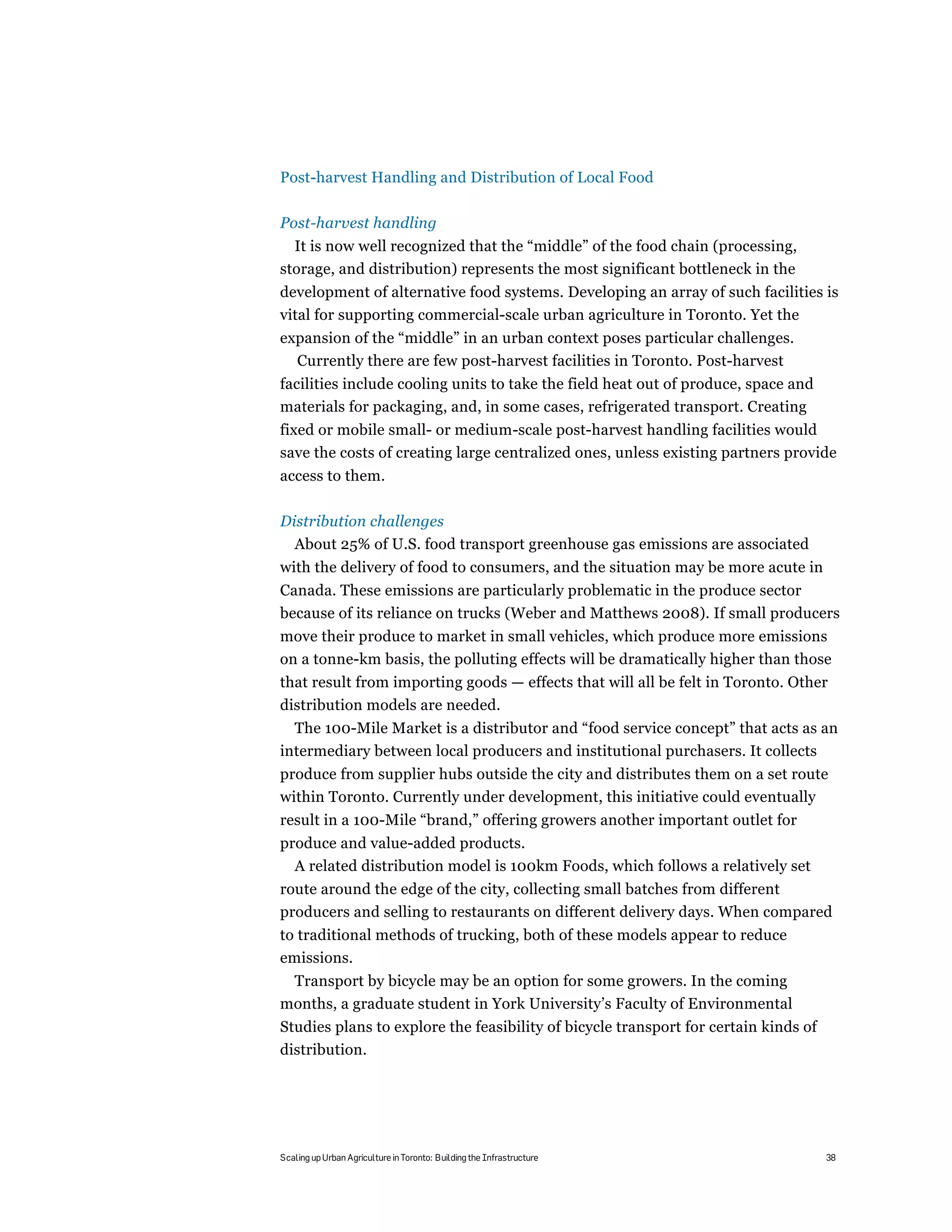 Post-harvest Handling and Distribution of Local Food

Post-harvest handling
  It is now well recognized that the “middle” of the food chain (processing,
storage, and distribution) represents the most significant bottleneck in the
development of alternative food systems. Developing an array of such facilities is
vital for supporting commercial-scale urban agriculture in Toronto. Yet the
expansion of the “middle” in an urban context poses particular challenges.
  Currently there are few post-harvest facilities in Toronto. Post-harvest
facilities include cooling units to take the field heat out of produce, space and
materials for packaging, and, in some cases, refrigerated transport. Creating
fixed or mobile small- or medium-scale post-harvest handling facilities would
save the costs of creating large centralized ones, unless existing partners provide
access to them.

Distribution challenges
  About 25% of U.S. food transport greenhouse gas emissions are associated
with the delivery of food to consumers, and the situation may be more acute in
Canada. These emissions are particularly problematic in the produce sector
because of its reliance on trucks (Weber and Matthews 2008). If small producers
move their produce to market in small vehicles, which produce more emissions
on a tonne-km basis, the polluting effects will be dramatically higher than those
that result from importing goods — effects that will all be felt in Toronto. Other
distribution models are needed.
  The 100-Mile Market is a distributor and “food service concept” that acts as an
intermediary between local producers and institutional purchasers. It collects
produce from supplier hubs outside the city and distributes them on a set route
within Toronto. Currently under development, this initiative could eventually
result in a 100-Mile “brand,” offering growers another important outlet for
produce and value-added products.
  A related distribution model is 100km Foods, which follows a relatively set
route around the edge of the city, collecting small batches from different
producers and selling to restaurants on different delivery days. When compared
to traditional methods of trucking, both of these models appear to reduce
emissions.
 Transport by bicycle may be an option for some growers. In the coming
months, a graduate student in York University’s Faculty of Environmental
Studies plans to explore the feasibility of bicycle transport for certain kinds of
distribution.




Scaling up Urban Agriculture in Toronto: Building the Infrastructure                 38
 