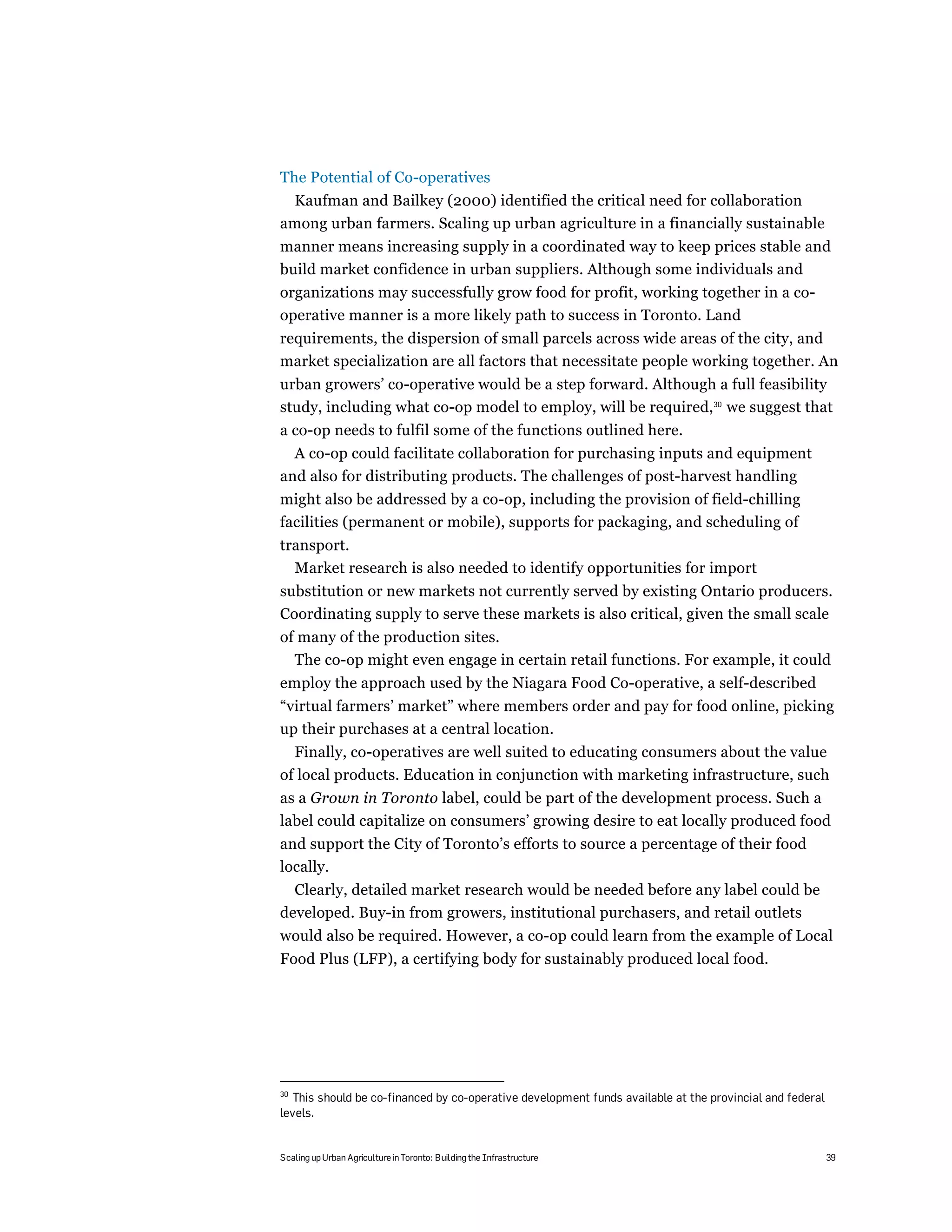 The Potential of Co-operatives
 Kaufman and Bailkey (2000) identified the critical need for collaboration
among urban farmers. Scaling up urban agriculture in a financially sustainable
manner means increasing supply in a coordinated way to keep prices stable and
build market confidence in urban suppliers. Although some individuals and
organizations may successfully grow food for profit, working together in a co-
operative manner is a more likely path to success in Toronto. Land
requirements, the dispersion of small parcels across wide areas of the city, and
market specialization are all factors that necessitate people working together. An
urban growers’ co-operative would be a step forward. Although a full feasibility
study, including what co-op model to employ, will be required,30 we suggest that
a co-op needs to fulfil some of the functions outlined here.
  A co-op could facilitate collaboration for purchasing inputs and equipment
and also for distributing products. The challenges of post-harvest handling
might also be addressed by a co-op, including the provision of field-chilling
facilities (permanent or mobile), supports for packaging, and scheduling of
transport.
  Market research is also needed to identify opportunities for import
substitution or new markets not currently served by existing Ontario producers.
Coordinating supply to serve these markets is also critical, given the small scale
of many of the production sites.
  The co-op might even engage in certain retail functions. For example, it could
employ the approach used by the Niagara Food Co-operative, a self-described
“virtual farmers’ market” where members order and pay for food online, picking
up their purchases at a central location.
  Finally, co-operatives are well suited to educating consumers about the value
of local products. Education in conjunction with marketing infrastructure, such
as a Grown in Toronto label, could be part of the development process. Such a
label could capitalize on consumers’ growing desire to eat locally produced food
and support the City of Toronto’s efforts to source a percentage of their food
locally.
  Clearly, detailed market research would be needed before any label could be
developed. Buy-in from growers, institutional purchasers, and retail outlets
would also be required. However, a co-op could learn from the example of Local
Food Plus (LFP), a certifying body for sustainably produced local food.




30
  This should be co-financed by co-operative development funds available at the provincial and federal
levels.


Scaling up Urban Agriculture in Toronto: Building the Infrastructure                                     39
 