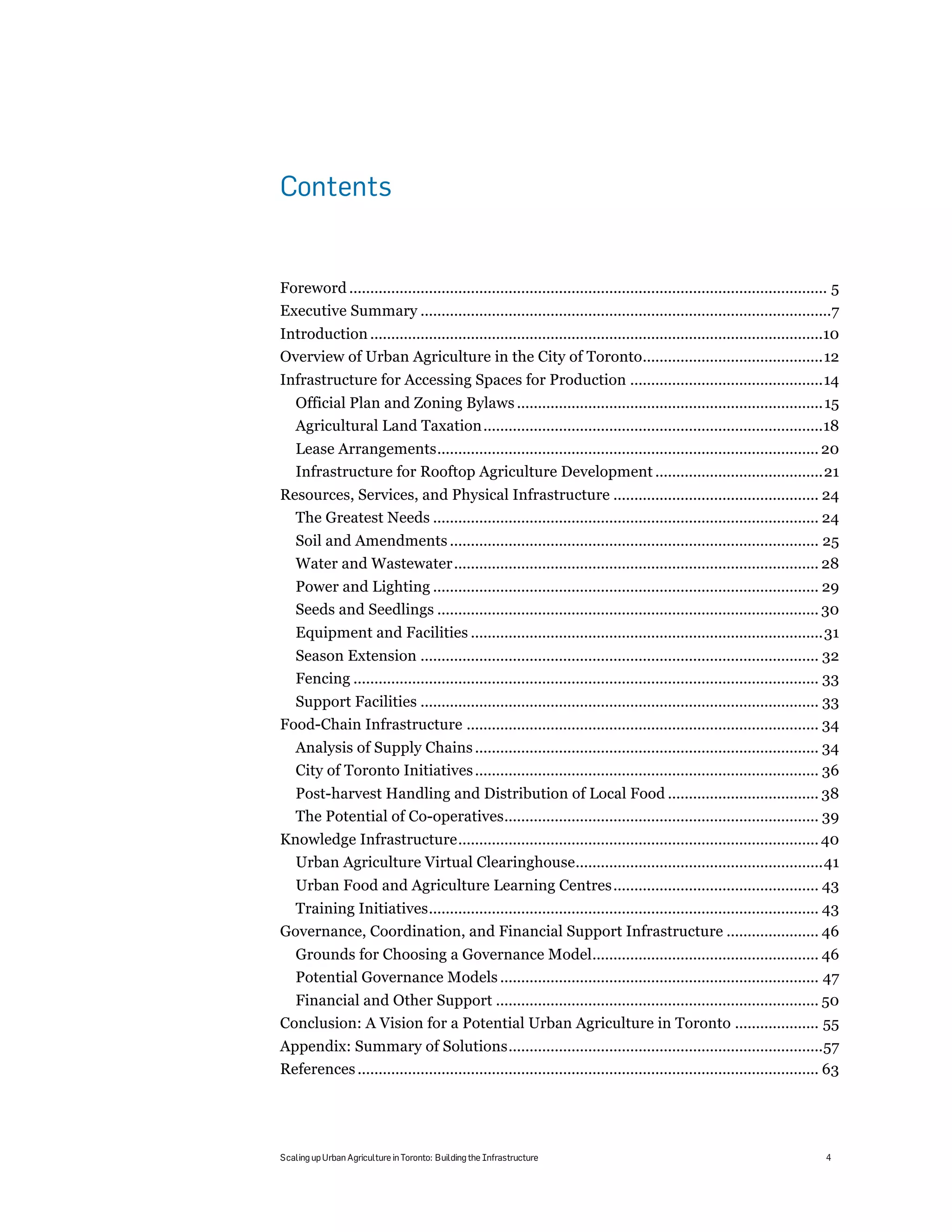 Contents


Foreword .................................................................................................................. 5!
Executive Summary ..................................................................................................7!
Introduction ............................................................................................................10!
Overview of Urban Agriculture in the City of Toronto...........................................12!
Infrastructure for Accessing Spaces for Production ..............................................14!
    Official Plan and Zoning Bylaws ......................................................................... 15!
    Agricultural Land Taxation .................................................................................18!
    Lease Arrangements........................................................................................... 20!
    Infrastructure for Rooftop Agriculture Development ........................................21!
Resources, Services, and Physical Infrastructure ................................................. 24!
  The Greatest Needs ............................................................................................ 24!
    Soil and Amendments ........................................................................................ 25!
    Water and Wastewater....................................................................................... 28!
    Power and Lighting ............................................................................................ 29!
    Seeds and Seedlings ........................................................................................... 30!
    Equipment and Facilities ....................................................................................31!
    Season Extension ............................................................................................... 32!
    Fencing ............................................................................................................... 33!
  Support Facilities ............................................................................................... 33!
Food-Chain Infrastructure .................................................................................... 34!
    Analysis of Supply Chains .................................................................................. 34!
    City of Toronto Initiatives .................................................................................. 36!
    Post-harvest Handling and Distribution of Local Food .................................... 38!
    The Potential of Co-operatives........................................................................... 39!
Knowledge Infrastructure...................................................................................... 40!
  Urban Agriculture Virtual Clearinghouse...........................................................41!
    Urban Food and Agriculture Learning Centres................................................. 43!
  Training Initiatives............................................................................................. 43!
Governance, Coordination, and Financial Support Infrastructure ...................... 46!
    Grounds for Choosing a Governance Model...................................................... 46!
    Potential Governance Models ............................................................................ 47!
  Financial and Other Support ............................................................................. 50!
Conclusion: A Vision for a Potential Urban Agriculture in Toronto .................... 55!
Appendix: Summary of Solutions...........................................................................57!
References .............................................................................................................. 63!




Scaling up Urban Agriculture in Toronto: Building the Infrastructure                                                       4
 