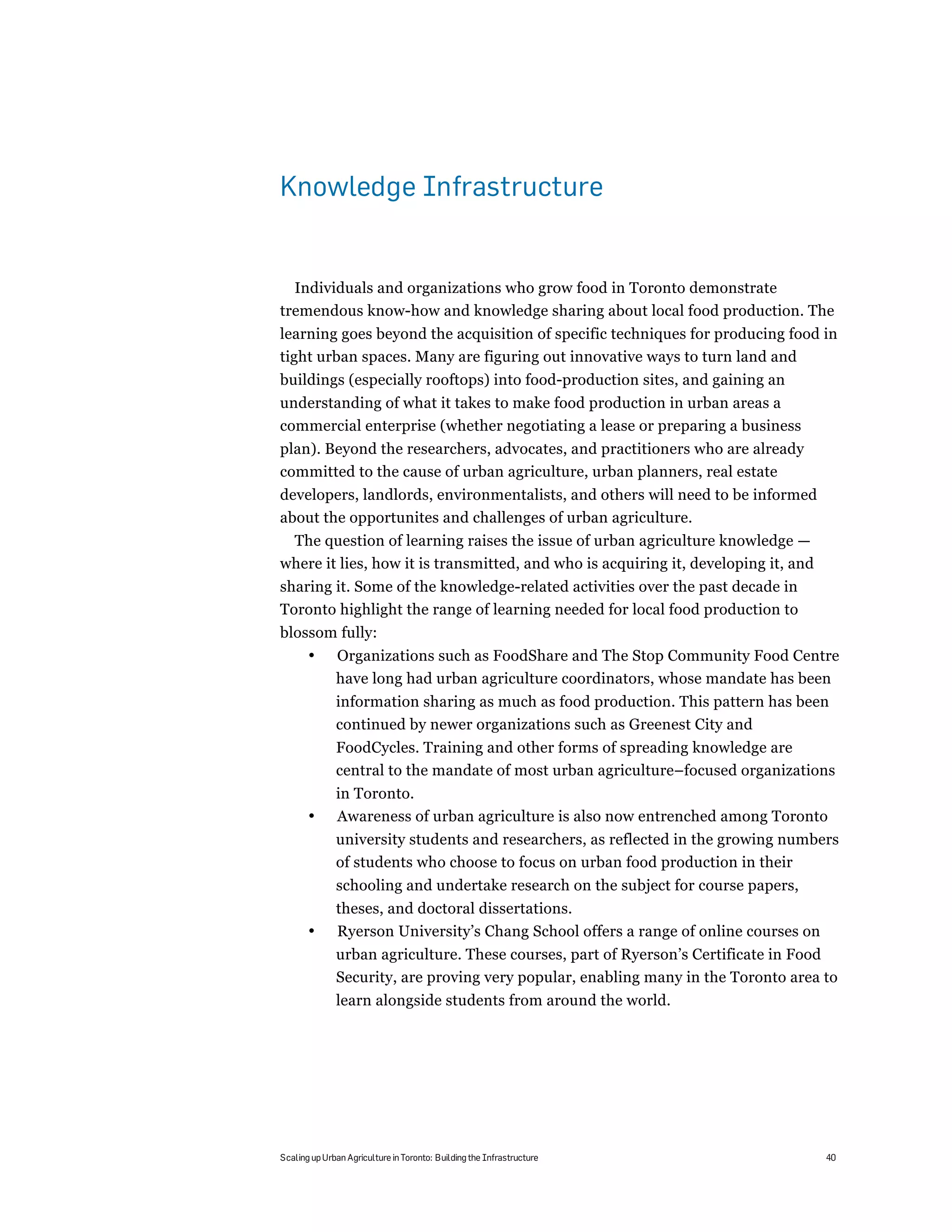 Knowledge Infrastructure


  Individuals and organizations who grow food in Toronto demonstrate
tremendous know-how and knowledge sharing about local food production. The
learning goes beyond the acquisition of specific techniques for producing food in
tight urban spaces. Many are figuring out innovative ways to turn land and
buildings (especially rooftops) into food-production sites, and gaining an
understanding of what it takes to make food production in urban areas a
commercial enterprise (whether negotiating a lease or preparing a business
plan). Beyond the researchers, advocates, and practitioners who are already
committed to the cause of urban agriculture, urban planners, real estate
developers, landlords, environmentalists, and others will need to be informed
about the opportunites and challenges of urban agriculture.
 The question of learning raises the issue of urban agriculture knowledge —
where it lies, how it is transmitted, and who is acquiring it, developing it, and
sharing it. Some of the knowledge-related activities over the past decade in
Toronto highlight the range of learning needed for local food production to
blossom fully:
       •      Organizations such as FoodShare and The Stop Community Food Centre
              have long had urban agriculture coordinators, whose mandate has been
              information sharing as much as food production. This pattern has been
              continued by newer organizations such as Greenest City and
              FoodCycles. Training and other forms of spreading knowledge are
              central to the mandate of most urban agriculture–focused organizations
              in Toronto.
       •      Awareness of urban agriculture is also now entrenched among Toronto
              university students and researchers, as reflected in the growing numbers
              of students who choose to focus on urban food production in their
              schooling and undertake research on the subject for course papers,
              theses, and doctoral dissertations.
       •      Ryerson University’s Chang School offers a range of online courses on
              urban agriculture. These courses, part of Ryerson’s Certificate in Food
              Security, are proving very popular, enabling many in the Toronto area to
              learn alongside students from around the world.




Scaling up Urban Agriculture in Toronto: Building the Infrastructure                  40
 