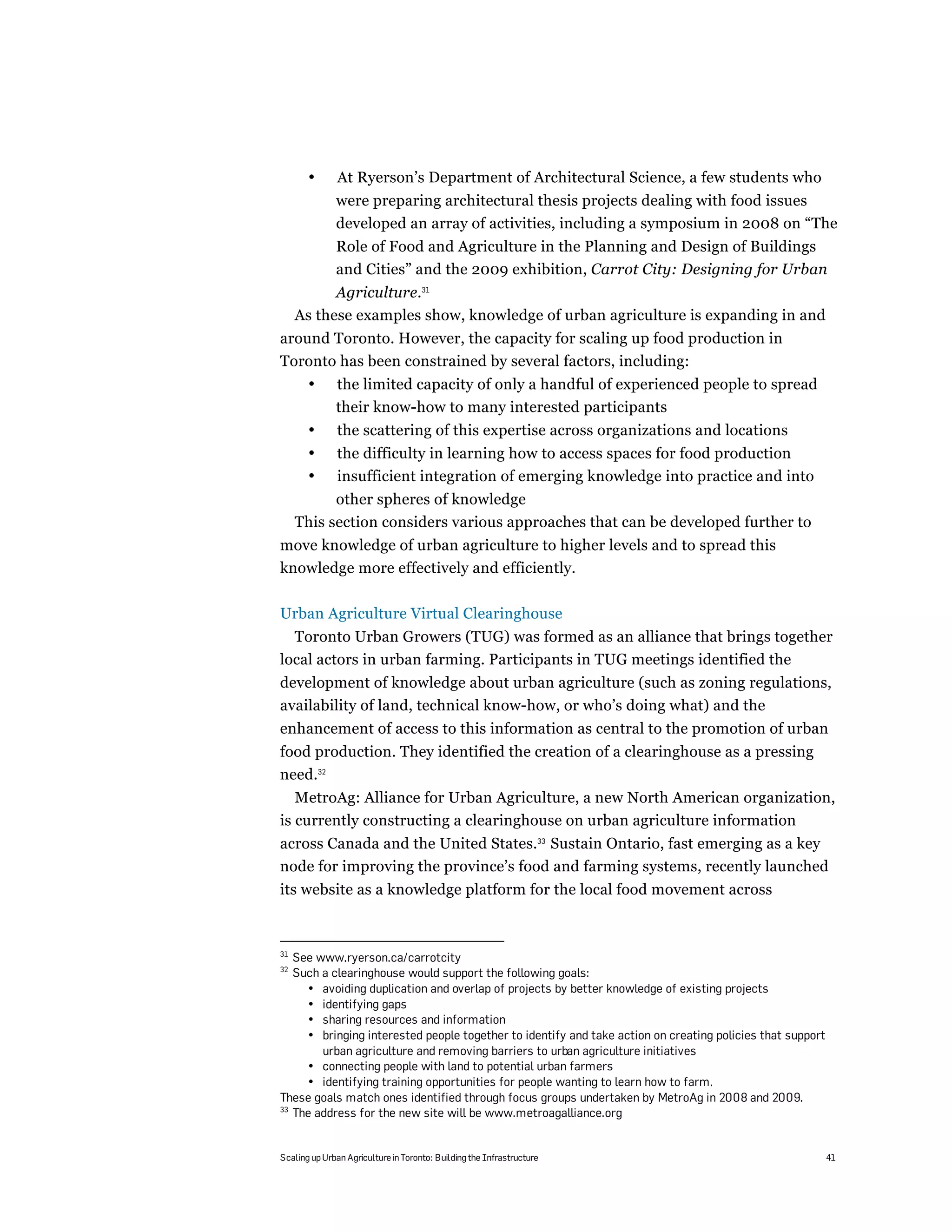 •       At Ryerson’s Department of Architectural Science, a few students who
              were preparing architectural thesis projects dealing with food issues
              developed an array of activities, including a symposium in 2008 on “The
              Role of Food and Agriculture in the Planning and Design of Buildings
              and Cities” and the 2009 exhibition, Carrot City: Designing for Urban
           Agriculture.31
     As these examples show, knowledge of urban agriculture is expanding in and
around Toronto. However, the capacity for scaling up food production in
Toronto has been constrained by several factors, including:
       •      the limited capacity of only a handful of experienced people to spread
              their know-how to many interested participants
       •       the scattering of this expertise across organizations and locations
       •       the difficulty in learning how to access spaces for food production
       •       insufficient integration of emerging knowledge into practice and into
           other spheres of knowledge
     This section considers various approaches that can be developed further to
move knowledge of urban agriculture to higher levels and to spread this
knowledge more effectively and efficiently.

Urban Agriculture Virtual Clearinghouse
  Toronto Urban Growers (TUG) was formed as an alliance that brings together
local actors in urban farming. Participants in TUG meetings identified the
development of knowledge about urban agriculture (such as zoning regulations,
availability of land, technical know-how, or who’s doing what) and the
enhancement of access to this information as central to the promotion of urban
food production. They identified the creation of a clearinghouse as a pressing
need.32
   MetroAg: Alliance for Urban Agriculture, a new North American organization,
is currently constructing a clearinghouse on urban agriculture information
across Canada and the United States.33 Sustain Ontario, fast emerging as a key
node for improving the province’s food and farming systems, recently launched
its website as a knowledge platform for the local food movement across



31
   See www.ryerson.ca/carrotcity
32
   Such a clearinghouse would support the following goals:
     • avoiding duplication and overlap of projects by better knowledge of existing projects
     • identifying gaps
     • sharing resources and information
     • bringing interested people together to identify and take action on creating policies that support
        urban agriculture and removing barriers to urban agriculture initiatives
     • connecting people with land to potential urban farmers
     • identifying training opportunities for people wanting to learn how to farm.
These goals match ones identified through focus groups undertaken by MetroAg in 2008 and 2009.
33
   The address for the new site will be www.metroagalliance.org


Scaling up Urban Agriculture in Toronto: Building the Infrastructure                                       41
 