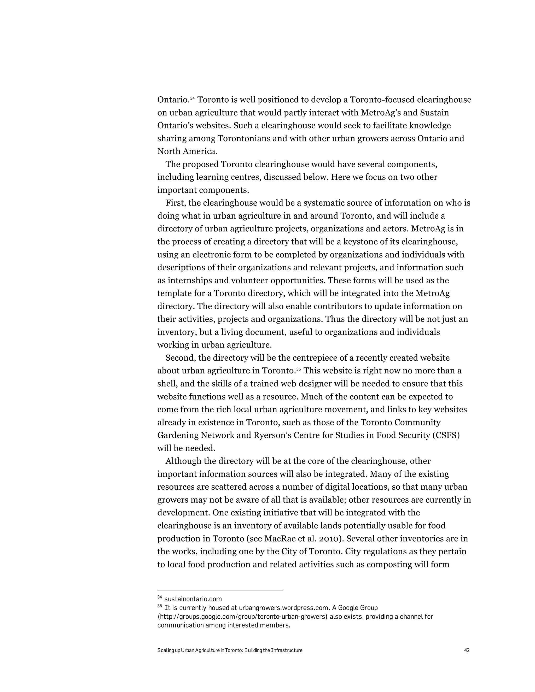 Ontario.34 Toronto is well positioned to develop a Toronto-focused clearinghouse
on urban agriculture that would partly interact with MetroAg’s and Sustain
Ontario’s websites. Such a clearinghouse would seek to facilitate knowledge
sharing among Torontonians and with other urban growers across Ontario and
North America.
  The proposed Toronto clearinghouse would have several components,
including learning centres, discussed below. Here we focus on two other
important components.
  First, the clearinghouse would be a systematic source of information on who is
doing what in urban agriculture in and around Toronto, and will include a
directory of urban agriculture projects, organizations and actors. MetroAg is in
the process of creating a directory that will be a keystone of its clearinghouse,
using an electronic form to be completed by organizations and individuals with
descriptions of their organizations and relevant projects, and information such
as internships and volunteer opportunities. These forms will be used as the
template for a Toronto directory, which will be integrated into the MetroAg
directory. The directory will also enable contributors to update information on
their activities, projects and organizations. Thus the directory will be not just an
inventory, but a living document, useful to organizations and individuals
working in urban agriculture.
  Second, the directory will be the centrepiece of a recently created website
about urban agriculture in Toronto.35 This website is right now no more than a
shell, and the skills of a trained web designer will be needed to ensure that this
website functions well as a resource. Much of the content can be expected to
come from the rich local urban agriculture movement, and links to key websites
already in existence in Toronto, such as those of the Toronto Community
Gardening Network and Ryerson’s Centre for Studies in Food Security (CSFS)
will be needed.
  Although the directory will be at the core of the clearinghouse, other
important information sources will also be integrated. Many of the existing
resources are scattered across a number of digital locations, so that many urban
growers may not be aware of all that is available; other resources are currently in
development. One existing initiative that will be integrated with the
clearinghouse is an inventory of available lands potentially usable for food
production in Toronto (see MacRae et al. 2010). Several other inventories are in
the works, including one by the City of Toronto. City regulations as they pertain
to local food production and related activities such as composting will form


34
  sustainontario.com
35
  It is currently housed at urbangrowers.wordpress.com. A Google Group
(http://groups.google.com/group/toronto-urban-growers) also exists, providing a channel for
communication among interested members.


Scaling up Urban Agriculture in Toronto: Building the Infrastructure                          42
 