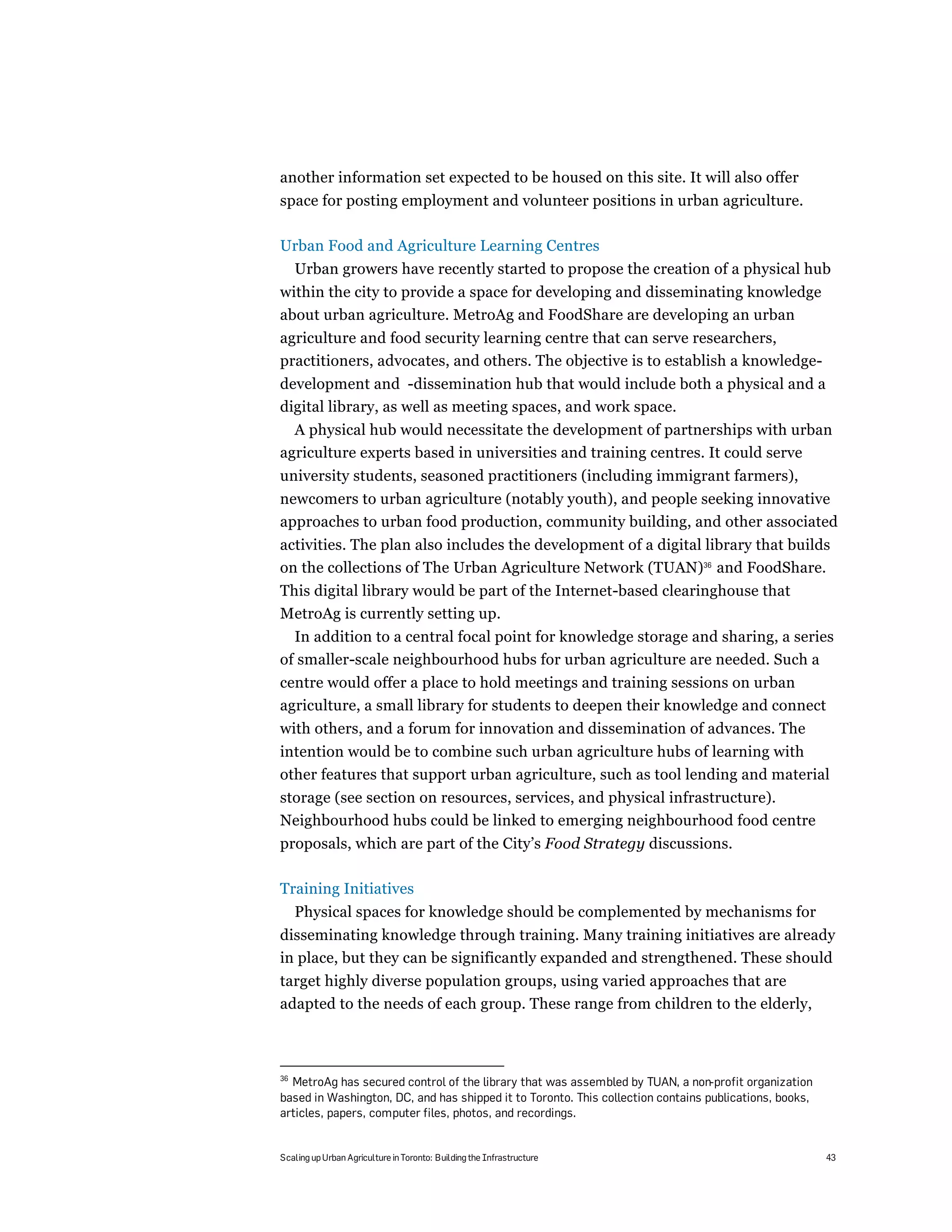 another information set expected to be housed on this site. It will also offer
space for posting employment and volunteer positions in urban agriculture.

Urban Food and Agriculture Learning Centres
     Urban growers have recently started to propose the creation of a physical hub
within the city to provide a space for developing and disseminating knowledge
about urban agriculture. MetroAg and FoodShare are developing an urban
agriculture and food security learning centre that can serve researchers,
practitioners, advocates, and others. The objective is to establish a knowledge-
development and -dissemination hub that would include both a physical and a
digital library, as well as meeting spaces, and work space.
  A physical hub would necessitate the development of partnerships with urban
agriculture experts based in universities and training centres. It could serve
university students, seasoned practitioners (including immigrant farmers),
newcomers to urban agriculture (notably youth), and people seeking innovative
approaches to urban food production, community building, and other associated
activities. The plan also includes the development of a digital library that builds
on the collections of The Urban Agriculture Network (TUAN)36 and FoodShare.
This digital library would be part of the Internet-based clearinghouse that
MetroAg is currently setting up.
  In addition to a central focal point for knowledge storage and sharing, a series
of smaller-scale neighbourhood hubs for urban agriculture are needed. Such a
centre would offer a place to hold meetings and training sessions on urban
agriculture, a small library for students to deepen their knowledge and connect
with others, and a forum for innovation and dissemination of advances. The
intention would be to combine such urban agriculture hubs of learning with
other features that support urban agriculture, such as tool lending and material
storage (see section on resources, services, and physical infrastructure).
Neighbourhood hubs could be linked to emerging neighbourhood food centre
proposals, which are part of the City’s Food Strategy discussions.

Training Initiatives
     Physical spaces for knowledge should be complemented by mechanisms for
disseminating knowledge through training. Many training initiatives are already
in place, but they can be significantly expanded and strengthened. These should
target highly diverse population groups, using varied approaches that are
adapted to the needs of each group. These range from children to the elderly,



36
  MetroAg has secured control of the library that was assembled by TUAN, a non-profit organization
based in Washington, DC, and has shipped it to Toronto. This collection contains publications, books,
articles, papers, computer files, photos, and recordings.


Scaling up Urban Agriculture in Toronto: Building the Infrastructure                                    43
 