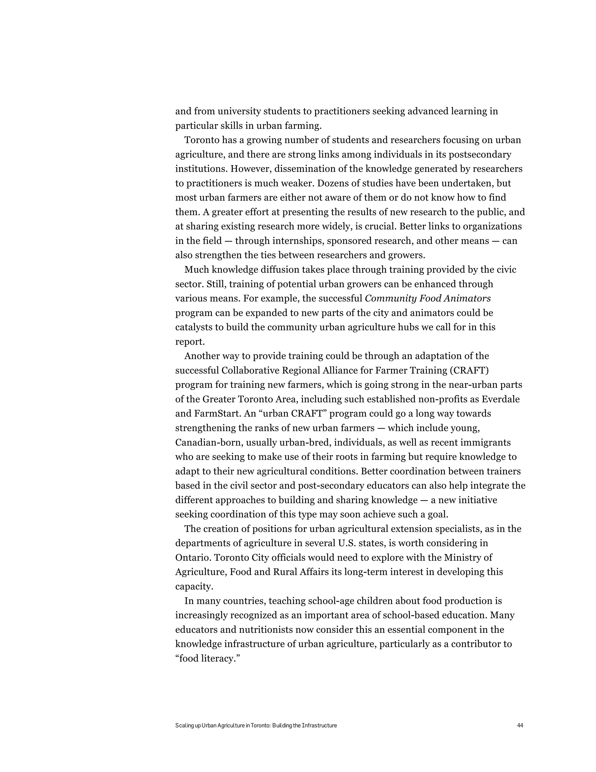 and from university students to practitioners seeking advanced learning in
particular skills in urban farming.
  Toronto has a growing number of students and researchers focusing on urban
agriculture, and there are strong links among individuals in its postsecondary
institutions. However, dissemination of the knowledge generated by researchers
to practitioners is much weaker. Dozens of studies have been undertaken, but
most urban farmers are either not aware of them or do not know how to find
them. A greater effort at presenting the results of new research to the public, and
at sharing existing research more widely, is crucial. Better links to organizations
in the field — through internships, sponsored research, and other means — can
also strengthen the ties between researchers and growers.
   Much knowledge diffusion takes place through training provided by the civic
sector. Still, training of potential urban growers can be enhanced through
various means. For example, the successful Community Food Animators
program can be expanded to new parts of the city and animators could be
catalysts to build the community urban agriculture hubs we call for in this
report.
  Another way to provide training could be through an adaptation of the
successful Collaborative Regional Alliance for Farmer Training (CRAFT)
program for training new farmers, which is going strong in the near-urban parts
of the Greater Toronto Area, including such established non-profits as Everdale
and FarmStart. An “urban CRAFT” program could go a long way towards
strengthening the ranks of new urban farmers — which include young,
Canadian-born, usually urban-bred, individuals, as well as recent immigrants
who are seeking to make use of their roots in farming but require knowledge to
adapt to their new agricultural conditions. Better coordination between trainers
based in the civil sector and post-secondary educators can also help integrate the
different approaches to building and sharing knowledge — a new initiative
seeking coordination of this type may soon achieve such a goal.
  The creation of positions for urban agricultural extension specialists, as in the
departments of agriculture in several U.S. states, is worth considering in
Ontario. Toronto City officials would need to explore with the Ministry of
Agriculture, Food and Rural Affairs its long-term interest in developing this
capacity.
  In many countries, teaching school-age children about food production is
increasingly recognized as an important area of school-based education. Many
educators and nutritionists now consider this an essential component in the
knowledge infrastructure of urban agriculture, particularly as a contributor to
“food literacy.”




Scaling up Urban Agriculture in Toronto: Building the Infrastructure              44
 