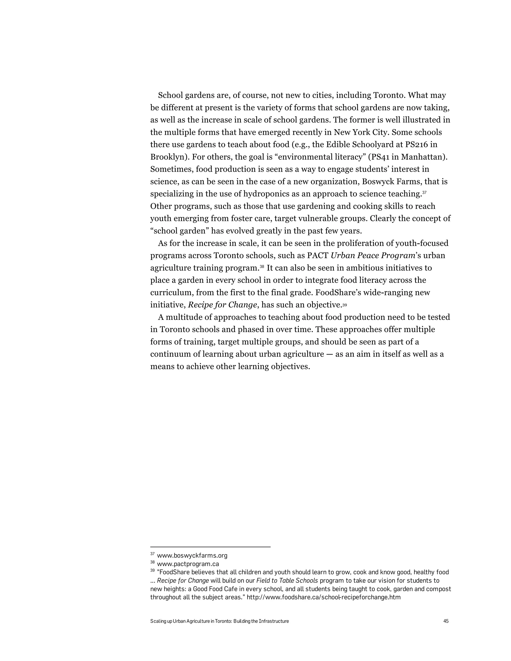 School gardens are, of course, not new to cities, including Toronto. What may
be different at present is the variety of forms that school gardens are now taking,
as well as the increase in scale of school gardens. The former is well illustrated in
the multiple forms that have emerged recently in New York City. Some schools
there use gardens to teach about food (e.g., the Edible Schoolyard at PS216 in
Brooklyn). For others, the goal is “environmental literacy” (PS41 in Manhattan).
Sometimes, food production is seen as a way to engage students’ interest in
science, as can be seen in the case of a new organization, Boswyck Farms, that is
specializing in the use of hydroponics as an approach to science teaching.37
Other programs, such as those that use gardening and cooking skills to reach
youth emerging from foster care, target vulnerable groups. Clearly the concept of
“school garden” has evolved greatly in the past few years.
  As for the increase in scale, it can be seen in the proliferation of youth-focused
programs across Toronto schools, such as PACT Urban Peace Program’s urban
agriculture training program.38 It can also be seen in ambitious initiatives to
place a garden in every school in order to integrate food literacy across the
curriculum, from the first to the final grade. FoodShare’s wide-ranging new
initiative, Recipe for Change, has such an objective.39
  A multitude of approaches to teaching about food production need to be tested
in Toronto schools and phased in over time. These approaches offer multiple
forms of training, target multiple groups, and should be seen as part of a
continuum of learning about urban agriculture — as an aim in itself as well as a
means to achieve other learning objectives.




37
    www.boswyckfarms.org
38
    www.pactprogram.ca
39
    "FoodShare believes that all children and youth should learn to grow, cook and know good, healthy food
... Recipe for Change will build on our Field to Table Schools program to take our vision for students to
new heights: a Good Food Cafe in every school, and all students being taught to cook, garden and compost
throughout all the subject areas.” http://www.foodshare.ca/school-recipeforchange.htm


Scaling up Urban Agriculture in Toronto: Building the Infrastructure                                   45
 