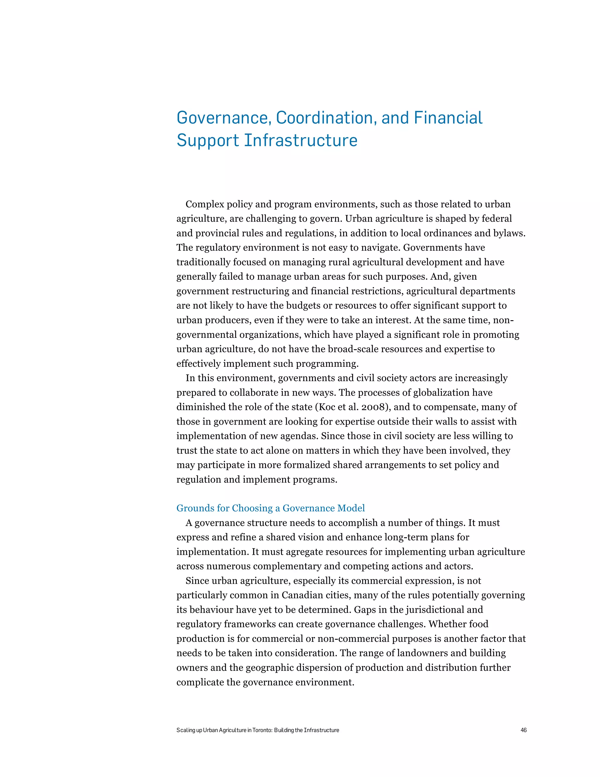 Governance, Coordination, and Financial
Support Infrastructure


  Complex policy and program environments, such as those related to urban
agriculture, are challenging to govern. Urban agriculture is shaped by federal
and provincial rules and regulations, in addition to local ordinances and bylaws.
The regulatory environment is not easy to navigate. Governments have
traditionally focused on managing rural agricultural development and have
generally failed to manage urban areas for such purposes. And, given
government restructuring and financial restrictions, agricultural departments
are not likely to have the budgets or resources to offer significant support to
urban producers, even if they were to take an interest. At the same time, non-
governmental organizations, which have played a significant role in promoting
urban agriculture, do not have the broad-scale resources and expertise to
effectively implement such programming.
  In this environment, governments and civil society actors are increasingly
prepared to collaborate in new ways. The processes of globalization have
diminished the role of the state (Koc et al. 2008), and to compensate, many of
those in government are looking for expertise outside their walls to assist with
implementation of new agendas. Since those in civil society are less willing to
trust the state to act alone on matters in which they have been involved, they
may participate in more formalized shared arrangements to set policy and
regulation and implement programs.

Grounds for Choosing a Governance Model
  A governance structure needs to accomplish a number of things. It must
express and refine a shared vision and enhance long-term plans for
implementation. It must agregate resources for implementing urban agriculture
across numerous complementary and competing actions and actors.
  Since urban agriculture, especially its commercial expression, is not
particularly common in Canadian cities, many of the rules potentially governing
its behaviour have yet to be determined. Gaps in the jurisdictional and
regulatory frameworks can create governance challenges. Whether food
production is for commercial or non-commercial purposes is another factor that
needs to be taken into consideration. The range of landowners and building
owners and the geographic dispersion of production and distribution further
complicate the governance environment.



Scaling up Urban Agriculture in Toronto: Building the Infrastructure               46
 