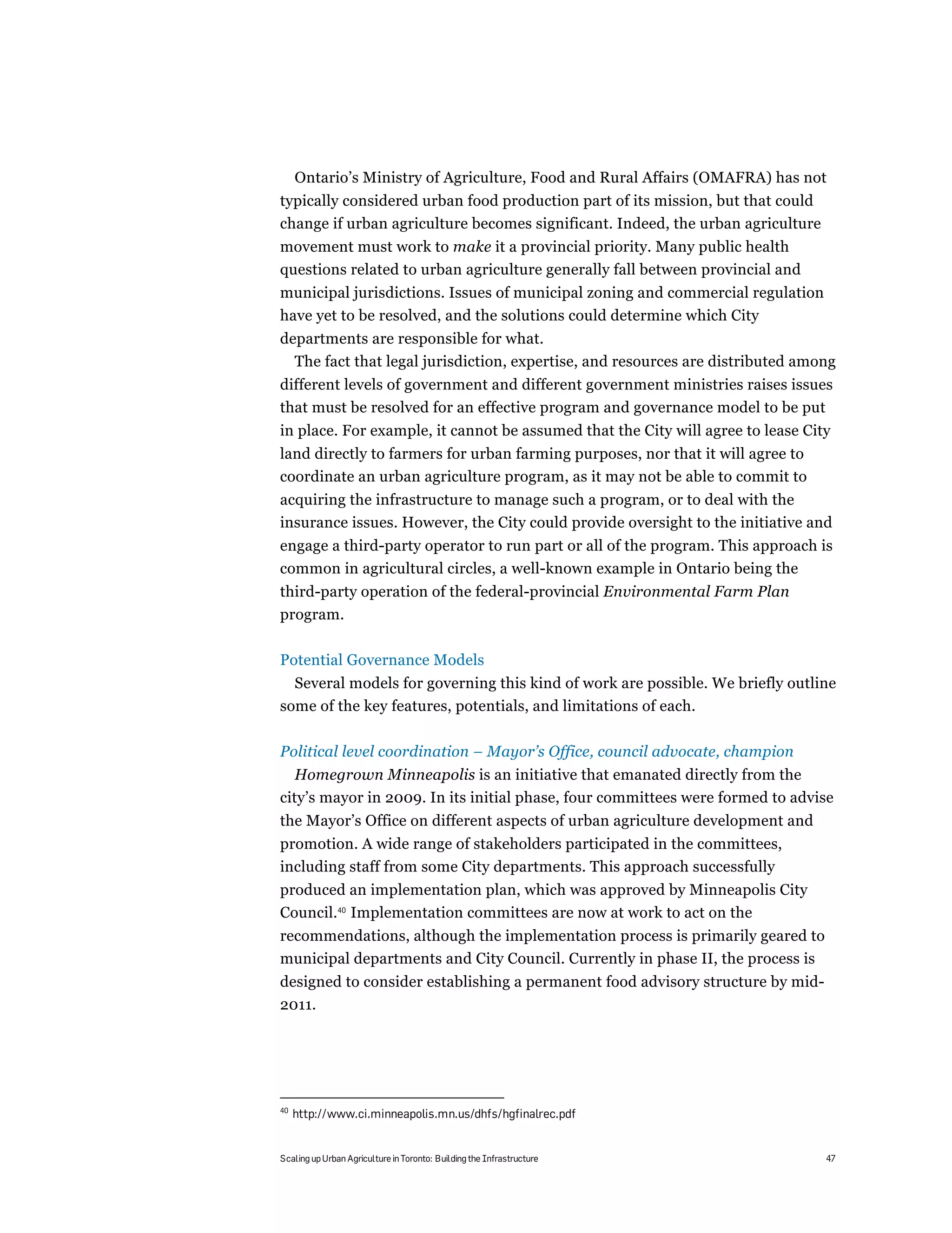 Ontario’s Ministry of Agriculture, Food and Rural Affairs (OMAFRA) has not
typically considered urban food production part of its mission, but that could
change if urban agriculture becomes significant. Indeed, the urban agriculture
movement must work to make it a provincial priority. Many public health
questions related to urban agriculture generally fall between provincial and
municipal jurisdictions. Issues of municipal zoning and commercial regulation
have yet to be resolved, and the solutions could determine which City
departments are responsible for what.
  The fact that legal jurisdiction, expertise, and resources are distributed among
different levels of government and different government ministries raises issues
that must be resolved for an effective program and governance model to be put
in place. For example, it cannot be assumed that the City will agree to lease City
land directly to farmers for urban farming purposes, nor that it will agree to
coordinate an urban agriculture program, as it may not be able to commit to
acquiring the infrastructure to manage such a program, or to deal with the
insurance issues. However, the City could provide oversight to the initiative and
engage a third-party operator to run part or all of the program. This approach is
common in agricultural circles, a well-known example in Ontario being the
third-party operation of the federal-provincial Environmental Farm Plan
program.

Potential Governance Models
  Several models for governing this kind of work are possible. We briefly outline
some of the key features, potentials, and limitations of each.

Political level coordination – Mayor’s Office, council advocate, champion
   Homegrown Minneapolis is an initiative that emanated directly from the
city’s mayor in 2009. In its initial phase, four committees were formed to advise
the Mayor’s Office on different aspects of urban agriculture development and
promotion. A wide range of stakeholders participated in the committees,
including staff from some City departments. This approach successfully
produced an implementation plan, which was approved by Minneapolis City
Council.40 Implementation committees are now at work to act on the
recommendations, although the implementation process is primarily geared to
municipal departments and City Council. Currently in phase II, the process is
designed to consider establishing a permanent food advisory structure by mid-
2011.




40
     http://www.ci.minneapolis.mn.us/dhfs/hgfinalrec.pdf


Scaling up Urban Agriculture in Toronto: Building the Infrastructure             47
 