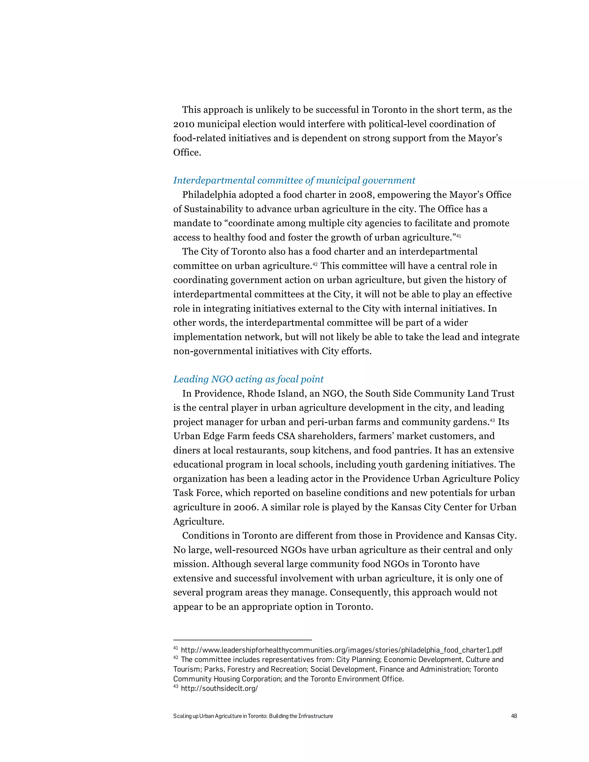 This approach is unlikely to be successful in Toronto in the short term, as the
2010 municipal election would interfere with political-level coordination of
food-related initiatives and is dependent on strong support from the Mayor’s
Office.

Interdepartmental committee of municipal government
     Philadelphia adopted a food charter in 2008, empowering the Mayor’s Office
of Sustainability to advance urban agriculture in the city. The Office has a
mandate to “coordinate among multiple city agencies to facilitate and promote
access to healthy food and foster the growth of urban agriculture.”41
  The City of Toronto also has a food charter and an interdepartmental
committee on urban agriculture.42 This committee will have a central role in
coordinating government action on urban agriculture, but given the history of
interdepartmental committees at the City, it will not be able to play an effective
role in integrating initiatives external to the City with internal initiatives. In
other words, the interdepartmental committee will be part of a wider
implementation network, but will not likely be able to take the lead and integrate
non-governmental initiatives with City efforts.

Leading NGO acting as focal point
   In Providence, Rhode Island, an NGO, the South Side Community Land Trust
is the central player in urban agriculture development in the city, and leading
project manager for urban and peri-urban farms and community gardens.43 Its
Urban Edge Farm feeds CSA shareholders, farmers’ market customers, and
diners at local restaurants, soup kitchens, and food pantries. It has an extensive
educational program in local schools, including youth gardening initiatives. The
organization has been a leading actor in the Providence Urban Agriculture Policy
Task Force, which reported on baseline conditions and new potentials for urban
agriculture in 2006. A similar role is played by the Kansas City Center for Urban
Agriculture.
  Conditions in Toronto are different from those in Providence and Kansas City.
No large, well-resourced NGOs have urban agriculture as their central and only
mission. Although several large community food NGOs in Toronto have
extensive and successful involvement with urban agriculture, it is only one of
several program areas they manage. Consequently, this approach would not
appear to be an appropriate option in Toronto.



41
   http://www.leadershipforhealthycommunities.org/images/stories/philadelphia_food_charter1.pdf
42
   The committee includes representatives from: City Planning; Economic Development, Culture and
Tourism; Parks, Forestry and Recreation; Social Development, Finance and Administration; Toronto
Community Housing Corporation; and the Toronto Environment Office.
43
   http://southsideclt.org/


Scaling up Urban Agriculture in Toronto: Building the Infrastructure                               48
 