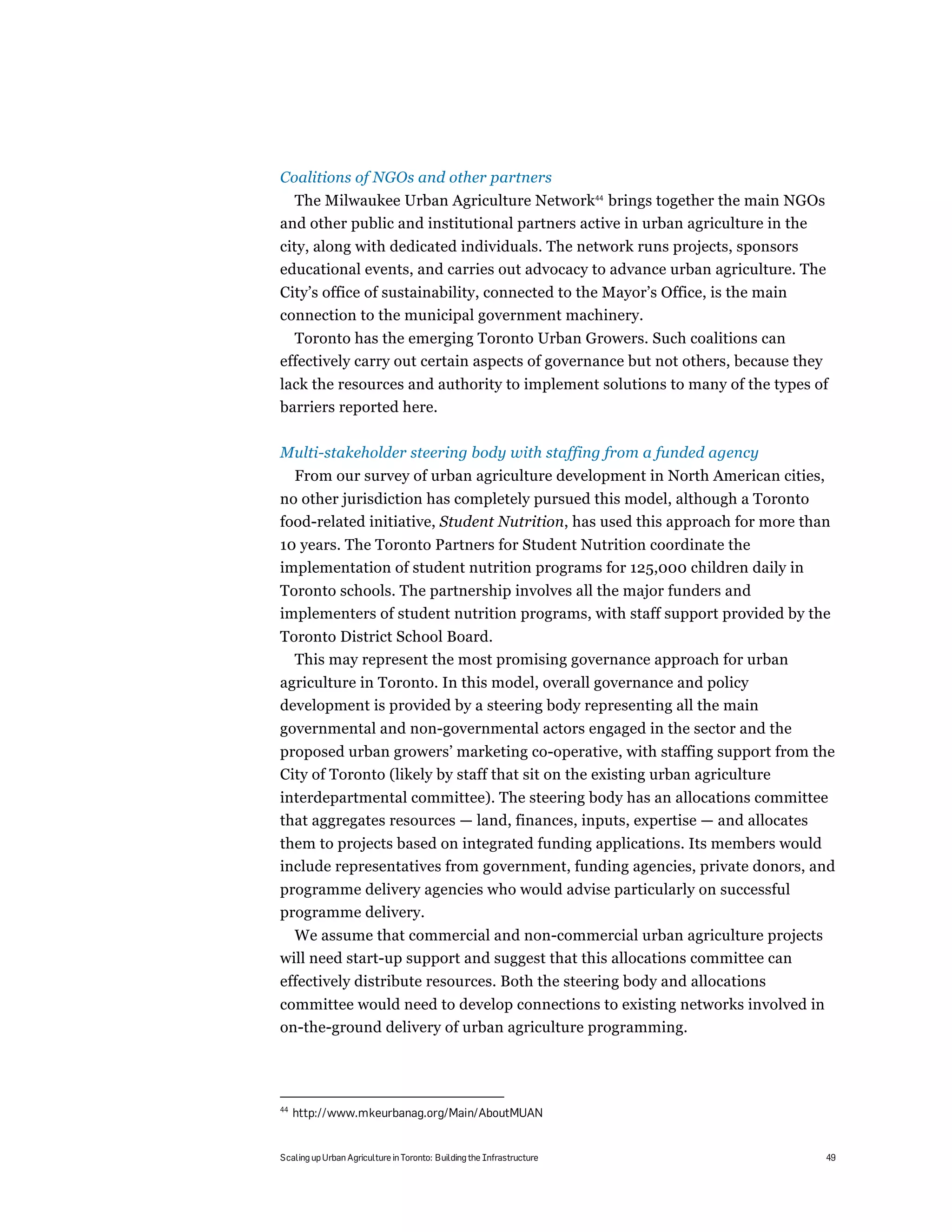 Coalitions of NGOs and other partners
  The Milwaukee Urban Agriculture Network44 brings together the main NGOs
and other public and institutional partners active in urban agriculture in the
city, along with dedicated individuals. The network runs projects, sponsors
educational events, and carries out advocacy to advance urban agriculture. The
City’s office of sustainability, connected to the Mayor’s Office, is the main
connection to the municipal government machinery.
  Toronto has the emerging Toronto Urban Growers. Such coalitions can
effectively carry out certain aspects of governance but not others, because they
lack the resources and authority to implement solutions to many of the types of
barriers reported here.

Multi-stakeholder steering body with staffing from a funded agency
     From our survey of urban agriculture development in North American cities,
no other jurisdiction has completely pursued this model, although a Toronto
food-related initiative, Student Nutrition, has used this approach for more than
10 years. The Toronto Partners for Student Nutrition coordinate the
implementation of student nutrition programs for 125,000 children daily in
Toronto schools. The partnership involves all the major funders and
implementers of student nutrition programs, with staff support provided by the
Toronto District School Board.
  This may represent the most promising governance approach for urban
agriculture in Toronto. In this model, overall governance and policy
development is provided by a steering body representing all the main
governmental and non-governmental actors engaged in the sector and the
proposed urban growers’ marketing co-operative, with staffing support from the
City of Toronto (likely by staff that sit on the existing urban agriculture
interdepartmental committee). The steering body has an allocations committee
that aggregates resources — land, finances, inputs, expertise — and allocates
them to projects based on integrated funding applications. Its members would
include representatives from government, funding agencies, private donors, and
programme delivery agencies who would advise particularly on successful
programme delivery.
  We assume that commercial and non-commercial urban agriculture projects
will need start-up support and suggest that this allocations committee can
effectively distribute resources. Both the steering body and allocations
committee would need to develop connections to existing networks involved in
on-the-ground delivery of urban agriculture programming.




44
     http://www.mkeurbanag.org/Main/AboutMUAN


Scaling up Urban Agriculture in Toronto: Building the Infrastructure               49
 