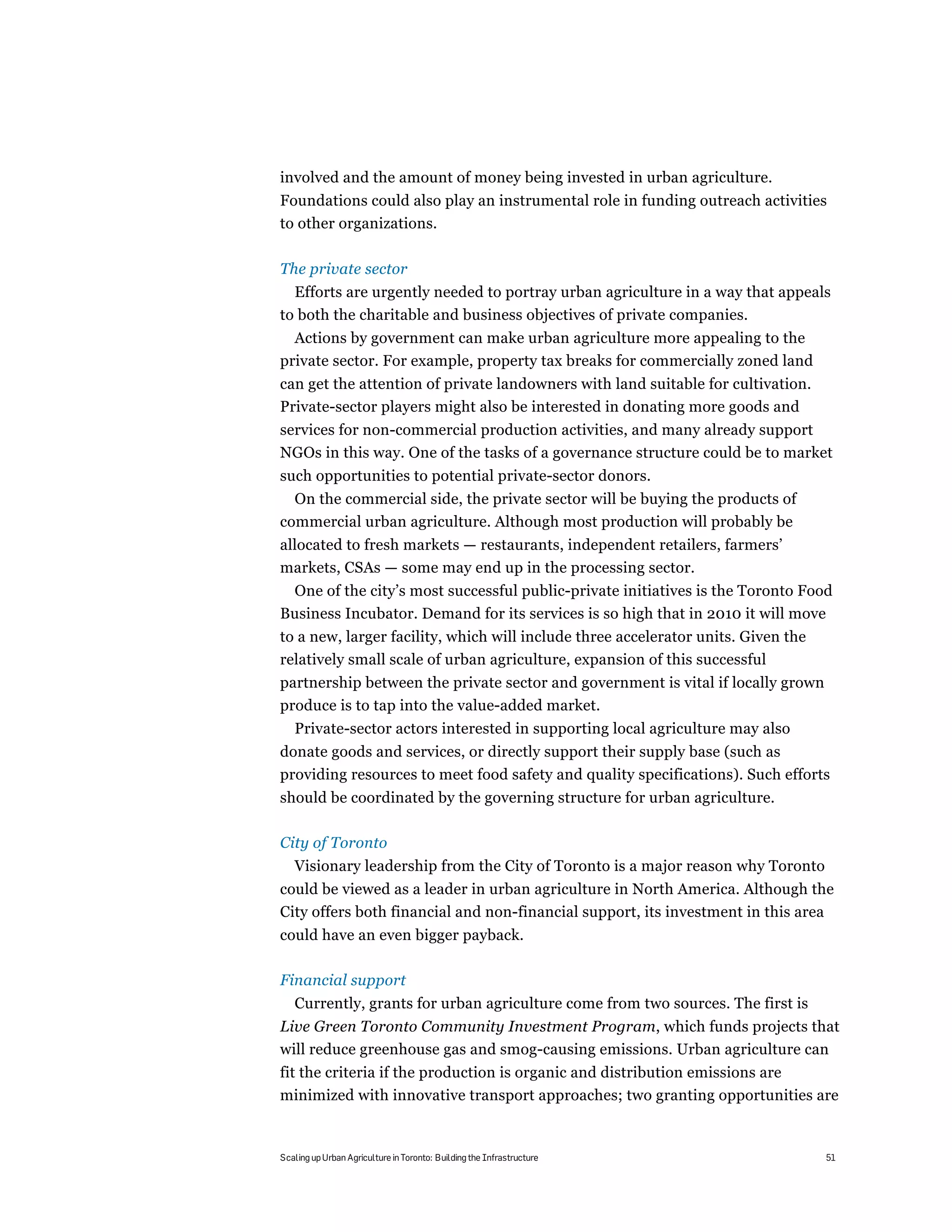 involved and the amount of money being invested in urban agriculture.
Foundations could also play an instrumental role in funding outreach activities
to other organizations.

The private sector
  Efforts are urgently needed to portray urban agriculture in a way that appeals
to both the charitable and business objectives of private companies.
  Actions by government can make urban agriculture more appealing to the
private sector. For example, property tax breaks for commercially zoned land
can get the attention of private landowners with land suitable for cultivation.
Private-sector players might also be interested in donating more goods and
services for non-commercial production activities, and many already support
NGOs in this way. One of the tasks of a governance structure could be to market
such opportunities to potential private-sector donors.
  On the commercial side, the private sector will be buying the products of
commercial urban agriculture. Although most production will probably be
allocated to fresh markets — restaurants, independent retailers, farmers’
markets, CSAs — some may end up in the processing sector.
 One of the city’s most successful public-private initiatives is the Toronto Food
Business Incubator. Demand for its services is so high that in 2010 it will move
to a new, larger facility, which will include three accelerator units. Given the
relatively small scale of urban agriculture, expansion of this successful
partnership between the private sector and government is vital if locally grown
produce is to tap into the value-added market.
   Private-sector actors interested in supporting local agriculture may also
donate goods and services, or directly support their supply base (such as
providing resources to meet food safety and quality specifications). Such efforts
should be coordinated by the governing structure for urban agriculture.

City of Toronto
   Visionary leadership from the City of Toronto is a major reason why Toronto
could be viewed as a leader in urban agriculture in North America. Although the
City offers both financial and non-financial support, its investment in this area
could have an even bigger payback.

Financial support
   Currently, grants for urban agriculture come from two sources. The first is
Live Green Toronto Community Investment Program, which funds projects that
will reduce greenhouse gas and smog-causing emissions. Urban agriculture can
fit the criteria if the production is organic and distribution emissions are
minimized with innovative transport approaches; two granting opportunities are


Scaling up Urban Agriculture in Toronto: Building the Infrastructure               51
 