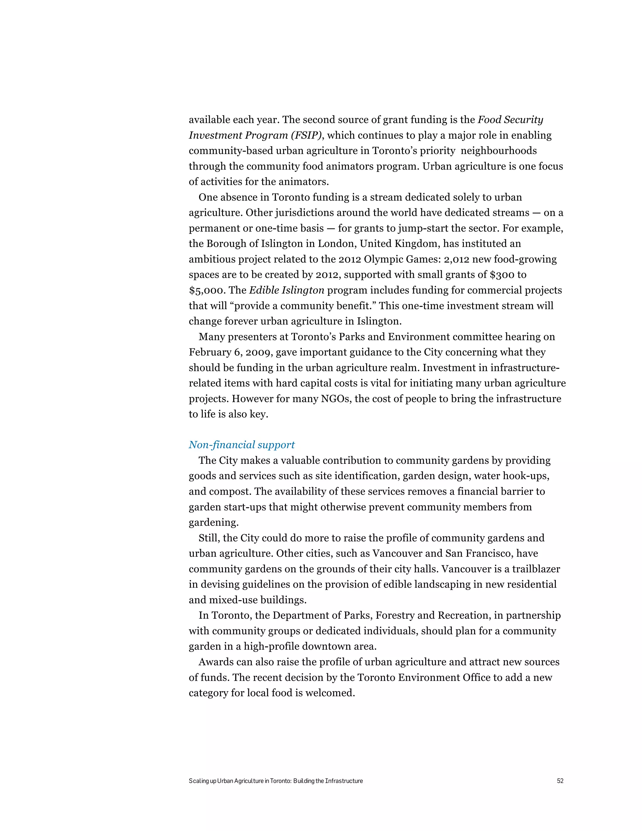 available each year. The second source of grant funding is the Food Security
Investment Program (FSIP), which continues to play a major role in enabling
community-based urban agriculture in Toronto’s priority neighbourhoods
through the community food animators program. Urban agriculture is one focus
of activities for the animators.
  One absence in Toronto funding is a stream dedicated solely to urban
agriculture. Other jurisdictions around the world have dedicated streams — on a
permanent or one-time basis — for grants to jump-start the sector. For example,
the Borough of Islington in London, United Kingdom, has instituted an
ambitious project related to the 2012 Olympic Games: 2,012 new food-growing
spaces are to be created by 2012, supported with small grants of $300 to
$5,000. The Edible Islington program includes funding for commercial projects
that will “provide a community benefit.” This one-time investment stream will
change forever urban agriculture in Islington.
  Many presenters at Toronto’s Parks and Environment committee hearing on
February 6, 2009, gave important guidance to the City concerning what they
should be funding in the urban agriculture realm. Investment in infrastructure-
related items with hard capital costs is vital for initiating many urban agriculture
projects. However for many NGOs, the cost of people to bring the infrastructure
to life is also key.

Non-financial support
  The City makes a valuable contribution to community gardens by providing
goods and services such as site identification, garden design, water hook-ups,
and compost. The availability of these services removes a financial barrier to
garden start-ups that might otherwise prevent community members from
gardening.
  Still, the City could do more to raise the profile of community gardens and
urban agriculture. Other cities, such as Vancouver and San Francisco, have
community gardens on the grounds of their city halls. Vancouver is a trailblazer
in devising guidelines on the provision of edible landscaping in new residential
and mixed-use buildings.
  In Toronto, the Department of Parks, Forestry and Recreation, in partnership
with community groups or dedicated individuals, should plan for a community
garden in a high-profile downtown area.
   Awards can also raise the profile of urban agriculture and attract new sources
of funds. The recent decision by the Toronto Environment Office to add a new
category for local food is welcomed.




Scaling up Urban Agriculture in Toronto: Building the Infrastructure              52
 