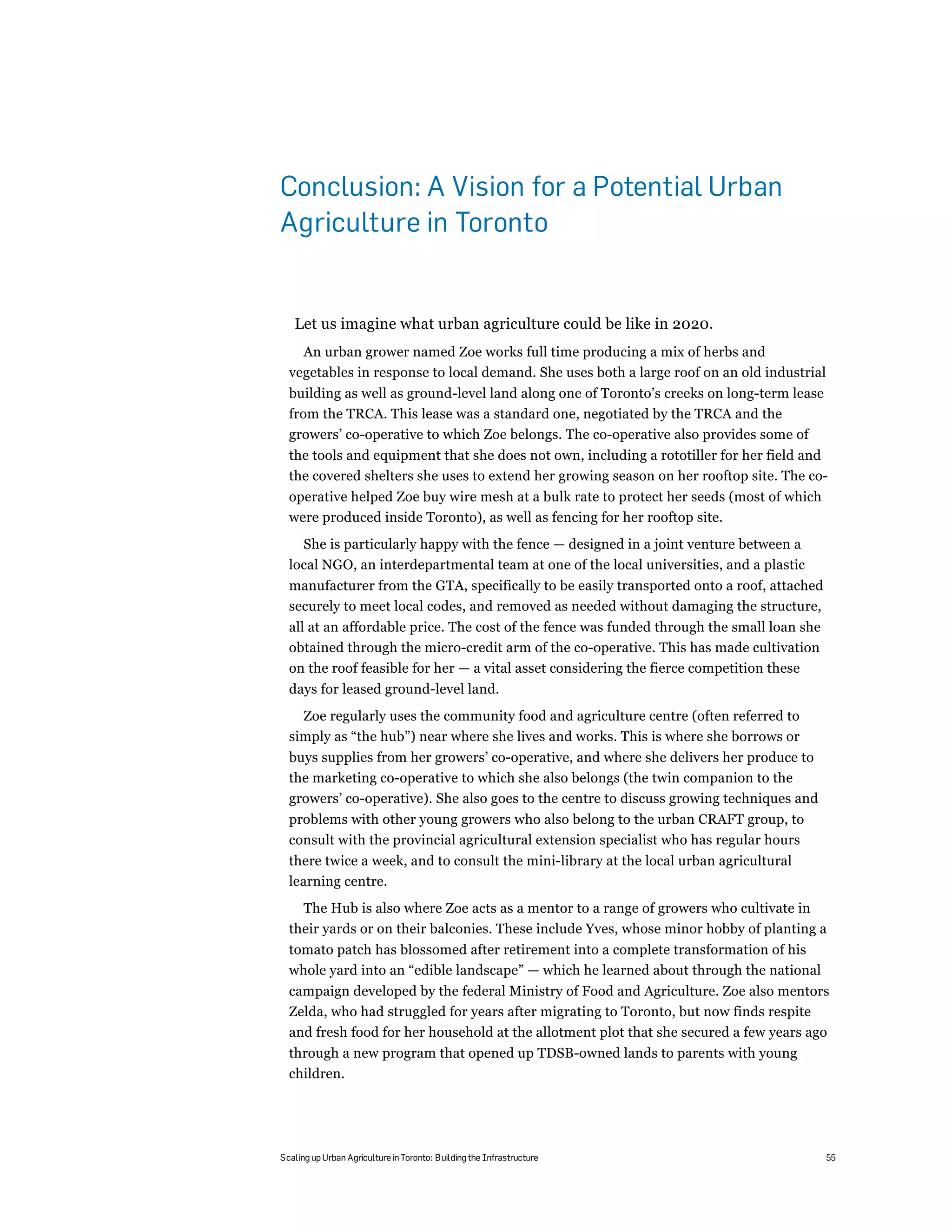 Conclusion: A Vision for a Potential Urban
Agriculture in Toronto


   Let us imagine what urban agriculture could be like in 2020.
    An urban grower named Zoe works full time producing a mix of herbs and
  vegetables in response to local demand. She uses both a large roof on an old industrial
  building as well as ground-level land along one of Toronto’s creeks on long-term lease
  from the TRCA. This lease was a standard one, negotiated by the TRCA and the
  growers’ co-operative to which Zoe belongs. The co-operative also provides some of
  the tools and equipment that she does not own, including a rototiller for her field and
  the covered shelters she uses to extend her growing season on her rooftop site. The co-
  operative helped Zoe buy wire mesh at a bulk rate to protect her seeds (most of which
  were produced inside Toronto), as well as fencing for her rooftop site.
    She is particularly happy with the fence — designed in a joint venture between a
  local NGO, an interdepartmental team at one of the local universities, and a plastic
  manufacturer from the GTA, specifically to be easily transported onto a roof, attached
  securely to meet local codes, and removed as needed without damaging the structure,
  all at an affordable price. The cost of the fence was funded through the small loan she
  obtained through the micro-credit arm of the co-operative. This has made cultivation
  on the roof feasible for her — a vital asset considering the fierce competition these
  days for leased ground-level land.
    Zoe regularly uses the community food and agriculture centre (often referred to
  simply as “the hub”) near where she lives and works. This is where she borrows or
  buys supplies from her growers’ co-operative, and where she delivers her produce to
  the marketing co-operative to which she also belongs (the twin companion to the
  growers’ co-operative). She also goes to the centre to discuss growing techniques and
  problems with other young growers who also belong to the urban CRAFT group, to
  consult with the provincial agricultural extension specialist who has regular hours
  there twice a week, and to consult the mini-library at the local urban agricultural
  learning centre.
    The Hub is also where Zoe acts as a mentor to a range of growers who cultivate in
  their yards or on their balconies. These include Yves, whose minor hobby of planting a
  tomato patch has blossomed after retirement into a complete transformation of his
  whole yard into an “edible landscape” — which he learned about through the national
  campaign developed by the federal Ministry of Food and Agriculture. Zoe also mentors
  Zelda, who had struggled for years after migrating to Toronto, but now finds respite
  and fresh food for her household at the allotment plot that she secured a few years ago
  through a new program that opened up TDSB-owned lands to parents with young
  children.




Scaling up Urban Agriculture in Toronto: Building the Infrastructure                        55
 