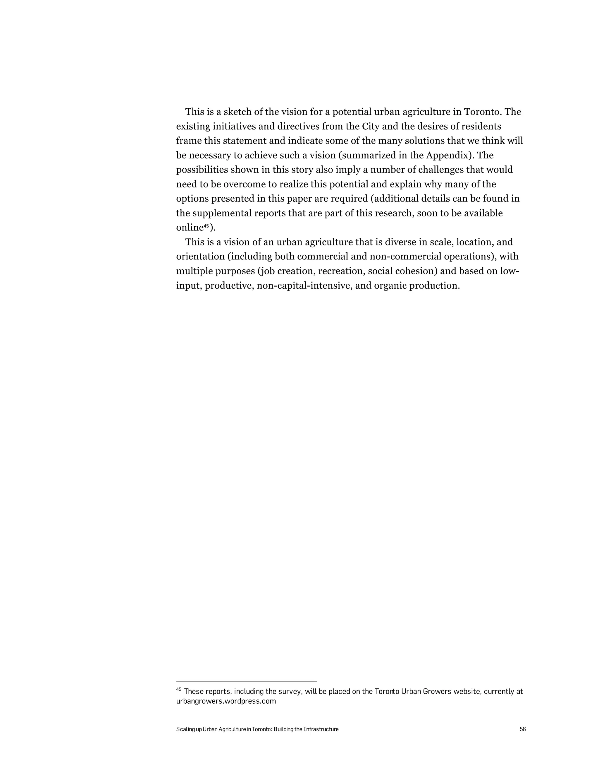 This is a sketch of the vision for a potential urban agriculture in Toronto. The
existing initiatives and directives from the City and the desires of residents
frame this statement and indicate some of the many solutions that we think will
be necessary to achieve such a vision (summarized in the Appendix). The
possibilities shown in this story also imply a number of challenges that would
need to be overcome to realize this potential and explain why many of the
options presented in this paper are required (additional details can be found in
the supplemental reports that are part of this research, soon to be available
online45 ).
  This is a vision of an urban agriculture that is diverse in scale, location, and
orientation (including both commercial and non-commercial operations), with
multiple purposes (job creation, recreation, social cohesion) and based on low-
input, productive, non-capital-intensive, and organic production.




45
  These reports, including the survey, will be placed on the Toronto Urban Growers website, currently at
urbangrowers.wordpress.com


Scaling up Urban Agriculture in Toronto: Building the Infrastructure                                  56
 