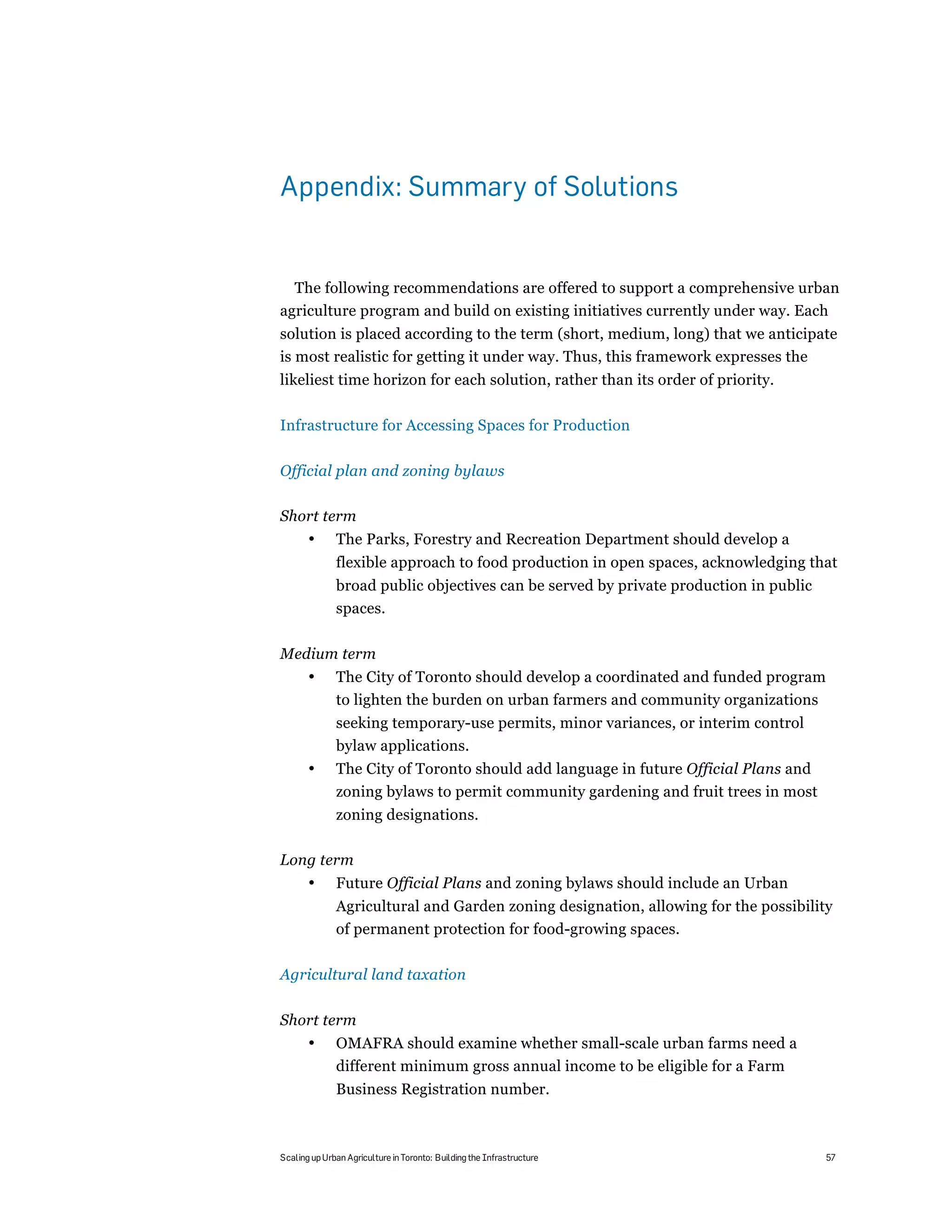 Appendix: Summary of Solutions


  The following recommendations are offered to support a comprehensive urban
agriculture program and build on existing initiatives currently under way. Each
solution is placed according to the term (short, medium, long) that we anticipate
is most realistic for getting it under way. Thus, this framework expresses the
likeliest time horizon for each solution, rather than its order of priority.

Infrastructure for Accessing Spaces for Production

Official plan and zoning bylaws

Short term
       •      The Parks, Forestry and Recreation Department should develop a
              flexible approach to food production in open spaces, acknowledging that
              broad public objectives can be served by private production in public
              spaces.

Medium term
       •      The City of Toronto should develop a coordinated and funded program
              to lighten the burden on urban farmers and community organizations
              seeking temporary-use permits, minor variances, or interim control
              bylaw applications.
       •      The City of Toronto should add language in future Official Plans and
              zoning bylaws to permit community gardening and fruit trees in most
              zoning designations.

Long term
       •      Future Official Plans and zoning bylaws should include an Urban
              Agricultural and Garden zoning designation, allowing for the possibility
              of permanent protection for food-growing spaces.

Agricultural land taxation

Short term
       •      OMAFRA should examine whether small-scale urban farms need a
              different minimum gross annual income to be eligible for a Farm
              Business Registration number.



Scaling up Urban Agriculture in Toronto: Building the Infrastructure                  57
 