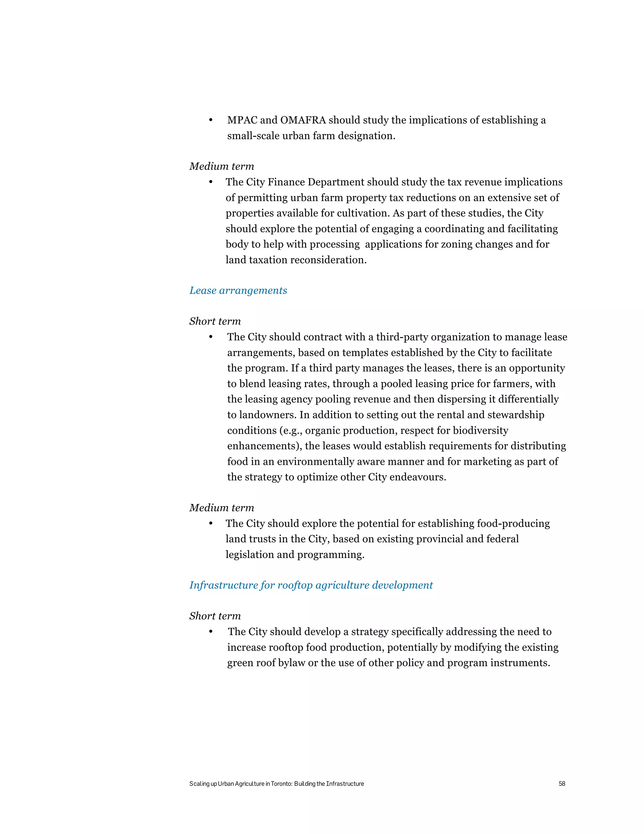 •      MPAC and OMAFRA should study the implications of establishing a
              small-scale urban farm designation.

Medium term
       •      The City Finance Department should study the tax revenue implications
              of permitting urban farm property tax reductions on an extensive set of
              properties available for cultivation. As part of these studies, the City
              should explore the potential of engaging a coordinating and facilitating
              body to help with processing applications for zoning changes and for
              land taxation reconsideration.

Lease arrangements

Short term
       •      The City should contract with a third-party organization to manage lease
              arrangements, based on templates established by the City to facilitate
              the program. If a third party manages the leases, there is an opportunity
              to blend leasing rates, through a pooled leasing price for farmers, with
              the leasing agency pooling revenue and then dispersing it differentially
              to landowners. In addition to setting out the rental and stewardship
              conditions (e.g., organic production, respect for biodiversity
              enhancements), the leases would establish requirements for distributing
              food in an environmentally aware manner and for marketing as part of
              the strategy to optimize other City endeavours.

Medium term
       •      The City should explore the potential for establishing food-producing
              land trusts in the City, based on existing provincial and federal
              legislation and programming.

Infrastructure for rooftop agriculture development

Short term
       •       The City should develop a strategy specifically addressing the need to
              increase rooftop food production, potentially by modifying the existing
              green roof bylaw or the use of other policy and program instruments.




Scaling up Urban Agriculture in Toronto: Building the Infrastructure                     58
 
