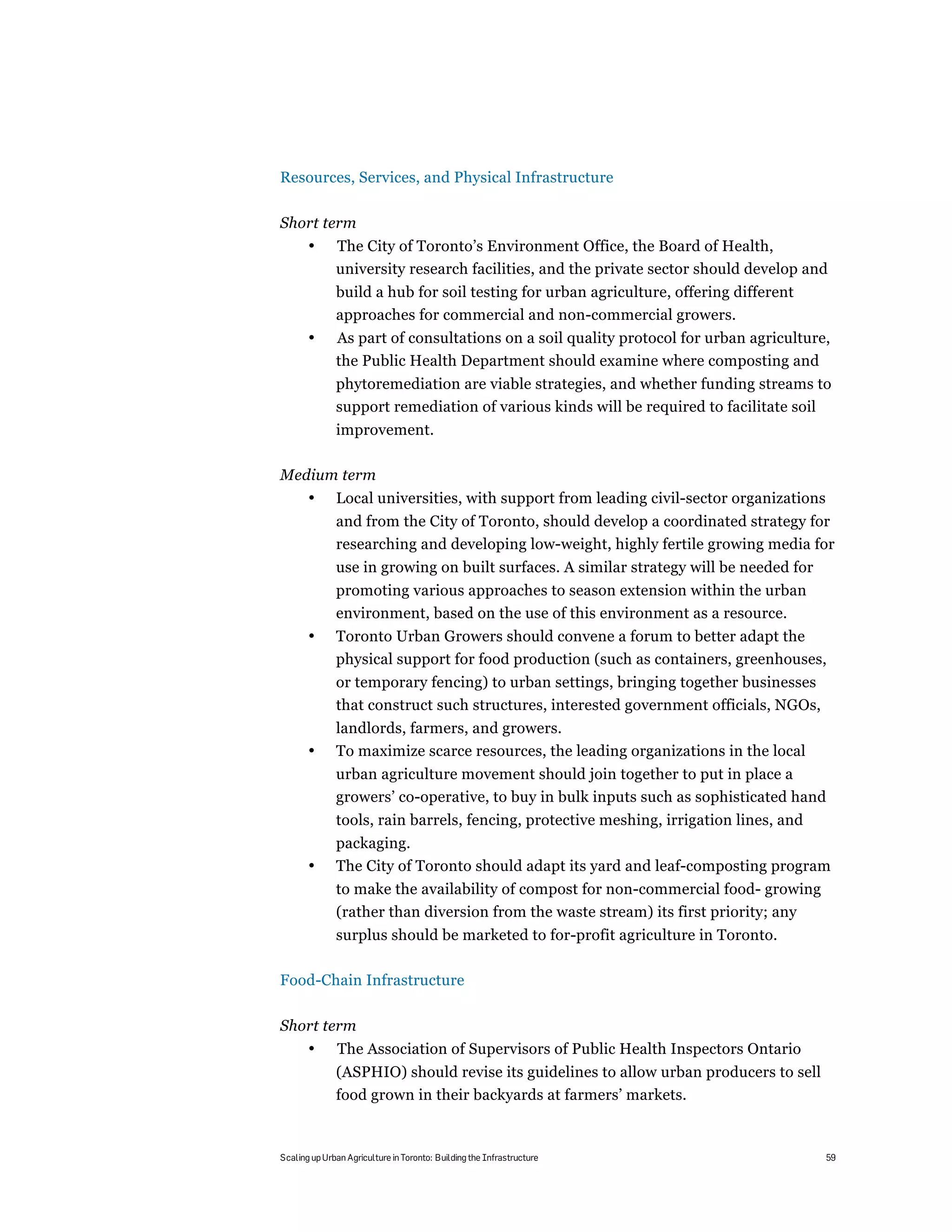 Resources, Services, and Physical Infrastructure

Short term
       •      The City of Toronto’s Environment Office, the Board of Health,
              university research facilities, and the private sector should develop and
              build a hub for soil testing for urban agriculture, offering different
              approaches for commercial and non-commercial growers.
       •      As part of consultations on a soil quality protocol for urban agriculture,
              the Public Health Department should examine where composting and
              phytoremediation are viable strategies, and whether funding streams to
              support remediation of various kinds will be required to facilitate soil
              improvement.

Medium term
       •      Local universities, with support from leading civil-sector organizations
              and from the City of Toronto, should develop a coordinated strategy for
              researching and developing low-weight, highly fertile growing media for
              use in growing on built surfaces. A similar strategy will be needed for
              promoting various approaches to season extension within the urban
              environment, based on the use of this environment as a resource.
       •      Toronto Urban Growers should convene a forum to better adapt the
              physical support for food production (such as containers, greenhouses,
              or temporary fencing) to urban settings, bringing together businesses
              that construct such structures, interested government officials, NGOs,
              landlords, farmers, and growers.
       •      To maximize scarce resources, the leading organizations in the local
              urban agriculture movement should join together to put in place a
              growers’ co-operative, to buy in bulk inputs such as sophisticated hand
              tools, rain barrels, fencing, protective meshing, irrigation lines, and
              packaging.
       •      The City of Toronto should adapt its yard and leaf-composting program
              to make the availability of compost for non-commercial food- growing
              (rather than diversion from the waste stream) its first priority; any
              surplus should be marketed to for-profit agriculture in Toronto.

Food-Chain Infrastructure

Short term
       •       The Association of Supervisors of Public Health Inspectors Ontario
              (ASPHIO) should revise its guidelines to allow urban producers to sell
              food grown in their backyards at farmers’ markets.


Scaling up Urban Agriculture in Toronto: Building the Infrastructure                     59
 