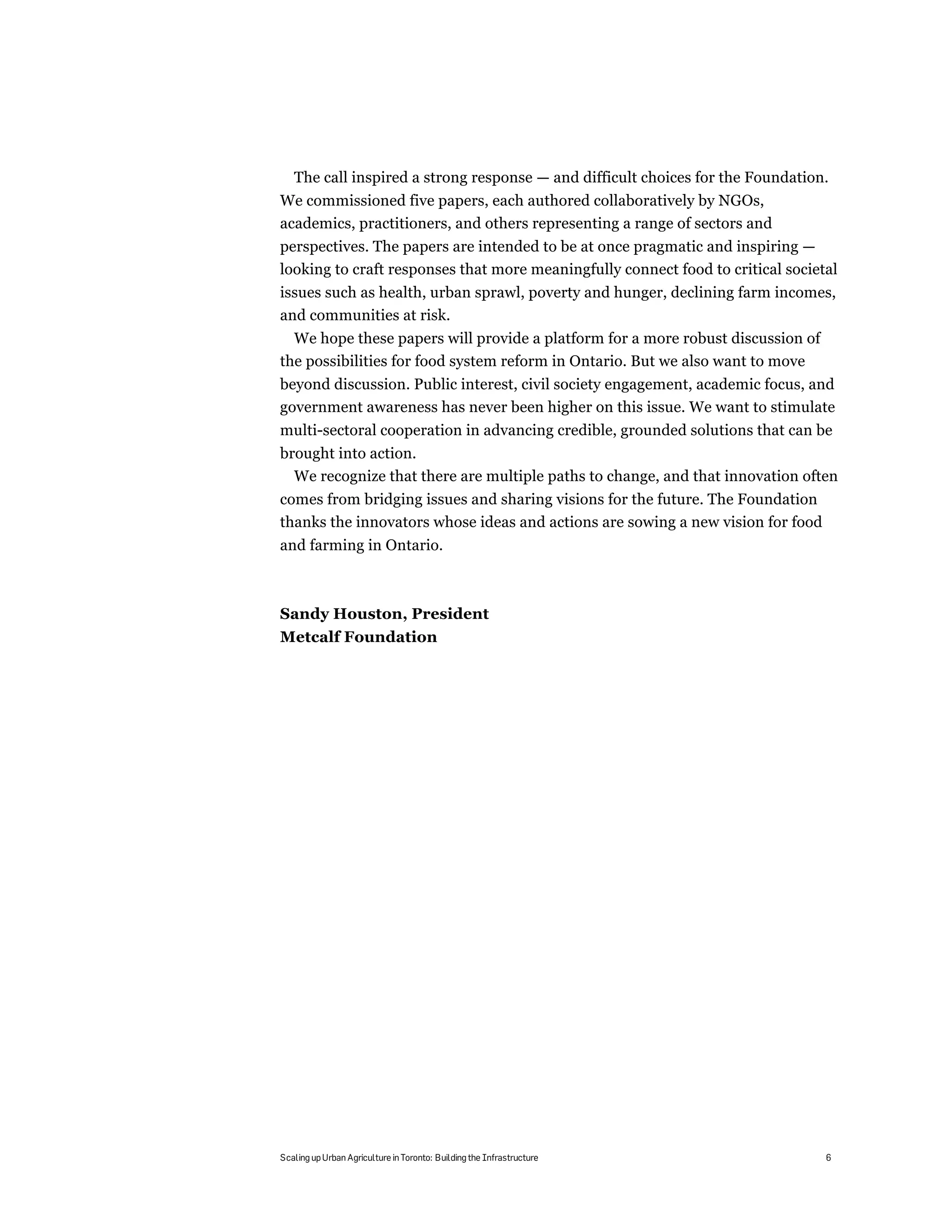 The call inspired a strong response — and difficult choices for the Foundation.
We commissioned five papers, each authored collaboratively by NGOs,
academics, practitioners, and others representing a range of sectors and
perspectives. The papers are intended to be at once pragmatic and inspiring —
looking to craft responses that more meaningfully connect food to critical societal
issues such as health, urban sprawl, poverty and hunger, declining farm incomes,
and communities at risk.
  We hope these papers will provide a platform for a more robust discussion of
the possibilities for food system reform in Ontario. But we also want to move
beyond discussion. Public interest, civil society engagement, academic focus, and
government awareness has never been higher on this issue. We want to stimulate
multi-sectoral cooperation in advancing credible, grounded solutions that can be
brought into action.
  We recognize that there are multiple paths to change, and that innovation often
comes from bridging issues and sharing visions for the future. The Foundation
thanks the innovators whose ideas and actions are sowing a new vision for food
and farming in Ontario.



Sandy Houston, President
Metcalf Foundation




Scaling up Urban Agriculture in Toronto: Building the Infrastructure             6
 