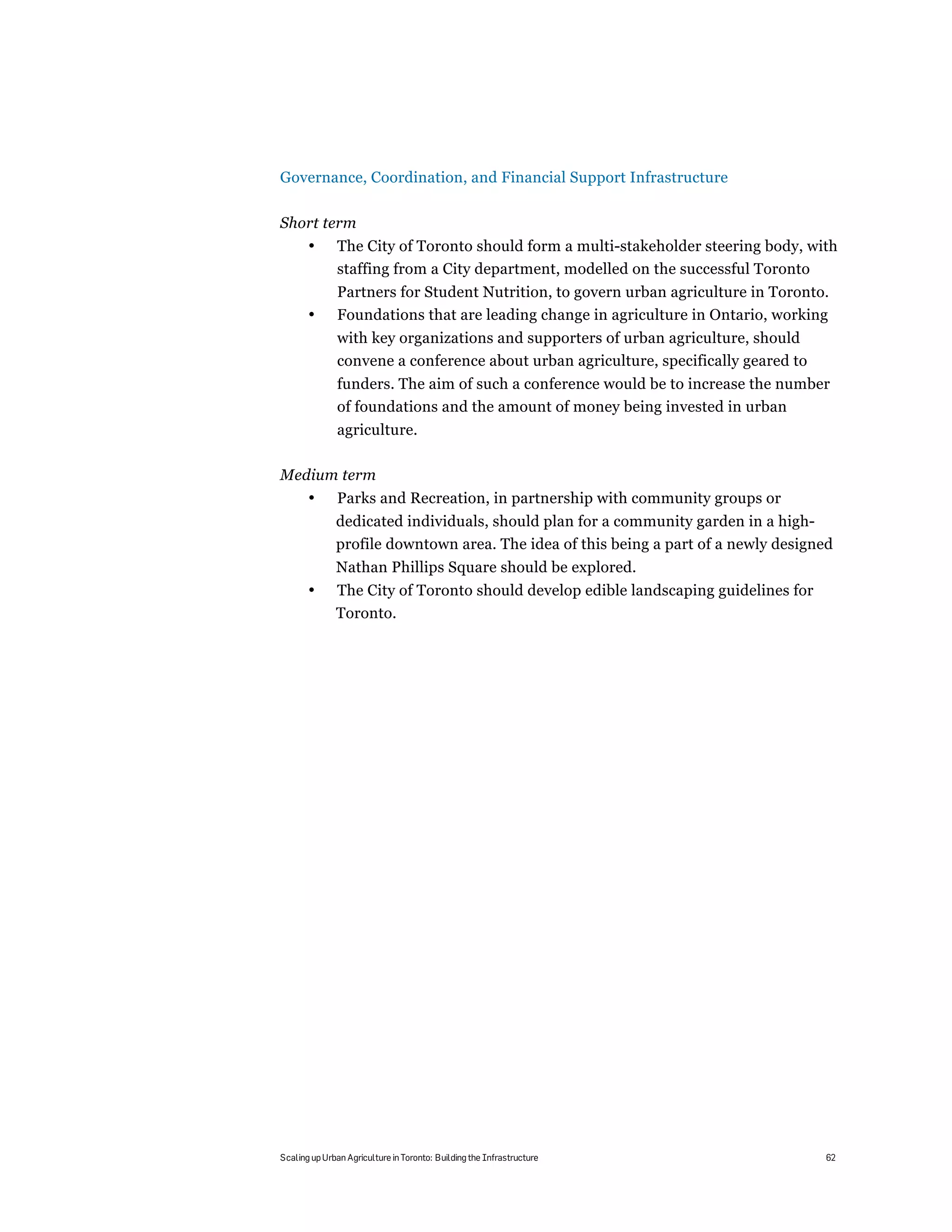 Governance, Coordination, and Financial Support Infrastructure

Short term
       •       The City of Toronto should form a multi-stakeholder steering body, with
               staffing from a City department, modelled on the successful Toronto
               Partners for Student Nutrition, to govern urban agriculture in Toronto.
       •       Foundations that are leading change in agriculture in Ontario, working
               with key organizations and supporters of urban agriculture, should
               convene a conference about urban agriculture, specifically geared to
               funders. The aim of such a conference would be to increase the number
               of foundations and the amount of money being invested in urban
               agriculture.

Medium term
       •       Parks and Recreation, in partnership with community groups or
              dedicated individuals, should plan for a community garden in a high-
              profile downtown area. The idea of this being a part of a newly designed
              Nathan Phillips Square should be explored.
       •      The City of Toronto should develop edible landscaping guidelines for
              Toronto.




Scaling up Urban Agriculture in Toronto: Building the Infrastructure                  62
 