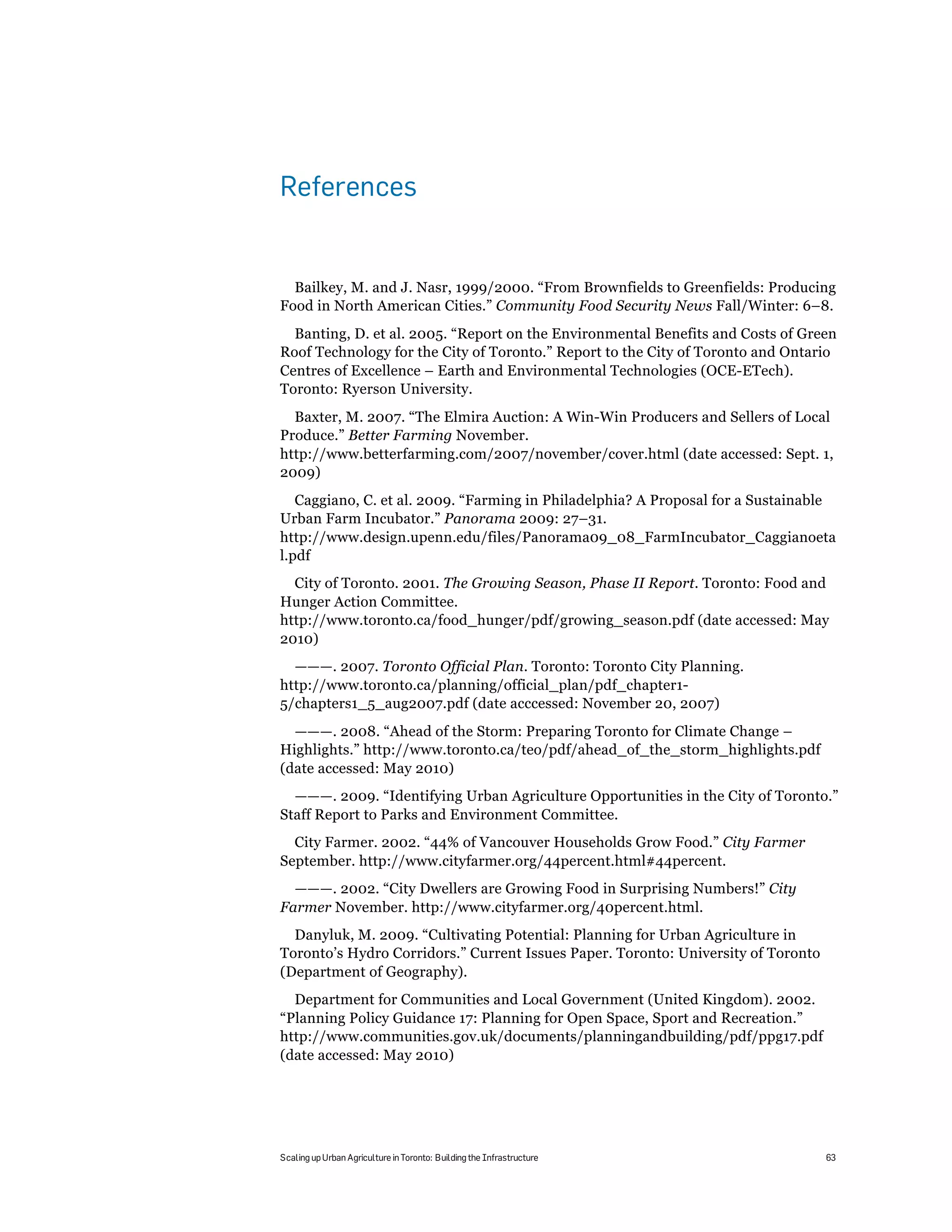 References


  Bailkey, M. and J. Nasr, 1999/2000. “From Brownfields to Greenfields: Producing
Food in North American Cities.” Community Food Security News Fall/Winter: 6–8.
  Banting, D. et al. 2005. “Report on the Environmental Benefits and Costs of Green
Roof Technology for the City of Toronto.” Report to the City of Toronto and Ontario
Centres of Excellence – Earth and Environmental Technologies (OCE-ETech).
Toronto: Ryerson University.
  Baxter, M. 2007. “The Elmira Auction: A Win-Win Producers and Sellers of Local
Produce.” Better Farming November.
http://www.betterfarming.com/2007/november/cover.html (date accessed: Sept. 1,
2009)
   Caggiano, C. et al. 2009. “Farming in Philadelphia? A Proposal for a Sustainable
Urban Farm Incubator.” Panorama 2009: 27–31.
http://www.design.upenn.edu/files/Panorama09_08_FarmIncubator_Caggianoeta
l.pdf
  City of Toronto. 2001. The Growing Season, Phase II Report. Toronto: Food and
Hunger Action Committee.
http://www.toronto.ca/food_hunger/pdf/growing_season.pdf (date accessed: May
2010)
  ———. 2007. Toronto Official Plan. Toronto: Toronto City Planning.
http://www.toronto.ca/planning/official_plan/pdf_chapter1-
5/chapters1_5_aug2007.pdf (date acccessed: November 20, 2007)
  ———. 2008. “Ahead of the Storm: Preparing Toronto for Climate Change –
Highlights.” http://www.toronto.ca/teo/pdf/ahead_of_the_storm_highlights.pdf
(date accessed: May 2010)
  ———. 2009. “Identifying Urban Agriculture Opportunities in the City of Toronto.”
Staff Report to Parks and Environment Committee.
  City Farmer. 2002. “44% of Vancouver Households Grow Food.” City Farmer
September. http://www.cityfarmer.org/44percent.html#44percent.
  ———. 2002. “City Dwellers are Growing Food in Surprising Numbers!” City
Farmer November. http://www.cityfarmer.org/40percent.html.
  Danyluk, M. 2009. “Cultivating Potential: Planning for Urban Agriculture in
Toronto’s Hydro Corridors.” Current Issues Paper. Toronto: University of Toronto
(Department of Geography).
  Department for Communities and Local Government (United Kingdom). 2002.
“Planning Policy Guidance 17: Planning for Open Space, Sport and Recreation.”
http://www.communities.gov.uk/documents/planningandbuilding/pdf/ppg17.pdf
(date accessed: May 2010)




Scaling up Urban Agriculture in Toronto: Building the Infrastructure               63
 