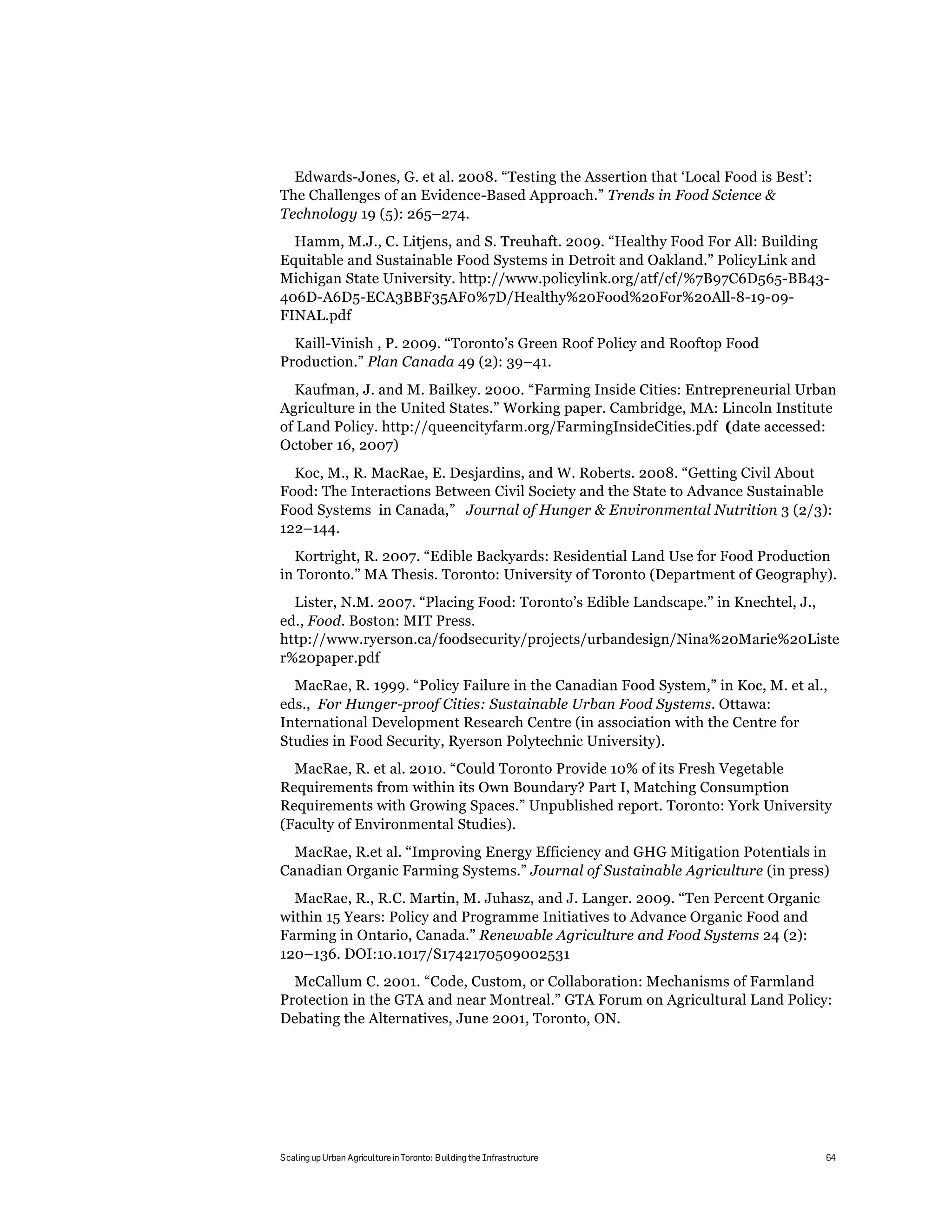 Edwards-Jones, G. et al. 2008. “Testing the Assertion that ‘Local Food is Best’:
The Challenges of an Evidence-Based Approach.” Trends in Food Science &
Technology 19 (5): 265–274.
  Hamm, M.J., C. Litjens, and S. Treuhaft. 2009. “Healthy Food For All: Building
Equitable and Sustainable Food Systems in Detroit and Oakland.” PolicyLink and
Michigan State University. http://www.policylink.org/atf/cf/%7B97C6D565-BB43-
406D-A6D5-ECA3BBF35AF0%7D/Healthy%20Food%20For%20All-8-19-09-
FINAL.pdf
  Kaill-Vinish , P. 2009. “Toronto’s Green Roof Policy and Rooftop Food
Production.” Plan Canada 49 (2): 39–41.
  Kaufman, J. and M. Bailkey. 2000. “Farming Inside Cities: Entrepreneurial Urban
Agriculture in the United States.” Working paper. Cambridge, MA: Lincoln Institute
of Land Policy. http://queencityfarm.org/FarmingInsideCities.pdf (date accessed:
October 16, 2007)
  Koc, M., R. MacRae, E. Desjardins, and W. Roberts. 2008. “Getting Civil About
Food: The Interactions Between Civil Society and the State to Advance Sustainable
Food Systems in Canada,” Journal of Hunger & Environmental Nutrition 3 (2/3):
122–144.
  Kortright, R. 2007. “Edible Backyards: Residential Land Use for Food Production
in Toronto.” MA Thesis. Toronto: University of Toronto (Department of Geography).
  Lister, N.M. 2007. “Placing Food: Toronto’s Edible Landscape.” in Knechtel, J.,
ed., Food. Boston: MIT Press.
http://www.ryerson.ca/foodsecurity/projects/urbandesign/Nina%20Marie%20Liste
r%20paper.pdf
  MacRae, R. 1999. “Policy Failure in the Canadian Food System,” in Koc, M. et al.,
eds., For Hunger-proof Cities: Sustainable Urban Food Systems. Ottawa:
International Development Research Centre (in association with the Centre for
Studies in Food Security, Ryerson Polytechnic University).
  MacRae, R. et al. 2010. “Could Toronto Provide 10% of its Fresh Vegetable
Requirements from within its Own Boundary? Part I, Matching Consumption
Requirements with Growing Spaces.” Unpublished report. Toronto: York University
(Faculty of Environmental Studies).
  MacRae, R.et al. “Improving Energy Efficiency and GHG Mitigation Potentials in
Canadian Organic Farming Systems.” Journal of Sustainable Agriculture (in press)
  MacRae, R., R.C. Martin, M. Juhasz, and J. Langer. 2009. “Ten Percent Organic
within 15 Years: Policy and Programme Initiatives to Advance Organic Food and
Farming in Ontario, Canada.” Renewable Agriculture and Food Systems 24 (2):
120–136. DOI:10.1017/S1742170509002531
  McCallum C. 2001. “Code, Custom, or Collaboration: Mechanisms of Farmland
Protection in the GTA and near Montreal.” GTA Forum on Agricultural Land Policy:
Debating the Alternatives, June 2001, Toronto, ON.




Scaling up Urban Agriculture in Toronto: Building the Infrastructure                 64
 