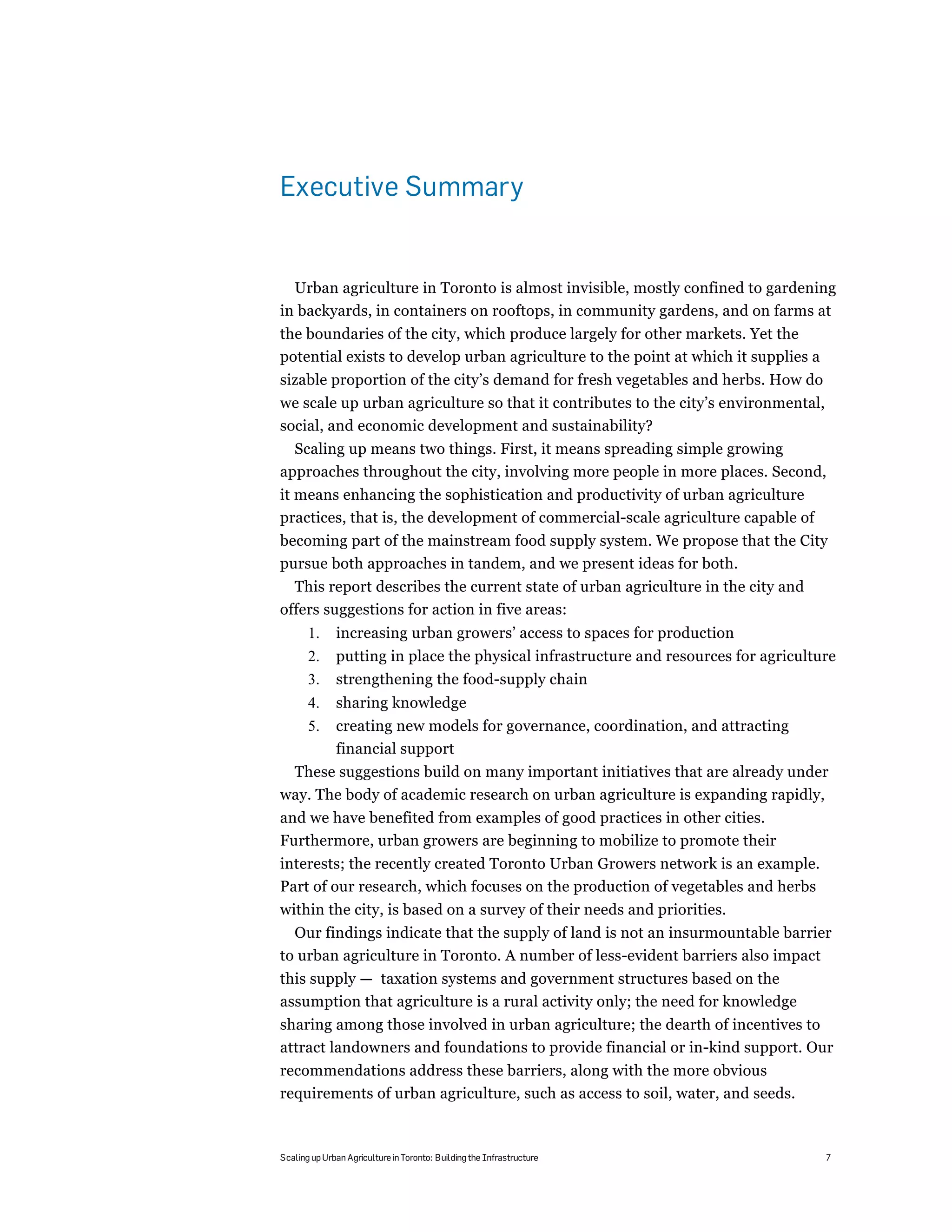 Executive Summary


  Urban agriculture in Toronto is almost invisible, mostly confined to gardening
in backyards, in containers on rooftops, in community gardens, and on farms at
the boundaries of the city, which produce largely for other markets. Yet the
potential exists to develop urban agriculture to the point at which it supplies a
sizable proportion of the city’s demand for fresh vegetables and herbs. How do
we scale up urban agriculture so that it contributes to the city’s environmental,
social, and economic development and sustainability?
  Scaling up means two things. First, it means spreading simple growing
approaches throughout the city, involving more people in more places. Second,
it means enhancing the sophistication and productivity of urban agriculture
practices, that is, the development of commercial-scale agriculture capable of
becoming part of the mainstream food supply system. We propose that the City
pursue both approaches in tandem, and we present ideas for both.
  This report describes the current state of urban agriculture in the city and
offers suggestions for action in five areas:
       1.     increasing urban growers’ access to spaces for production
       2.     putting in place the physical infrastructure and resources for agriculture
       3.     strengthening the food-supply chain
       4.     sharing knowledge
       5.     creating new models for governance, coordination, and attracting
              financial support
 These suggestions build on many important initiatives that are already under
way. The body of academic research on urban agriculture is expanding rapidly,
and we have benefited from examples of good practices in other cities.
Furthermore, urban growers are beginning to mobilize to promote their
interests; the recently created Toronto Urban Growers network is an example.
Part of our research, which focuses on the production of vegetables and herbs
within the city, is based on a survey of their needs and priorities.
  Our findings indicate that the supply of land is not an insurmountable barrier
to urban agriculture in Toronto. A number of less-evident barriers also impact
this supply — taxation systems and government structures based on the
assumption that agriculture is a rural activity only; the need for knowledge
sharing among those involved in urban agriculture; the dearth of incentives to
attract landowners and foundations to provide financial or in-kind support. Our
recommendations address these barriers, along with the more obvious
requirements of urban agriculture, such as access to soil, water, and seeds.



Scaling up Urban Agriculture in Toronto: Building the Infrastructure                  7
 
