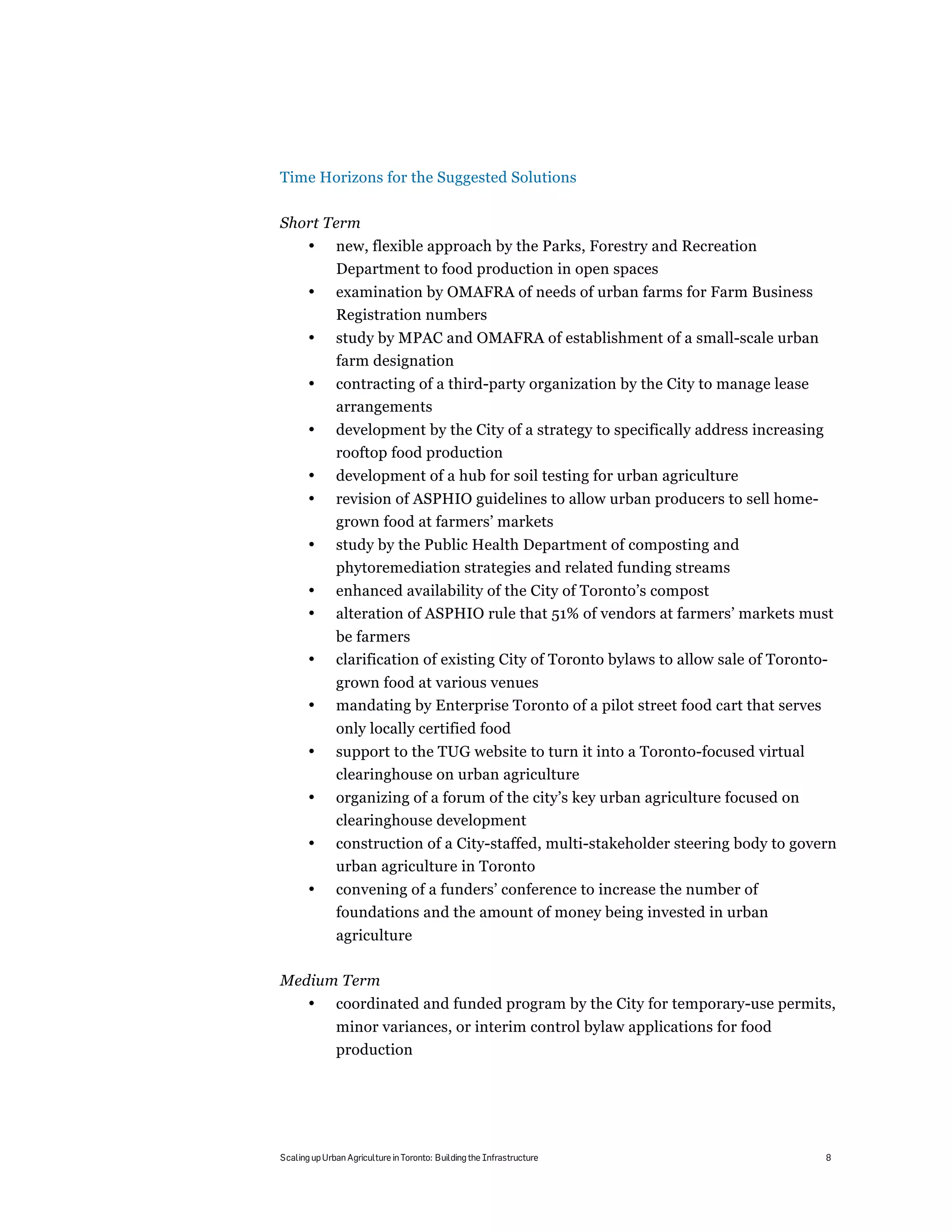 Time Horizons for the Suggested Solutions

Short Term
       •      new, flexible approach by the Parks, Forestry and Recreation
              Department to food production in open spaces
       •      examination by OMAFRA of needs of urban farms for Farm Business
              Registration numbers
       •      study by MPAC and OMAFRA of establishment of a small-scale urban
              farm designation
       •      contracting of a third-party organization by the City to manage lease
              arrangements
       •      development by the City of a strategy to specifically address increasing
              rooftop food production
       •      development of a hub for soil testing for urban agriculture
       •      revision of ASPHIO guidelines to allow urban producers to sell home-
              grown food at farmers’ markets
       •      study by the Public Health Department of composting and
              phytoremediation strategies and related funding streams
       •      enhanced availability of the City of Toronto’s compost
       •      alteration of ASPHIO rule that 51% of vendors at farmers’ markets must
              be farmers
       •      clarification of existing City of Toronto bylaws to allow sale of Toronto-
              grown food at various venues
       •      mandating by Enterprise Toronto of a pilot street food cart that serves
              only locally certified food
       •      support to the TUG website to turn it into a Toronto-focused virtual
              clearinghouse on urban agriculture
       •      organizing of a forum of the city’s key urban agriculture focused on
              clearinghouse development
       •      construction of a City-staffed, multi-stakeholder steering body to govern
              urban agriculture in Toronto
       •      convening of a funders’ conference to increase the number of
              foundations and the amount of money being invested in urban
              agriculture

Medium Term
       •      coordinated and funded program by the City for temporary-use permits,
              minor variances, or interim control bylaw applications for food
              production




Scaling up Urban Agriculture in Toronto: Building the Infrastructure                     8
 