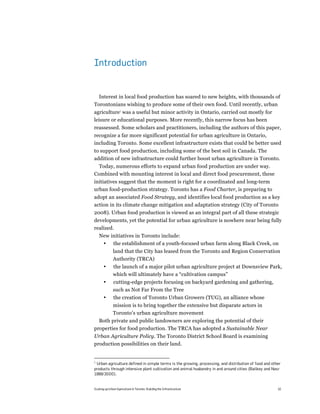 Introduction


  Interest in local food production has soared to new heights, with thousands of
Torontonians wishing to produce some of their own food. Until recently, urban
agriculture1 was a useful but minor activity in Ontario, carried out mostly for
leisure or educational purposes. More recently, this narrow focus has been
reassessed. Some scholars and practitioners, including the authors of this paper,
recognize a far more significant potential for urban agriculture in Ontario,
including Toronto. Some excellent infrastructure exists that could be better used
to support food production, including some of the best soil in Canada. The
addition of new infrastructure could further boost urban agriculture in Toronto.
  Today, numerous efforts to expand urban food production are under way.
Combined with mounting interest in local and direct food procurement, these
initiatives suggest that the moment is right for a coordinated and long-term
urban food-production strategy. Toronto has a Food Charter, is preparing to
adopt an associated Food Strategy, and identifies local food production as a key
action in its climate change mitigation and adaptation strategy (City of Toronto
2008). Urban food production is viewed as an integral part of all these strategic
developments, yet the potential for urban agriculture is nowhere near being fully
realized.
    New initiatives in Toronto include:
     • the establishment of a youth-focused urban farm along Black Creek, on
              land that the City has leased from the Toronto and Region Conservation
              Authority (TRCA)
       •      the launch of a major pilot urban agriculture project at Downsview Park,
              which will ultimately have a “cultivation campus”
       •      cutting-edge projects focusing on backyard gardening and gathering,
              such as Not Far From the Tree
       •       the creation of Toronto Urban Growers (TUG), an alliance whose
              mission is to bring together the extensive but disparate actors in
              Toronto’s urban agriculture movement
  Both private and public landowners are exploring the potential of their
properties for food production. The TRCA has adopted a Sustainable Near
Urban Agriculture Policy. The Toronto District School Board is examining
production possibilities on their land.


1
 Urban agriculture defined in simple terms is the growing, processing, and distribution of food and other
products through intensive plant cultivation and animal husbandry in and around cities (Bailkey and Nasr
1999/2000).


Scaling up Urban Agriculture in Toronto: Building the Infrastructure                                   10
 