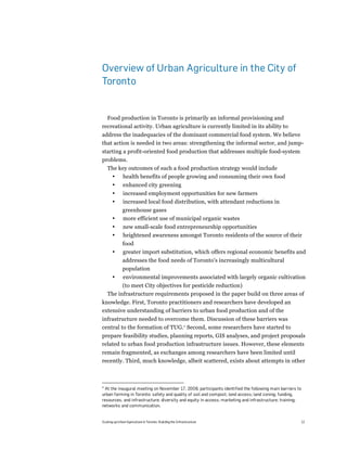 Overview of Urban Agriculture in the City of
Toronto


  Food production in Toronto is primarily an informal provisioning and
recreational activity. Urban agriculture is currently limited in its ability to
address the inadequacies of the dominant commercial food system. We believe
that action is needed in two areas: strengthening the informal sector, and jump-
starting a profit-oriented food production that addresses multiple food-system
problems.
    The key outcomes of such a food production strategy would include
     • health benefits of people growing and consuming their own food
       •       enhanced city greening
       •       increased employment opportunities for new farmers
       •       increased local food distribution, with attendant reductions in
              greenhouse gases
       •      more efficient use of municipal organic wastes
       •       new small-scale food entrepreneurship opportunities
       •       heightened awareness amongst Toronto residents of the source of their
              food
       •      greater import substitution, which offers regional economic benefits and
              addresses the food needs of Toronto's increasingly multicultural
              population
       •       environmental improvements associated with largely organic cultivation
          (to meet City objectives for pesticide reduction)
    The infrastructure requirements proposed in the paper build on three areas of
knowledge. First, Toronto practitioners and researchers have developed an
extensive understanding of barriers to urban food production and of the
infrastructure needed to overcome them. Discussion of these barriers was
central to the formation of TUG.4 Second, some researchers have started to
prepare feasibility studies, planning reports, GIS analyses, and project proposals
related to urban food production infrastructure issues. However, these elements
remain fragmented, as exchanges among researchers have been limited until
recently. Third, much knowledge, albeit scattered, exists about attempts in other



4
 At the inaugural meeting on November 17, 2008, participants identified the following main barriers to
urban farming in Toronto: safety and quality of soil and compost; land access; land zoning; funding,
resources, and infrastructure; diversity and equity in access; marketing and infrastructure; training;
networks and communication.


Scaling up Urban Agriculture in Toronto: Building the Infrastructure                                 12
 