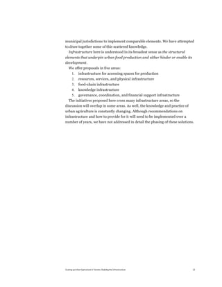municipal jurisdictions to implement comparable elements. We have attempted
to draw together some of this scattered knowledge.
  Infrastructure here is understood in its broadest sense as the structural
elements that underpin urban food production and either hinder or enable its
development.
   We offer proposals in five areas:
       1.     infrastructure for accessing spaces for production
       2.     resources, services, and physical infrastructure
       3.     food-chain infrastructure
       4.     knowledge infrastructure
    5. governance, coordination, and financial support infrastructure
   The initiatives proposed here cross many infrastructure areas, so the
discussion will overlap in some areas. As well, the knowledge and practice of
urban agriculture is constantly changing. Although recommendations on
infrastructure and how to provide for it will need to be implemented over a
number of years, we have not addressed in detail the phasing of these solutions.




Scaling up Urban Agriculture in Toronto: Building the Infrastructure            13
 