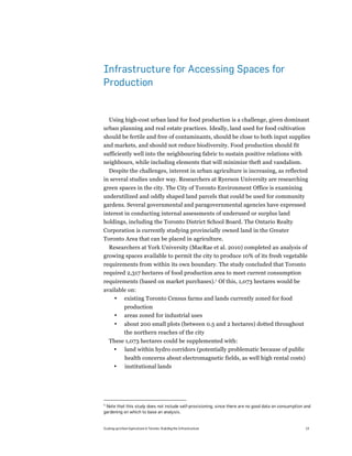 Infrastructure for Accessing Spaces for
Production


  Using high-cost urban land for food production is a challenge, given dominant
urban planning and real estate practices. Ideally, land used for food cultivation
should be fertile and free of contaminants, should be close to both input supplies
and markets, and should not reduce biodiversity. Food production should fit
sufficiently well into the neighbouring fabric to sustain positive relations with
neighbours, while including elements that will minimize theft and vandalism.
  Despite the challenges, interest in urban agriculture is increasing, as reflected
in several studies under way. Researchers at Ryerson University are researching
green spaces in the city. The City of Toronto Environment Office is examining
underutilized and oddly shaped land parcels that could be used for community
gardens. Several governmental and paragovernmental agencies have expressed
interest in conducting internal assessments of underused or surplus land
holdings, including the Toronto District School Board. The Ontario Realty
Corporation is currently studying provincially owned land in the Greater
Toronto Area that can be placed in agriculture.
  Researchers at York University (MacRae et al. 2010) completed an analysis of
growing spaces available to permit the city to produce 10% of its fresh vegetable
requirements from within its own boundary. The study concluded that Toronto
required 2,317 hectares of food production area to meet current consumption
requirements (based on market purchases).5 Of this, 1,073 hectares would be
available on:
    • existing Toronto Census farms and lands currently zoned for food
              production
       •      areas zoned for industrial uses
       •      about 200 small plots (between 0.5 and 2 hectares) dotted throughout
              the northern reaches of the city
    These 1,073 hectares could be supplemented with:
     • land within hydro corridors (potentially problematic because of public
               health concerns about electromagnetic fields, as well high rental costs)
       •       institutional lands




5
 Note that this study does not include self-provisioning, since there are no good data on consumption and
gardening on which to base an analysis.


Scaling up Urban Agriculture in Toronto: Building the Infrastructure                                  14
 