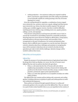 •       rooftop production — the maximum rooftop area required would be
               about 1,243 hectares, approximately 25% of the rooftop area identified
               as more generally suitable for rooftop greening in the City of Toronto
          (Banting et al. 2005)6
    Given the existing demand for vegetables, a combination of areas cropped
more extensively (e.g., potatoes, sweet corn, squash, cabbage) and those grown
more intensively (e.g., lettuce, bok choy) would be required. The land and
rooftop space available suggests, however, that there would be difficulties
matching parcel sizes with key crops, including sweet corn, squash, potatoes,
cabbage, carrots, and asparagus.
  Urban farmers and gardeners need long-term and stable access to land, to
warrant the investments in soil building required for sustainable production.
Ensuring long-term access will involve changes to official plans, zoning bylaws,
and land taxation on the part of government, and ownership or lease
arrangements on the part of landowners. For current and potential urban
farmers, this is a difficult maze to navigate on a case-by-case basis. Moreover,
extensive education about these challenges and assistance in navigating this
maze will be essential to help those who are excited by the idea of urban
agriculture get ready to deal with the challenges. Systemic changes will be
needed to address these issues.

Official Plan and Zoning Bylaws

Official Plan
  Despite the presence of several hundred hectares of agricultural land within
the Rouge River Park (see MacRae et al. 2010), the City of Toronto’s 2007
Official Plan has only two policies that deal with agriculture.
    • Policy 2.1.1(k) states that the City of Toronto will work with its
               neighbouring municipalities to develop a framework for dealing with
               growth across the Greater Toronto Area that, among a number of other
               priorities, protects the region’s prime agricultural land.
       •       Policy 4.4.2 notes that agriculture is an acceptable secondary use within
               utility corridors.
  The Official Plan also contains policies dealing with community and rooftop
gardens, including references to gardens in parks and rooftop gardens in multi-
unit residential developments.
  These policies are bolstered through repeated reference to rooftop and
community gardens in the non-policy text of the Official Plan. They are referred
to as part of what creates beautiful cities (1.2), as an ingredient in the creation of

6
 Additional surfaces, such as building facades, balconies, and south-facing walls, can supplement
rooftops as growing areas.


Scaling up Urban Agriculture in Toronto: Building the Infrastructure                                15
 