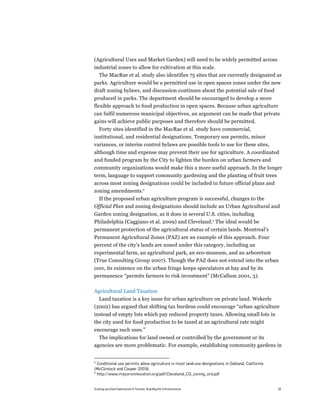(Agricultural Uses and Market Garden) will need to be widely permitted across
industrial zones to allow for cultivation at this scale.
  The MacRae et al. study also identifies 75 sites that are currently designated as
parks. Agriculture would be a permitted use in open spaces zones under the new
draft zoning bylaws, and discussion continues about the potential sale of food
produced in parks. The department should be encouraged to develop a more
flexible approach to food production in open spaces. Because urban agriculture
can fulfil numerous municipal objectives, an argument can be made that private
gains will achieve public purposes and therefore should be permitted.
  Forty sites identified in the MacRae et al. study have commercial,
institutional, and residential designations. Temporary use permits, minor
variances, or interim control bylaws are possible tools to use for these sites,
although time and expense may prevent their use for agriculture. A coordinated
and funded program by the City to lighten the burden on urban farmers and
community organizations would make this a more useful approach. In the longer
term, language to support community gardening and the planting of fruit trees
across most zoning designations could be included in future official plans and
zoning amendments.8
  If the proposed urban agriculture program is successful, changes to the
Official Plan and zoning designations should include an Urban Agricultural and
Garden zoning designation, as it does in several U.S. cities, including
Philadelphia (Caggiano et al. 2009) and Cleveland.9 The ideal would be
permanent protection of the agricultural status of certain lands. Montreal’s
Permanent Agricultural Zones (PAZ) are an example of this approach. Four
percent of the city’s lands are zoned under this category, including an
experimental farm, an agricultural park, an eco-museum, and an arboretum
(True Consulting Group 2007). Though the PAZ does not extend into the urban
core, its existence on the urban fringe keeps speculators at bay and by its
permanence “permits farmers to risk investment” (McCallum 2001, 3).

Agricultural Land Taxation
  Land taxation is a key issue for urban agriculture on private land. Wekerle
(2002) has argued that shifting tax burdens could encourage “urban agriculture
instead of empty lots which pay reduced property taxes. Allowing small lots in
the city used for food production to be taxed at an agricultural rate might
encourage such uses.”
  The implications for land owned or controlled by the government or its
agencies are more problematic. For example, establishing community gardens in


8
  Conditional use permits allow agriculture in most land-use designations in Oakland, California
(McClintock and Cooper 2009).
9
  http://www.mayorsinnovation.org/pdf/Cleveland_CG_zoning_ord.pdf


Scaling up Urban Agriculture in Toronto: Building the Infrastructure                               18
 