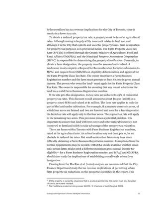 hydro corridors has tax revenue implications for the City of Toronto, since it
results in a lower tax rate.
  To obtain a reduced property tax rate, a property must be taxed at agricultural
rates. Although zoning is largely a City issue as it relates to land use, and
although it is the City that collects and uses the property taxes, farm designation
for property tax purposes is in provincial hands. The Farm Property Class Tax
Rate (FPCTR) is offered through the Ontario Ministry of Agriculture, Food and
Rural Affairs (OMAFRA), and the Municipal Property Assessment Corporation
(MPAC) is responsible for determining the property classification. Currently, to
obtain a farm designation, the property must be assessed as farmland. A
landowner must complete a Request for Reconsideration form for submission to
MPAC and request from OMAFRA an eligibility determination and approval for
the Farm Property Class Tax Rate. The owner must have a Farm Business
Registration number and the farm must generate at least $7,000 in gross annual
income. The person who owns the land10 must apply for the Farm Property Class
Tax Rate. The owner is responsible for ensuring that any tenant who farms the
land has a valid Farm Business Registration number.
  If the site gets this designation, its tax rates are reduced to 25% of residential
property tax rates. This discount would amount to about $6,500 (2008) on a
property zoned MR6 and valued at $1 million. The farm rate applies to only the
part of the land under cultivation. For example, if a property covers six acres, of
which four acres are farmed and two are forested and used for a learning centre,
the farm tax rate will apply only to the four acres. The regular tax rate will apply
to the remaining two acres. This provision raises a potential problem. It is
important to ensure that land with tree cover and other natural features is not
converted to farmland solely to take advantage of the property tax reduction.
  There are farms within Toronto with Farm Business Registration numbers,
taxed at the agricultural rate. An urban location may not then, per se, be an
obstacle to reduced tax rates. But small-scale urban farms may have more
difficulty obtaining a Farm Business Registration number. Exemptions from the
normal requirements may be needed. OMAFRA should examine whether small-
scale urban farms might need a different minimum gross annual income for
eligibility11 for a Farm Business Registration number, and MPAC and OMAFRA
should also study the implications of establishing a small-scale urban farm
designation.
  Flowing from the MacRae et al. (2010) analysis, we recommend that the City
Finance Department study the tax revenue implications of permitting urban
farm property tax reductions on the properties identified in the report. This


10
   If the property is owned by a business that is a sole proprietorship, the owner must be a Canadian
citizen or permanent resident.
11
   The FoodShare production site grosses $6,000 / 0.1 hectare of land (Danyluk 2009).


Scaling up Urban Agriculture in Toronto: Building the Infrastructure                                    19
 