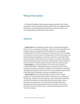 Metcalf Foundation


  The Metcalf Foundation helps Canadians imagine and build a just, healthy,
and creative society by supporting dynamic leaders who are strengthening their
communities, nurturing innovative approaches to persistent problems, and
encouraging dialogue and learning to inform action.




Authors


  Joseph Nasr is an independent scholar, lecturer, and consultant based in
Toronto. He is co-coordinator of MetroAg – Alliance for Urban Agriculture and
president of the Urban Agriculture Network. Recently, he co-curated the
travelling exhibit Carrot City: Designing for Urban Agriculture. He has taught
at universities in several countries, including courses on urban food security and
urban agriculture through Ryerson University, where he is an Associate at the
Centre for Studies in Food Security. He is co-author or co-editor of three books
(including Urban Agriculture: Food, Jobs and Sustainable Cities) and author of
dozens of articles. He holds a doctorate from the University of Pennsylvania.
 Rod MacRae is an assistant professor at York University’s Faculty of
Environmental Studies. A food policy analyst, over the past 25 years, he has
worked for governments, businesses, and NGOs on the transition to sustainable
and health-promoting food systems. He was the first coordinator of the Toronto
Food Policy Council. Rod holds a doctorate from McGill University.
  James Kuhns works in urban agriculture and food security–related
activities. He is the president of James Kuhns Urban Issues, co-coordinator of
the MetroAg – Alliance for Urban Agriculture, and an Associate at the Ryerson
Centre for Food Studies in Food Security, where he teaches online courses
concerning urban agriculture. He is the immediate past president of the
American Community Gardening Association and a member of the Toronto
Food Policy Council. He holds a M.Sc. in agricultural development from the
University of London.




Scaling up Urban Agriculture in Toronto: Building the Infrastructure             2
 