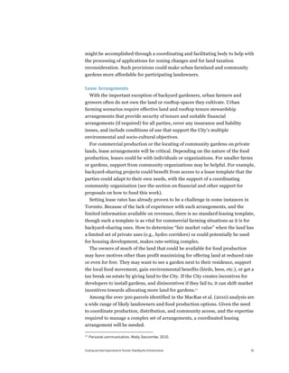 might be accomplished through a coordinating and facilitating body to help with
the processing of applications for zoning changes and for land taxation
reconsideration. Such provisions could make urban farmland and community
gardens more affordable for participating landowners.

Lease Arrangements
     With the important exception of backyard gardeners, urban farmers and
growers often do not own the land or rooftop spaces they cultivate. Urban
farming scenarios require effective land and rooftop tenure stewardship
arrangements that provide security of tenure and suitable financial
arrangements (if required) for all parties, cover any insurance and liability
issues, and include conditions of use that support the City’s multiple
environmental and socio-cultural objectives.
     For commercial production or the locating of community gardens on private
lands, lease arrangements will be critical. Depending on the nature of the food
production, leases could be with individuals or organizations. For smaller farms
or gardens, support from community organizations may be helpful. For example,
backyard-sharing projects could benefit from access to a lease template that the
parties could adapt to their own needs, with the support of a coordinating
community organization (see the section on financial and other support for
proposals on how to fund this work).
  Setting lease rates has already proven to be a challenge in some instances in
Toronto. Because of the lack of experience with such arrangements, and the
limited information available on revenues, there is no standard leasing template,
though such a template is as vital for commercial farming situations as it is for
backyard-sharing ones. How to determine “fair market value” when the land has
a limited set of private uses (e.g., hydro corridors) or could potentially be used
for housing development, makes rate-setting complex.
  The owners of much of the land that could be available for food production
may have motives other than profit maximizing for offering land at reduced rate
or even for free. They may want to see a garden next to their residence, support
the local food movement, gain environmental benefits (birds, bees, etc.), or get a
tax break on estate by giving land to the City. If the City creates incentives for
developers to install gardens, and disincentives if they fail to, it can shift market
incentives towards allocating more land for gardens.12
     Among the over 300 parcels identified in the MacRae et al. (2010) analysis are
a wide range of likely landowners and food production options. Given the need
to coordinate production, distribution, and community access, and the expertise
required to manage a complex set of arrangements, a coordinated leasing
arrangement will be needed.

12
     Personal communication, Wally Seccombe, 2010.


Scaling up Urban Agriculture in Toronto: Building the Infrastructure                20
 
