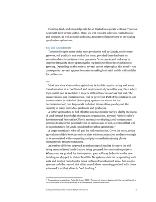 Funding, land, and knowledge will be all treated in separate sections. Tools are
dealt with later in this section. Here, we will consider solutions related to soil
and compost, as well as some additional resources of importance to the scaling
up of urban agriculture.

Soil and Amendments
     Toronto sits upon some of the most productive soil in Canada, so for some
growers, soil quality is not much of an issue, provided there has been no
extensive disturbance from urban processes. Yet access to soil and ways to
improve its quality show up among the top issues for those involved in food-
growing. Depending on the context, several causes help explain this need — and
consequently, several approaches exist to making land with usable soil available
for cultivation.

Soil
  Most new sites where urban agriculture is feasible require testing and some
transformation in a coordinated and environmentally sensitive way. Even where
high-quality soil is available, it may be difficult to access or use that soil. The
main reason is soil contamination, real or perceived. Part of the solution to soil
contamination is technical (developing appropriate means for soil
decontamination), but large-scale technical intervention goes beyond the
capacity of many individual gardeners and producers.
  A better approach is to find effective and inexpensive ways to clarify the status
of land through knowledge sharing and organization. Toronto Public Health's
Environmental Protection Office is currently developing a soil-contaminant
protocol to assess the potential risks in various uses of soil, a protocol that will
be used in future for lands considered for urban agriculture.15
  A larger question is who will pay for soil remediation. Given the costs, urban
agriculture is likely to occur only on sites with contamination moderate enough
to be remediated with composting and phytoremediation (using plants
themselves to absorb pollutants).
  An entirely different approach to enhancing soil quality is to save the soil
being removed from lands that are being prepared for construction projects.
When areas are graded for development, good soil may be buried under new
buildings or shipped to distant landfills. No system exists for recuperating such
soils and moving them to sites being cultivated in urbanized areas. Soil-saving
systems could be created that either match those removing good soil with those
who need it, or that allow for “soil banking.”



15
  Personal communication, Peter Dorfman, 2010. The current process begins with the completion of a
technical report (currently pending) to be followed by public consultation.


Scaling up Urban Agriculture in Toronto: Building the Infrastructure                             25
 